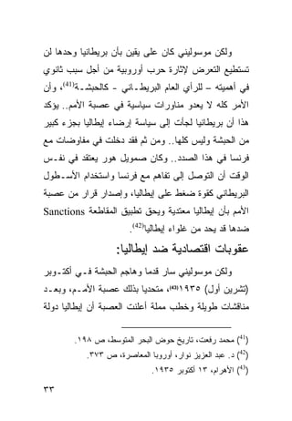 ‫ﻭﻟﻜﻥ ﻤﻭﺴﻭﻟﻴﻨﻲ ﻜﺎﻥ ﻋﻠﻰ ﻴﻘﻴﻥ ﺒﺄﻥ ﺒﺭﻴﻁﺎﻨﻴﺎ ﻭﺤﺩﻫﺎ ﻟﻥ‬
‫ﺘﺴﺘﻁﻴﻊ ﺍﻟﺘﻌﺭﺽ ﻹﺜﺎﺭﺓ ﺤﺭﺏ ﺃﻭﺭﻭﺒﻴﺔ ﻤﻥ ﺃﺠل ﺴﺒﺏ ﺜﺎﻨﻭﻱ‬
‫ﻓﻲ ﺃﻫﻤﻴﺘﻪ – ﻟﻠﺭﺃﻱ ﺍﻟﻌﺎﻡ ﺍﻟﺒﺭﻴﻁـﺎﻨﻲ - ﻜﺎﻟﺤﺒﺸـﺔ)14(، ﻭﺃﻥ‬
‫ﺍﻷﻤﺭ ﻜﻠﻪ ﻻ ﻴﻌﺩﻭ ﻤﻨﺎﻭﺭﺍﺕ ﺴﻴﺎﺴﻴﺔ ﻓﻲ ﻋﺼﺒﺔ ﺍﻷﻤﻡ.. ﻴﺅﻜﺩ‬
‫ﻫﺫﺍ ﺃﻥ ﺒﺭﻴﻁﺎﻨﻴﺎ ﻟﺠﺄﺕ ﺇﻟﻰ ﺴﻴﺎﺴﺔ ﺇﺭﻀﺎﺀ ﺇﻴﻁﺎﻟﻴﺎ ﺒﺠﺯﺀ ﻜﺒﻴﺭ‬
‫ﻤﻥ ﺍﻟﺤﺒﺸﺔ ﻭﻟﻴﺱ ﻜﻠﻬﺎ.. ﻭﻤﻥ ﺜﻡ ﻓﻘﺩ ﺩﺨﻠﺕ ﻓﻲ ﻤﻔﺎﻭﻀﺎﺕ ﻤﻊ‬
‫ﻓﺭﻨﺴﺎ ﻓﻲ ﻫﺫﺍ ﺍﻟﺼﺩﺩ.. ﻭﻜﺎﻥ ﺼﻤﻭﻴل ﻫﻭﺭ ﻴﻌﺘﻘﺩ ﻓﻲ ﻨﻔـﺱ‬
‫ﺍﻟﻭﻗﺕ ﺃﻥ ﺍﻟﺘﻭﺼل ﺇﻟﻰ ﺘﻔﺎﻫﻡ ﻤﻊ ﻓﺭﻨﺴﺎ ﻭﺍﺴﺘﺨﺩﺍﻡ ﺍﻷﺴـﻁﻭل‬
‫ﺍﻟﺒﺭﻴﻁﺎﻨﻲ ﻜﻘﻭﺓ ﻀﻐﻁ ﻋﻠﻰ ﺇﻴﻁﺎﻟﻴﺎ، ﻭﺇﺼﺩﺍﺭ ﻗﺭﺍﺭ ﻤﻥ ﻋﺼﺒﺔ‬
‫ﺍﻷﻤﻡ ﺒﺄﻥ ﺇﻴﻁﺎﻟﻴﺎ ﻤﻌﺘﺩﻴﺔ ﻭﻴﺤﻕ ﺘﻁﺒﻴﻕ ﺍﻟﻤﻘﺎﻁﻌﺔ ‪Sanctions‬‬
                       ‫ﻀﺩﻫﺎ ﻗﺩ ﻴﺤﺩ ﻤﻥ ﻏﻠﻭﺍﺀ ﺇﻴﻁﺎﻟﻴﺎ)24(.‬
                   ‫ﻋﻘﻭﺒﺎﺕ ﺍﻗﺘﺼﺎﺩﻴﺔ ﻀﺩ ﺇﻴﻁﺎﻟﻴﺎ:‬
‫ﻭﻟﻜﻥ ﻤﻭﺴﻭﻟﻴﻨﻲ ﺴﺎﺭ ﻗﺩ ‪‬ﺎ ﻭﻫﺎﺠﻡ ﺍﻟﺤﺒﺸﺔ ﻓـﻲ ﺃﻜﺘـﻭﺒﺭ‬
                          ‫ﻤ‬
‫)ﺘﺸﺭﻴﻥ ﺃﻭل( ٥٣٩١)34(، ﻤﺘﺤﺩ ‪‬ﺎ ﺒﺫﻟﻙ ﻋﺼﺒﺔ ﺍﻷﻤـﻡ، ﻭﺒﻌـﺩ‬
                        ‫ﻴ‬
‫ﻤﻨﺎﻗﺸﺎﺕ ﻁﻭﻴﻠﺔ ﻭﺨﻁﺏ ﻤﻤﻠﺔ ﺃﻋﻠﻨﺕ ﺍﻟﻌﺼﺒﺔ ﺃﻥ ﺇﻴﻁﺎﻟﻴﺎ ﺩﻭﻟﺔ‬


        ‫)14( ﻤﺤﻤﺩ ﺭﻓﻌﺕ، ﺘﺎﺭﻴﺦ ﺤﻭﺽ ﺍﻟﺒﺤﺭ ﺍﻟﻤﺘﻭﺴﻁ، ﺹ ٨٩١.‬
           ‫)24( ﺩ. ﻋﺒﺩ ﺍﻟﻌﺯﻴﺯ ﻨﻭﺍﺭ، ﺃﻭﺭﻭﺒﺎ ﺍﻟﻤﻌﺎﺼﺭﺓ، ﺹ ٣٧٣.‬
                              ‫)34( ﺍﻷﻫﺭﺍﻡ، ٣١ ﺃﻜﺘﻭﺒﺭ ٥٣٩١.‬

‫٣٣‬
 