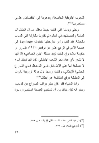 ‫ﺍﻟﺸﻌﻭﺏ ﺍﻷﻓﺭﻴﻘﻴﺔ ﺍﻟﺨﺎﻀﻌﺔ، ﻭﻴﺩﻋﻭﻫﺎ ﺇﻟﻰ ﺍﻻﻨﻘﻀﺎﺽ ﻋﻠـﻰ‬
                                             ‫ﻤﺴﺘﻌﻤﺭﻴﻬﺎ)84(.‬
‫ﻭﺤﺘﻰ ﺭﻭﺴﻴﺎ ﺍﻟﺘﻲ ﻜﺎﻨﺕ ﺤﻴﻨﺌﺫ ﻤﻌﻘل ﺁﻤـﺎل ﺍﻟﻁﺒﻘـﺎﺕ‬
‫ﺍﻟﻌﺎﻤﻠﺔ ﻭﺍﻟﻤﻀﻁﻬﺩﺓ ﻓﻲ ﺍﻟﻌﺎﻟﻡ؛ ﻟﻡ ﺘﻜﺘﺭﺙ ﺒﺎﻟﻨﺎﺯﻟﺔ ﺍﻟﺘﻲ ﺃﻟﻤـﺕ‬
‫ﺒﺎﻟﺤﺒﺸﺔ. ﻓﻘﺩ ﻜﺘﺏ ﻭﺯﻴﺭ ﺨﺎﺭﺠﻴﺘﻬﺎ ﻟﺘﻔﻴﻨﻭﻑ ‪ Letuinov‬ﺇﻟﻰ‬
‫ﻋﺼﺒﺔ ﺍﻷﻤﻡ ﻓﻲ ﺍﻟﺭﺍﺒﻊ ﻋﺸﺭ ﻤﻥ ﻨﻭﻓﻤﺒﺭ ٥٣٩١؛ ﻴﻘـﺭﺭ ﺃﻥ‬
‫ﺤﻜﻭﻤﺔ ﺒﻼﺩﻩ ﻭﺇﻥ ﻜﺎﻨﺕ ﺘﺅﻴﺩ ﻤﺴﺄﻟﺔ ﺍﻷﻤﻥ ﺍﻟﺠﻤﺎﻋﻲ؛ ﺇﻻ ﺃﻨﻬﺎ‬
‫ﻻ ﺘﺸﻌﺭ ﺒﺄﻱ ﻋﺩﺍﺀ ﻨﺤﻭ ﺍﻟﺸﻌﺏ ﺍﻹﻴﻁﺎﻟﻲ، ﻜﻤﺎ ﺃﻨﻬﺎ ﺘﻌﺘﻘﺩ ﺃﻨـﻪ‬
‫ﻻ ﻤﺼﻠﺤﺔ ﻟﻬﺎ ﻋﻠﻰ ﺍﻹﻁـﻼﻕ ﻓـﻲ ﺍﻟﺘـﺩﺨل ﻓـﻲ ﺍﻟﻨـﺯﺍﻉ‬
‫ﺍﻟﺤﺒﺸﻲ/ ﺍﻹﻴﻁﺎﻟﻲ، ﻭﻜﺎﻨﺕ ﺭﻭﺴﻴﺎ ﺃﻭل ﺩﻭﻟﺔ ﺃﻭﺭﻭﺒﻴﺔ ﺒﺎﺩﺭﺕ‬
                 ‫ﺇﻟﻰ ﺍﻟﻤﻁﺎﻟﺒﺔ ﺒﺭﻓﻊ ﺍﻟﻤﻘﺎﻁﻌﺔ ﻋﻥ ﺇﻴﻁﺎﻟﻴﺎ)94(.‬
‫ﻭﺃﻤﺎ ﺃﻟﻤﺎﻨﻴﺎ؛ ﻓﻘﺩ ﻜﺎﻥ ﻫﺘﻠﺭ ﻴﺭﺍﻗﺏ ﺍﻟﺼﺭﺍﻉ ﻋﻥ ﻜﺜـﺏ،‬
‫ﻭﻴﺒﺩﻭ ﺃﻨﻪ ﻜﺎﻥ ﺨﺎﺌ ﹰﺎ ﻤﻥ ﺃﻥ ﺘﺴﺘﺨﺩﻡ ﺍﻟﻌﺼﺒﺔ ﺍﻟﻤﻨﺘﺼﺭﺓ ﻤـﺭﺓ‬
                                   ‫ﻔ‬




            ‫)84( ﺩ. ﻋﺒﺩ ﺍﻟﻐﻨﻲ ﺨﻠﻑ ﺍﷲ، ﻤﺴﺘﻘﺒل ﺇﻓﺭﻴﻘﻴﺎ، ﺹ ٠٥١.‬
                                 ‫)94( ﺍﻟﻤﺭﺠﻊ ﻨﻔﺴﻪ، ﺹ ٣٥١.‬

‫٦٣‬
 