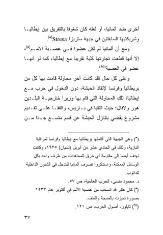 ‫ﺃﺨﺭﻯ ﻀﺩ ﺃﻟﻤﺎﻨﻴﺎ، ﺃﻭ ﻟﻌﻠﻪ ﻜﺎﻥ ﺸﻐﻭ ﹰﺎ ﺒﺎﻟﺘﻔﺭﻴﻕ ﺒﻴﻥ ﺇﻴﻁﺎﻟﻴـﺎ‬
                       ‫ﻓ‬
            ‫ﻭﺸﺭﻴﻜﺘﻴﻬﺎ ﺍﻟﺴﺎﺒﻘﺘﻴﻥ ﻓﻲ ﺠﺒﻬﺔ ﺴﺘﺭﻴﺯﺍ ‪.(•)Stresa‬‬
‫ﻭﻤﻊ ﺃﻥ ﺃﻟﻤﺎﻨﻴﺎ ﻟﻡ ﺘﻜﻥ ﻋﻀ ‪‬ﺍ ﻓـﻲ ﻋﺼـﺒﺔ ﺍﻷﻤـﻡ)•(،‬
                     ‫ﻭ‬
‫ﺇﻻ ﺃﻨﻬﺎ ﻗﻁﻌﺕ ﺘﺠﺎﺭﺘﻬﺎ ﻜﻠﻴﺔ ﺘﻘﺭﻴ ‪‬ﺎ ﻤﻊ ﺇﻴﻁﺎﻟﻴﺎ، ﻜﻤﺎ ﻟﻭ ﺃﻨﻬـﺎ‬
                          ‫ﺒ‬
                                           ‫ﻋﻀﻭ ﻓﻲ ﺍﻟﻌﺼﺒﺔ)05(.‬
‫ﻭﻋﻠﻰ ﻜل ﺤﺎل ﻓﻘﺩ ﻜﺎﻨﺕ ﺁﺨﺭ ﻤﺤﺎﻭﻟﺔ ﻗﺎﻤﺕ ﺒﻬﺎ ﻜل ﻤﻥ‬
‫ﺒﺭﻴﻁﺎﻨﻴﺎ ﻭﻓﺭﻨﺴﺎ ﻹﻨﻘﺎﺫ ﺍﻟﺤﺒﺸﺔ، ﺩﻭﻥ ﺍﻟﺩﺨﻭل ﻓﻲ ﺤﺭﺏ ﻤـﻊ‬
‫ﺇﻴﻁﺎﻟﻴﺎ؛ ﺘﻠﻙ ﺍﻟﻤﺤﺎﻭﻟﺔ ﺍﻟﺘﻲ ﻗﺎﻡ ﺒﻬﺎ ﻭﺯﻴﺭﺍ ﺨﺎﺭﺠﻴـﺔ ﺍﻟﺒﻠـﺩﻴﻥ‬
‫ﻫﻭﺭ ﻭﻻﻓﺎل؛ ﺤﻴﺙ ﺍﻟﺘﻘﻴﺎ ﻓﻲ ﺒـﺎﺭﻴﺱ، ﻭﺍﺘﻔﻘـﺎ ﻋﻠـﻰ ﺘﻘـﺩﻴﻡ‬
‫ﻤﺸﺭﻭﻉ ﻴﻘﻀﻲ ﺒﺘﻨﺎﺯل ﺍﻟﺤﺒﺸﺔ ﻋﻥ ﻗﺴﻡ ﻤﺘﺴـﻊ ﺠـ ‪‬ﺍ ﻤـﻥ‬
     ‫ﺩ‬


      ‫)•( ﻭﻫﻲ ﺍﻟﺠﺒﻬﺔ ﺍﻟﺘﻲ ﺃﻗﺎﻤﺘﻬﺎ ﺒﺭﻴﻁﺎﻨﻴﺎ ﻤﻊ ﺇﻴﻁﺎﻟﻴﺎ ﻭﻓﺭﻨﺴﺎ ﻟﻤﺭﺍﻗﺒﺔ‬
     ‫ﺍﻟﻨﺎﺯﻴﺔ، ﻭﺫﻟﻙ ﻓﻲ ﺍﻟﺤﺎﺩﻱ ﻋﺸﺭ ﻤﻥ ﺃﺒﺭﻴل )ﻨﺴﻴﺎﻥ( ٥٣٩١، ﻭﻜﺎﻨﺕ‬
     ‫ﺘﻬﺩﻑ ﺃﻴ ‪‬ﺎ ﺇﻟﻰ ﻤﻘﺎﻭﻤﺔ ﺃﻱ ﺨﺭﻕ ﻟﻠﻤﻌﺎﻫﺩﺍﺕ ﻤﻥ ﻁﺭﻑ ﻭﺍﺤﺩ ﺒﻜل‬
                                                  ‫ﻀ‬
‫ﺍﻟﻭﺴﺎﺌل ﺍﻟﻤﻤﻜﻨﺔ، ﻭﺍﺴﺘﻨﻜﺭﻭﺍ ﺘﺼﺭﻑ ﺃﻟﻤﺎﻨﻴﺎ ﻟﻠﺘﺩﺨل ﻓﻲ ﺍﻟﺸﺌﻭﻥ ﺍﻟﺩﺍﺨﻠﻴﺔ‬
                                                           ‫ﻟﻠﺩﺍﻨﻭﺏ.‬
                         ‫ﺩ. ﻤﺤﻤﻭﺩ ﻤﻨﺴﻲ، ﺍﻟﺤﺭﺏ ﺍﻟﻌﺎﻟﻤﻴﺔ، ﺹ ٧٥.‬
      ‫)•( ﻜﺎﻥ ﻫﺘﻠﺭ ﻗﺩ ﺍﻨﺴﺤﺏ ﻤﻥ ﻋﺼﺒﺔ ﺍﻷﻤﻡ ﻓﻲ ﺃﻜﺘﻭﺒﺭ ﻋﺎﻡ ٣٣٩١‬
                                    ‫ﺒﺼﻭﺭﺓ ﺘﻤﻴﺯﺕ ﺒﺎﻟﻀﺠﺔ ﻭﺍﻟﻌﻨﻑ.‬
                             ‫)05( ﺘﺎﻴﻠﻭﺭ، ﺃﺼﻭل ﺍﻟﺤﺭﺏ، ﺹ ١٢١.‬

‫٧٣‬
 