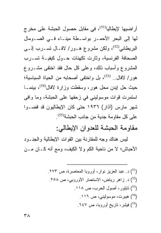 ‫ﺃﺭﺍﻀﻴﻬﺎ ﻹﻴﻁﺎﻟﻴﺎ)15(، ﻓﻲ ﻤﻘﺎﺒل ﺤﺼﻭل ﺍﻟﺤﺒﺸﺔ ﻋﻠﻰ ﻤﺨﺭﺝ‬
‫ﻟﻬﺎ ﺇﻟﻰ ﺍﻟﺒﺤﺭ ﺍﻷﺤﻤـﺭ ﺒﻭﺍﺴـﻁﺔ ﻤﻴﻨـﺎﺀ ﻓـﻲ ﺍﻟﺼـﻭﻤﺎل‬
‫ﺍﻟﺒﺭﻴﻁﺎﻨﻲ)25(، ﻭﻟﻜﻥ ﻤﺸﺭﻭﻉ ﻫـﻭﺭ/ ﻻﻓـﺎل ﺘﺴـﺭﺏ ﺇﻟـﻰ‬
‫ﺍﻟﺼﺤﺎﻓﺔ ﺍﻟﻔﺭﻨﺴﻴﺔ، ﻭﺜﺎﺭﺕ ﺘﻜﻬﻨﺎﺕ ﺤـﻭل ﻜﻴﻔﻴـﺔ ﺘﺴـﺭﺏ‬
‫ﺍﻟﻤﺸﺭﻭﻉ ﻭﺃﺴﺒﺎﺏ ﺫﻟﻙ، ﻭﻋﻠﻰ ﻜل ﺤﺎل ﻓﻘﺩ ﺍﺨﺘﻔﻰ ﻤﺸـﺭﻭﻉ‬
‫ﻫﻭﺭ/ ﻻﻓﺎل.. )35(، ﺒل ﻭﺍﺨﺘﻔﻰ ﺃﺼﺤﺎﺒﻪ ﻤﻥ ﺍﻟﺤﻴﺎﺓ ﺍﻟﺴﻴﺎﺴﻴﺔ؛‬
‫ﺤﻴﺙ ﺤل ﺇﻴﺩﻥ ﻤﺤل ﻫﻭﺭ، ﻭﺴﻘﻁﺕ ﻭﺯﺍﺭﺓ ﻻﻓﺎل)45(، ﺒﻴﻨﻤـﺎ‬
‫ﺍﺴﺘﻤﺭﺕ ﻗﻭﺍﺕ ﻤﻭﺴﻭﻟﻴﻨﻲ ﻓﻲ ﺯﺤﻔﻬﺎ ﻋﻠﻰ ﺍﻟﺤﺒﺸﺔ، ﻭﻤﺎ ﻭﺍﻓﻰ‬
‫ﺸﻬﺭ ﻤﺎﺭﺱ )ﺁﺫﺍﺭ( ٦٣٩١ ﺤﺘﻰ ﻜﺎﻥ ﺍﻹﻴﻁﺎﻟﻴﻭﻥ ﻗﺩ ﻗﻀـﻭﺍ‬
               ‫ﻋﻠﻰ ﻜل ﻤﻘﺎﻭﻤﺔ ﺠﺩﻴﺔ ﻤﻥ ﺠﺎﻨﺏ ﺍﻟﺤﺒﺸﺔ)55(.‬
               ‫ﻤﻘﺎﻭﻤﺔ ﺍﻟﺤﺒﺸﺔ ﻟﻠﻌﺩﻭﺍﻥ ﺍﻹﻴﻁﺎﻟﻲ:‬
‫ﻟﻴﺱ ﻫﻨﺎﻙ ﻭﺠﻪ ﻟﻠﻤﻘﺎﺭﻨﺔ ﺒﻴﻥ ﺍﻟﻘﻭﺍﺕ ﺍﻹﻴﻁﺎﻟﻴﺔ ﻭﺍﻟﺠﻨـﻭﺩ‬
‫ﺍﻷﺤﺒﺎﺵ؛ ﻻ ﻤﻥ ﻨﺎﺤﻴﺔ ﺍﻟﻜﻡ ﻭﻻ ﺍﻟﻜﻴﻑ، ﻭﻤﻊ ﺃﻨﻪ ﻜـﺎﻥ ﻤـﻥ‬


           ‫)15( ﺩ. ﻋﺒﺩ ﺍﻟﻌﺯﻴﺯ ﻨﻭﺍﺭ، ﺃﻭﺭﻭﺒﺎ ﺍﻟﻤﻌﺎﺼﺭﺓ، ﺹ ٣٧٢.‬
            ‫)25( ﺩ. ﺯﺍﻫﺭ ﺭﻴﺎﺽ، ﺍﻻﺴﺘﻌﻤﺎﺭ ﺍﻷﻭﺭﻭﺒﻲ، ﺹ ٨٥٢.‬
                         ‫)35( ﺘﺎﻴﻠﻭﺭ، ﺃﺼﻭل ﺍﻟﺤﺭﺏ، ﺹ ٨١١.‬
                            ‫)45( ﻫﻴﺒﺭﺕ، ﻤﻭﺴﻭﻟﻴﻨﻲ، ﺹ ٦١١.‬
                          ‫)55( ﻓﻴﺸﺭ، ﺘﺎﺭﻴﺦ ﺃﻭﺭﻭﺒﺎ، ﺹ ٧٤٦.‬

‫٨٣‬
 