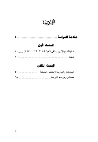 ‫‪‬‬
‫‪4 .............................................  ‬‬

                             ‫‪ ‬‬
‫* اﻷﻃﻤﺎع اﻷوروﺑﻴﺔ ﻓﻲ اﻟﺤﺒﺸﺔ * )٩١٩١ – ٥٣٩١( ...... ٠١‬
‫ﺗﻤﻬﻴﺪ ................................................................. ١١‬

                           ‫‪ ‬‬
‫اﻟﺴﻌﻮدیﺔ واﻟﺤﺮب اﻹیﻄﺎﻟﻴﺔ/ اﻟﺤﺒﺸﻴﺔ ........................... ٢٤‬
‫ﻡﺼﺎدر وﻡﺮاﺟﻊ اﻟﺪراﺱﺔ .......................................... ٨٨‬




‫٣‬
 