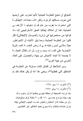 ‫ﺍﻟﻤﺘﻭﻗﻊ ﺃﻥ ﺘﻨﺠﺢ ﺍﻟﻤﻘﺎﻭﻤﺔ ﺍﻟﺤﺒﺸﻴﺔ ﻷﻨﻬﺎ ﺘﺤﺎﺭﺏ ﻋﻠﻰ ﺃﺭﻀﻬﺎ‬
‫ﺍﻟﺘﻲ ﺘﻌﺭﻑ ﻤﺴﺎﻟﻜﻬﺎ ﺍﻟﻭﻋﺭﺓ، ﻭﻟﻜﻥ ﺍﻻﺴـﺘﻌﺩﺍﺩﺍﺕ ﺍﻹﻴﻁﺎﻟﻴـﺔ‬
‫ﺍﻟﺘﻲ ﺍﺴﺘﻤﺭﺕ ﻤﺎ ﻴﻘﺭﺏ ﻤﻥ ﻋﺎﻡ ﻗﺒـل ﺩﺨﻭﻟﻬـﺎ ﺍﻷﺭﺍﻀـﻲ‬
‫ﺍﻟﺤﺒﺸﻴﺔ، ﻜﻤﺎ ﺃﻥ ﺍﻤﺘﻼﻙ ﺇﻴﻁﺎﻟﻴﺎ ﺍﻟﻌﻤﻕ ﺍﻻﺴﺘﺭﺍﺘﻴﺠﻲ ﻹﻤـﺩﺍﺩ‬
‫ﻗﻭﺍﺘﻬﺎ ﻤﻥ ﻤﺴﺘﻌﻤﺭﺘﻴﻬﺎ ﻓﻲ ﺇﺭﺘﺭﻴﺎ ﻭﺍﻟﺼﻭﻤﺎل )ﺍﻹﻴﻁﺎﻟﻲ(؛ ﻗﻠل‬
‫ﻜﺜﻴ ‪‬ﺍ ﻤﻥ ﺍﻟﻤﻘﺎﻭﻤﺔ ﺍﻟﺤﺒﺸﻴﺔ، ﻭﻤﻤﺎ ﻴﺜﻴﺭ ﺍﻻﻨﺘﺒﺎﻩ ﺃﻥ ﺍﻹﻤﺒﺭﺍﻁﻭﺭ‬
                                                     ‫ﺭ‬
‫ﻫﻴﻼ ﺴﻼﺴﻲ ﺃﺒﺩﻯ ﺭﻏﺒﺘﻪ ﻓـﻲ ﻓـﺭﺽ ﺍﻟﺨﺩﻤـﺔ ﺍﻟﻌﺴـﻜﺭﻴﺔ‬
‫ﺍﻹﺠﺒﺎﺭﻴﺔ ﻋﻠﻰ ﺍﻟﻨﺴـﺎﺀ، ﻭﺼـﺭﺡ ﺒـﺄﻥ ﺍﺴـﺘﻘﻼل ﺍﻟﺤﺒﺸـﺔ‬
‫ﻻ ﻴﻀﻤﻨﻪ ﺇﻻ ﺍﺘﺤﺎﺩ ﺍﻷﺤﺒﺎﺵ ﻤﻥ ﺠﻬﺔ، ﻭﺍﻟﺤﺼﻭل ﻋﻠﻰ ﺍﻟﻌﺘﺎﺩ‬
                                      ‫ﺍﻟﺤﺭﺒﻲ ﻤﻥ ﺠﻬﺔ ﺃﺨﺭﻯ)65(.‬
‫ﻭﻤﻥ ﺍﻟﻤﻼﺤﻅ ﺃﻥ ﺍﻟﻘﺒﺎﺌل ﻜﺎﻨﺕ ﻤﺴﺌﻭﻟﺔ ﻋﻥ ﺍﻟﻤﻘﺎﻭﻤﺔ ﻓﻲ‬
‫ﺍﻟﻤﻨﺎﻁﻕ ﺍﻟﺘﻲ ﺘﻘﻁﻨﻬﺎ)75(، ﻭﻴﻌﻨﻲ ﻫﺫﺍ ﺃﻨﻪ ﻟﻡ ﻴﻜﻥ ﻫﻨﺎﻙ ﻨﻅـﺎﻡ‬



                                      ‫)65( ﺍﻷﻫﺭﺍﻡ، ٢١ ﻤﺎﻴﻭ ٥٣٩١.‬
                                      ‫)75( ﺍﻷﻫﺭﺍﻡ، ٤١ ﻴﻭﻟﻴﻭ ٥٣٩١.‬
     ‫ﻭﻗﺩ ﺃﻭﺭﺩﺕ ﺍﻟﺼﺤﻴﻔﺔ ﺃﻥ ﻤﻨﻁﻘﺔ ﺘﻴﺠﺭﻱ ﻴﺤﻜﻤﻬﺎ ﺍﻟﺭﺃﺱ ﺴﺎﻴﻭﻡ، ﻭﺃﻨﻪ‬
     ‫ﻴﻘﻭﺩ ﺠﻴ ﹰﺎ ﻴﺘﺭﺍﻭﺡ ﻋﺩﺩﻩ ﺒﻴﻥ ٠٥١ ﺃﻟ ﹰﺎ ﻭ٠٢ ﻤﻘﺎﺘﻼ )ﺭﻗﻡ ﻤﺒﺎﻟﻎ ﻓﻴﻪ(،‬
                      ‫ﹰ‬          ‫ﻔ‬                         ‫ﺸ‬
 ‫ﻭﺃﻥ ﻤﻥ ﺨﻁﺘﻪ ﺇﻨﺫﺍﺭ ﺍﻟﺴﻠﻁﺎﻥ ﻭﺍﻟﺠﻴﺵ ﻋﻨﺩ ﺒﺩﺀ ﺍﻟﻬﺠﻭﻡ ﺍﻹﻴﻁﺎﻟﻲ ﺒﺈﻴﻘﺎﺩ‬
      ‫ﻨﻴﺭﺍﻥ ﻤﺘﺒﺎﻋﺩﺓ ﺒﺎﻨﺘﻅﺎﻡ، ﻭﺃﻨﻪ ﻴﺠﺭﻱ ﺘﺠﻨﻴﺩ ﺍﻟﻤﻘﺎﺘﻠﻴﻥ ﻏﻴﺭ ﺍﻟﻨﻅﺎﻤﻴﻴﻥ.‬

‫٩٣‬
 