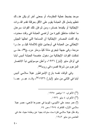 ‫ﻤﻭﺤﺩ ﻴﻀﺒﻁ ﻋﻤﻠﻴﺔ ﺍﻟﻤﻘﺎﻭﻤﺔ، ﺃﻭ ﺒﻤﻌﻨﻰ ﺁﺨﺭ ﻟﻡ ﻴﻜﻥ ﻫﻨـﺎﻙ‬
‫ﺘﻨﻅﻴﻡ ﻴﺸﻤل ﻜل ﺍﻟﺤﺒﺸﺔ ﻴﻘﻭﻡ ﻋﻠﻰ ﺍﻷﻗل ﺒﻌﺭﻗﻠﺔ ﺘﻘﺩﻡ ﺍﻟﻘـﻭﺍﺕ‬
‫ﺍﻹﻴﻁﺎﻟﻴﺔ ﺃﻭ ﻴﻜﺒﺩﻫﺎ ﺨﺴﺎﺌﺭ، ﻭﻤﻥ ﺜﻡ ﻓﺈﻥ ﺘﻠﻙ ﺍﻟﻘﻭﺍﺕ ﺴﺭﻋﺎﻥ‬
‫ﻤﺎ ﺍﺤﺘﻠﺕ ﻤﻨﺎﻁﻕ ﻜﺒﻴﺭﺓ ﻤﻥ ﺃﺭﺍﻀﻲ ﺍﻟﺤﺒﺸﺔ ﻓﻲ ﻭﻗﺕ ﻤﺤﺩﻭﺩ،‬
‫ﻭﻗﺩ ﺃﻜﺩﺕ ﺍﻟﻤﺼﺎﺩﺭ ﺍﻹﻴﻁﺎﻟﻴﺔ ﺃﻥ ﺍﻟﻤﺴﺎﺤﺔ ﺍﻟﺘﻲ ﺍﺤﺘﻠﻬﺎ ﺍﻟﺠﻴﺵ‬
‫ﺍﻹﻴﻁﺎﻟﻲ ﻤﻥ ﺍﻟﺤﺒﺸﺔ ﻓﻲ ﺃﻭﺠﺎﺩﻴﻥ ﺘﺒﻠﻎ ﺜﻼﺜﻤﺎﺌﺔ ﻜﻴﻠـﻭ ﻤﺘـ ‪‬ﺍ‬
 ‫ﺭ‬
‫ﻤﺭﺒ ‪‬ﺎ، ﻭﻓﻲ ﺠﺒﻬﺔ ﺘﻴﺠﺭﻱ ﻤﺎﺌﺔ ﻜﻴﻠـﻭﻤﺘﺭ ﻤﺭﺒـﻊ)85(، ﺤﺘـﻰ‬
                                               ‫ﻌ‬
‫ﺘﻤﻜﻨﺕ ﺍﻟﻘﻭﺍﺕ ﺍﻹﻴﻁﺎﻟﻴﺔ ﻤﻥ ﺩﺨﻭل ﻋﺎﺼﻤﺔ ﺍﻟﺤﺒﺸﺔ ﺃﺩﻴﺱ ﺃﺒﺎﺒﺎ‬
‫ﻓﻲ ﺃﻭﺍﺌل ﻤﺎﻴﻭ )ﺁﻴﺎﺭ( ٦٣٩١، ﻭﺃﻋﻠﻥ ﻤﻭﺴﻭﻟﻴﻨﻲ ﻨﺒﺄ ﺍﻻﻨﺘﺼﺎﺭ‬
                    ‫ﺍﻟﻤﺯﻋﻭﻡ ﻤﻥ ﺸﺭﻓﺔ ﻗﺼﺭﻩ ﻓﻲ ﺭﻭﻤﺎ)95(.‬
‫ﻭﻓﻲ ﺍﻟﻭﻗﺕ ﻨﻔﺴﻪ ﺒﺎﺭﺡ ﺍﻹﻤﺒﺭﺍﻁﻭﺭ ﻫﻴﻼ ﺴﻼﺴﻲ ﺃﺩﻴﺱ‬
‫ﺃﺒﺎﺒﺎ ﻓﻲ ﺍﻟﺜﺎﻨﻲ ﻤﻥ ﻤﺎﻴﻭ )ﺁﻴﺎﺭ( ٦٣٩١)•(، ﻭﻗـﺩ ﻋﺒـﺭ ﻋﻤـﺎ‬



                             ‫)85( ﺍﻷﻫﺭﺍﻡ، ١١ ﻨﻭﻓﻤﺒﺭ ٥٣٩١.‬
                                 ‫)95( ﺍﻷﻫﺭﺍﻡ، ٤ ﻤﺎﻴﻭ ٦٣٩١.‬
‫)•( ﻋﻤﺭ ﻤﺤﻤﺩ ﻋﻠﻲ ﺍﻷﺘﻴﻭﺒﻲ، ﺇﺜﻴﻭﺒﻴﺎ ﻓﻲ ﻋﺼﺭﻫﺎ ﺍﻟﺫﻫﺒﻲ، ﻋﺼﺭ ﻫﻴﻼ‬
                       ‫ﺴﻼﺴﻲ ﺍﻷﻭل، ﺍﻟﻘﺎﻫﺭﺓ، ٤٥٩١، ﺹ ٤٥.‬
 ‫ﻭﻗﺩ ﻅل ﻫﻴﻼ ﺴﻼﺴﻲ ﻓﺘﺭﺓ ﺴﺕ ﺴﻨﻭﺍﺕ ﺒﻌﻴ ‪‬ﺍ ﻋﻥ ﻭﻁﻨﻪ؛ ﺤﻴﺙ ﻋﺎﺩ ﻓﻲ‬
                      ‫ﺩ‬
                                     ‫ﺍﻟﺨﺎﻤﺱ ﻤﻥ ﻤﺎﻴﻭ ٢٤٩١.‬

‫٠٤‬
 