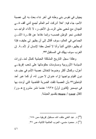 ‫ﻴﺠﻴﺵ ﻓﻲ ﻨﻔﻭﺱ ﺒﻨﻲ ﻭﻁﻨﻪ ﻓﻲ ﺁﺨﺭ ﻨﺩﺍﺀ ﺒﻌﺙ ﺒﻪ ﺇﻟﻰ ﻋﺼﺒﺔ‬
‫ﺍﻷﻤﻡ، ﺠﺎﺀ ﻓﻴﻪ: "ﻫﻼ ﺃﺩﺭﻜﺕ ﺃﻤﻡ ﺍﻟﻌﺎﻟﻡ ﺃﺠﻤﻊ ﺃﻨﻨﻲ ﺃﻗﻑ ﻓـﻲ‬
‫ﺍﻟﻤﻴﺩﺍﻥ ﻤﻊ ﺸﻌﺒﻲ ﺤﺘﻰ ﺍﻟﺭﻤـﻕ ﺍﻷﺨﻴـﺭ، ﻻ ﻷﺩﺍﺀ ﺍﻟﻭﺍﺠـﺏ‬
‫ﺍﻟﻤﻘﺩﺱ ﻨﺤﻭ ﺍﻟﻭﻁﻥ ﻓﺤﺴﺏ؛ ﻭﺇﻨﻤﺎ ﺩﻓﺎ ‪‬ﺎ ﻋﻥ ﻓﻜـﺭﺓ ﺍﻷﻤـﻥ‬
                ‫ﻋ‬
‫ﺍﻟﺠﻤﺎﻋﻲ ﻓﻲ ﺍﻟﻌﺎﻟﻡ، ﺴﻭﻑ ﺃﻗﺎﺘل ﺇﻟﻰ ﺃﻥ ﻴﻅﻬﺭ ﻟﻲ ﺤﻠﻴﻑ، ﻓﺈﺫﺍ‬
‫ﻟﻡ ﻴﻅﻬﺭ، ﻓﺈﻨﻨﻲ ﺃﺘﻨﺒﺄ ﻭﺃﻨﺎ ﻻ ﺃﺤﻤل ﺤﻘ ‪‬ﺍ ﻹﻨﺴﺎﻥ ﺃﻭ ﻷﻤـﺔ. ﺇﻥ‬
                   ‫ﺩ‬
                        ‫ﺍﻟﻐﺭﺏ ﺴﻭﻑ ﻴﻬﻠﻙ ﻓﻲ ﺍﻟﻤﺴﺘﻘﺒل")06(.‬
‫ﻭﻫﻜﺫﺍ ﺴﺠل ﺍﻟﺘﺎﺭﻴﺦ ﺍﻟﻤﺸﻜﻠﺔ ﺍﻟﺤﺒﺸﻴﺔ ﻜﻤﺜل ﻟﻤﻨـﺎﻭﺭﺍﺕ‬
‫ﺍﻟﺴﻴﺎﺴﺔ ﺍﻷﻭﺭﻭﺒﻴﺔ ﻭﻤﺴﺎﻭﻤﺎﺕ ﺤﻜﻭﻤﺎﺘﻬﺎ ﻋﻠﻰ ﺸﻌﺏ ﺇﻓﺭﻴﻘـﻲ‬
‫ﺃﻋﺯل، ﻭﻜﻤﺜل ﺃﻜﺜﺭ ﻭﻀﻭ ‪‬ﺎ ﻟﺘﺨﺎﺫل ﻋﺼﺒﺔ ﺍﻷﻤﻡ ﻓﻲ ﺠﻨﻴـﻑ‬
                           ‫ﺤ‬
‫ﺩﻭﻥ ﺍﻟﻘﻴﺎﻡ ﺒﻭﺍﺠﺒﻬﺎ ﺇﺯﺍﺀ ﻋﺩﻭﺍﻥ ﻻ ﻤﺒﺭﺭ ﻟﻪ، ﺃﻭ ﻜﻤﺎ ﻋﺒﺭ ﺃﺤﺩ‬
‫ﺒﺄﻥ ﺍﻟﻌﺼﺒﺔ ﺘﻠﻘﺕ ﺍﻟﻀﺭﺒﺔ ﺍﻟﻘﺎﻀﻴﺔ ﺍﻟﺘﻲ ﺃﻭﺩﺕ ﺒﻬﺎ‬            ‫ﺍﻟﺒﺎﺤﺜﻴﻥ‬
                                                     ‫)16(‬



‫ﻓﻲ ﺩﻴﺴﻤﺒﺭ )ﻜﺎﻨﻭﻥ ﺃﻭل( ٥٣٩١ ﻋﻨﺩﻤﺎ ﻨﺸﺭ ﻤﺸﺭﻭﻉ ﻫـﻭﺭ/‬
                       ‫ﺒﺘﻘﺴﻴﻡ ﺍﻟﺤﺒﺸﺔ.‬   ‫‪Hoare‬‬   ‫/‬   ‫‪Laval‬‬   ‫ﻻﻓﺎل‬




           ‫)06( ﺩ. ﻋﺒﺩ ﺍﻟﻐﻨﻲ ﺨﻠﻑ ﺍﷲ، ﻤﺴﺘﻘﺒل ﺇﻓﺭﻴﻘﻴﺎ، ﺹ ٨٥١.‬
            ‫)16( ﺩ. ﻤﺤﻤﻭﺩ ﻤﻨﺴﻲ، ﺍﻟﺤﺭﺏ ﺍﻟﻌﺎﻟﻤﻴﺔ ﺍﻟﺜﺎﻨﻴﺔ، ﺹ ٧٣.‬

‫١٤‬
 