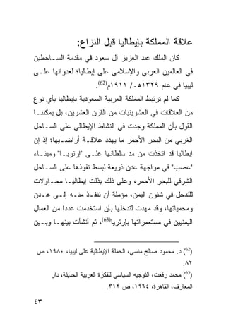 ‫ﻋﻼﻗﺔ ﺍﻟﻤﻤﻠﻜﺔ ﺒﺈﻴﻁﺎﻟﻴﺎ ﻗﺒل ﺍﻟﻨﺯﺍﻉ:‬
‫ﻜﺎﻥ ﺍﻟﻤﻠﻙ ﻋﺒﺩ ﺍﻟﻌﺯﻴﺯ ﺁل ﺴﻌﻭﺩ ﻓﻲ ﻤﻘﺩﻤﺔ ﺍﻟﺴـﺎﺨﻁﻴﻥ‬
‫ﻓﻲ ﺍﻟﻌﺎﻟﻤﻴﻥ ﺍﻟﻌﺭﺒﻲ ﻭﺍﻹﺴﻼﻤﻲ ﻋﻠﻰ ﺇﻴﻁﺎﻟﻴﺎ؛ ﻟﻌﺩﻭﺍﻨﻬﺎ ﻋﻠـﻰ‬
                        ‫ﻟﻴﺒﻴﺎ ﻓﻲ ﻋﺎﻡ ٩٢٣١ﻫـ/ ١١٩١ﻡ)26(.‬
‫ﻜﻤﺎ ﻟﻡ ﺘﺭﺘﺒﻁ ﺍﻟﻤﻤﻠﻜﺔ ﺍﻟﻌﺭﺒﻴﺔ ﺍﻟﺴﻌﻭﺩﻴﺔ ﺒﺈﻴﻁﺎﻟﻴﺎ ﺒﺄﻱ ﻨﻭﻉ‬
‫ﻤﻥ ﺍﻟﻌﻼﻗﺎﺕ ﻓﻲ ﺍﻟﻌﺸﺭﻴﻨﻴﺎﺕ ﻤﻥ ﺍﻟﻘﺭﻥ ﺍﻟﻌﺸﺭﻴﻥ، ﺒل ﻴﻤﻜﻨﻨـﺎ‬
‫ﺍﻟﻘﻭل ﺒﺄﻥ ﺍﻟﻤﻤﻠﻜﺔ ﻭﺠﺩﺕ ﻓﻲ ﺍﻟﻨﺸﺎﻁ ﺍﻹﻴﻁﺎﻟﻲ ﻋﻠﻰ ﺍﻟﺴـﺎﺤل‬
‫ﺍﻟﻐﺭﺒﻲ ﻤﻥ ﺍﻟﺒﺤﺭ ﺍﻷﺤﻤﺭ ﻤﺎ ﻴﻬﺩﺩ ﻋﻼﻗـﺔ ﺃﺭﺍﻀـﻴﻬﺎ؛ ﺇﺫ ﺇﻥ‬
‫ﺇﻴﻁﺎﻟﻴﺎ ﻗﺩ ﺍﺘﺨﺫﺕ ﻤﻥ ﻤﺩ ﺴﻠﻁﺎﻨﻬﺎ ﻋﻠـﻰ "ﺇﺭﺘﺭﻴـﺎ" ﻭﻤﻴﻨـﺎﺀ‬
‫"ﻋﺼﺏ" ﻓﻲ ﻤﻭﺍﺠﻬﺔ ﻋﺩﻥ ﺫﺭﻴﻌﺔ ﻟﺒﺴﻁ ﻨﻔﻭﺫﻫﺎ ﻋﻠﻰ ﺍﻟﺴـﺎﺤل‬
‫ﺍﻟﺸﺭﻗﻲ ﻟﻠﺒﺤﺭ ﺍﻷﺤﻤﺭ، ﻭﻋﻠﻰ ﺫﻟﻙ ﺒﺫﻟﺕ ﺇﻴﻁﺎﻟﻴـﺎ ﻤﺤـﺎﻭﻻﺕ‬
‫ﻟﻠﺘﺩﺨل ﻓﻲ ﺸﺌﻭﻥ ﺍﻟﻴﻤﻥ، ﻤﺅﻤﻠﺔ ﺃﻥ ﺘﻨﻔـﺫ ﻤﻨـﻪ ﺇﻟـﻰ ﻋـﺩﻥ‬
‫ﻭﻤﺤﻤﻴﺎﺘﻬﺎ، ﻭﻗﺩ ﻤﻬﺩﺕ ﻟﺘﺩﺨﻠﻬﺎ ﺒﺄﻥ ﺍﺴﺘﺨﺩﻤﺕ ﻋﺩ ‪‬ﺍ ﻤﻥ ﺍﻟﻌﻤﺎل‬
           ‫ﺩ‬
‫ﺍﻟﻴﻤﻨﻴﻴﻥ ﻓﻲ ﻤﺴﺘﻌﻤﺭﺍﺘﻬﺎ ﺒﺈﺭﺘﺭﻴﺎ)36(، ﺜﻡ ﺃﻨﺸﺄﺕ ﺒﻴﻨﻬـﺎ ﻭﺒـﻴﻥ‬


 ‫)26( ﺩ. ﻤﺤﻤﻭﺩ ﺼﺎﻟﺢ ﻤﻨﺴﻲ، ﺍﻟﺤﻤﻠﺔ ﺍﻹﻴﻁﺎﻟﻴﺔ ﻋﻠﻰ ﻟﻴﺒﻴﺎ، ٠٨٩١، ﺹ‬
                                                            ‫٢٨.‬
      ‫)36( ﻤﺤﻤﺩ ﺭﻓﻌﺕ، ﺍﻟﺘﻭﺠﻴﻪ ﺍﻟﺴﻴﺎﺴﻲ ﻟﻠﻔﻜﺭﺓ ﺍﻟﻌﺭﺒﻴﺔ ﺍﻟﺤﺩﻴﺜﺔ، ﺩﺍﺭ‬
                             ‫ﺍﻟﻤﻌﺎﺭﻑ، ﺍﻟﻘﺎﻫﺭﺓ، ٤٦٩١، ﺹ ٢١٣.‬

‫٣٤‬
 