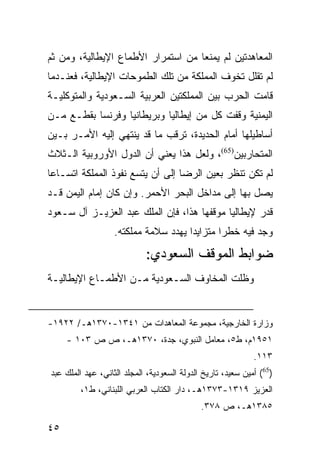 ‫ﺍﻟﻤﻌﺎﻫﺩﺘﻴﻥ ﻟﻡ ﻴﻤﻨﻌﺎ ﻤﻥ ﺍﺴﺘﻤﺭﺍﺭ ﺍﻷﻁﻤﺎﻉ ﺍﻹﻴﻁﺎﻟﻴﺔ، ﻭﻤﻥ ﺜﻡ‬
‫ﻟﻡ ﺘﻘﻠل ﺘﺨﻭﻑ ﺍﻟﻤﻤﻠﻜﺔ ﻤﻥ ﺘﻠﻙ ﺍﻟﻁﻤﻭﺤﺎﺕ ﺍﻹﻴﻁﺎﻟﻴﺔ، ﻓﻌﻨـﺩﻤﺎ‬
‫ﻗﺎﻤﺕ ﺍﻟﺤﺭﺏ ﺒﻴﻥ ﺍﻟﻤﻤﻠﻜﺘﻴﻥ ﺍﻟﻌﺭﺒﻴﺔ ﺍﻟﺴـﻌﻭﺩﻴﺔ ﻭﺍﻟﻤﺘﻭﻜﻠﻴـﺔ‬
‫ﺍﻟﻴﻤﻨﻴﺔ ﻭﻗﻔﺕ ﻜل ﻤﻥ ﺇﻴﻁﺎﻟﻴﺎ ﻭﺒﺭﻴﻁﺎﻨﻴﺎ ﻭﻓﺭﻨﺴﺎ ﺒﻘﻁـﻊ ﻤـﻥ‬
‫ﺃﺴﺎﻁﻴﻠﻬﺎ ﺃﻤﺎﻡ ﺍﻟﺤﺩﻴﺩﺓ، ﺘﺭﻗﺏ ﻤﺎ ﻗﺩ ﻴﻨﺘﻬﻲ ﺇﻟﻴﻪ ﺍﻷﻤـﺭ ﺒـﻴﻥ‬
‫ﺍﻟﻤﺘﺤﺎﺭﺒﻴﻥ)56(، ﻭﻟﻌل ﻫﺫﺍ ﻴﻌﻨﻲ ﺃﻥ ﺍﻟﺩﻭل ﺍﻷﻭﺭﻭﺒﻴﺔ ﺍﻟـﺜﻼﺙ‬
‫ﻟﻡ ﺘﻜﻥ ﺘﻨﻅﺭ ﺒﻌﻴﻥ ﺍﻟﺭﻀﺎ ﺇﻟﻰ ﺃﻥ ﻴﺘﺴﻊ ﻨﻔﻭﺫ ﺍﻟﻤﻤﻠﻜﺔ ﺍﺘﺴـﺎ ‪‬ﺎ‬
 ‫ﻋ‬
‫ﻴﺼل ﺒﻬﺎ ﺇﻟﻰ ﻤﺩﺍﺨل ﺍﻟﺒﺤﺭ ﺍﻷﺤﻤﺭ. ﻭﺇﻥ ﻜﺎﻥ ﺇﻤﺎﻡ ﺍﻟﻴﻤﻥ ﻗـﺩ‬
‫ﻗﺩﺭ ﻹﻴﻁﺎﻟﻴﺎ ﻤﻭﻗﻔﻬﺎ ﻫﺫﺍ، ﻓﺈﻥ ﺍﻟﻤﻠﻙ ﻋﺒﺩ ﺍﻟﻌﺯﻴـﺯ ﺁل ﺴـﻌﻭﺩ‬
                   ‫ﻭﺠﺩ ﻓﻴﻪ ﺨﻁ ‪‬ﺍ ﻤﺘﺯﺍﻴ ‪‬ﺍ ﻴﻬﺩﺩ ﺴﻼﻤﺔ ﻤﻤﻠﻜﺘﻪ.‬
                                      ‫ﺩ‬        ‫ﺭ‬
                            ‫ﻀﻭﺍﺒﻁ ﺍﻟﻤﻭﻗﻑ ﺍﻟﺴﻌﻭﺩﻱ:‬
‫ﻭﻅﻠﺕ ﺍﻟﻤﺨﺎﻭﻑ ﺍﻟﺴـﻌﻭﺩﻴﺔ ﻤـﻥ ﺍﻷﻁﻤـﺎﻉ ﺍﻹﻴﻁﺎﻟﻴـﺔ‬


‫ﻭﺯﺍﺭﺓ ﺍﻟﺨﺎﺭﺠﻴﺔ، ﻤﺠﻤﻭﻋﺔ ﺍﻟﻤﻌﺎﻫﺩﺍﺕ ﻤﻥ ١٤٣١-٠٧٣١ﻫـ/ ٢٢٩١-‬
     ‫١٥٩١ﻡ، ﻁ٥، ﻤﻌﺎﻤل ﺍﻟﻨﺒﻭﻱ، ﺠﺩﺓ، ٠٧٣١ﻫـ، ﺹ ﺹ ٣٠١ -‬
                                                             ‫٣١١.‬
‫)56( ﺃﻤﻴﻥ ﺴﻌﻴﺩ، ﺘﺎﺭﻴﺦ ﺍﻟﺩﻭﻟﺔ ﺍﻟﺴﻌﻭﺩﻴﺔ، ﺍﻟﻤﺠﻠﺩ ﺍﻟﺜﺎﻨﻲ، ﻋﻬﺩ ﺍﻟﻤﻠﻙ ﻋﺒﺩ‬
         ‫ﺍﻟﻌﺯﻴﺯ ٩١٣١-٣٧٣١ﻫـ، ﺩﺍﺭ ﺍﻟﻜﺘﺎﺏ ﺍﻟﻌﺭﺒﻲ ﺍﻟﻠﺒﻨﺎﻨﻲ، ﻁ١،‬
                                             ‫٥٨٣١ﻫـ، ﺹ ٨٧٣.‬

‫٥٤‬
 