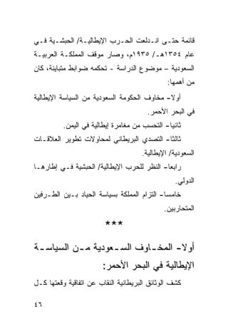 ‫ﻗﺎﺌﻤﺔ ﺤﺘـﻰ ﺍﻨـﺩﻟﻌﺕ ﺍﻟﺤـﺭﺏ ﺍﻹﻴﻁﺎﻟﻴـﺔ/ ﺍﻟﺤﺒﺸـﻴﺔ ﻓـﻲ‬
‫ﻋﺎﻡ ٤٥٣١ﻫـ/ ٥٣٩١ﻡ، ﻭﺼﺎﺭ ﻤﻭﻗﻑ ﺍﻟﻤﻤﻠﻜـﺔ ﺍﻟﻌﺭﺒﻴـﺔ‬
‫ﺍﻟﺴﻌﻭﺩﻴﺔ – ﻤﻭﻀﻭﻉ ﺍﻟﺩﺭﺍﺴﺔ - ﺘﺤﻜﻤﻪ ﻀﻭﺍﺒﻁ ﻤﺘﺒﺎﻴﻨﺔ، ﻜﺎﻥ‬
                                               ‫ﻤﻥ ﺃﻫﻤﻬﺎ:‬
‫ﺃﻭﻻ- ﻤﺨﺎﻭﻑ ﺍﻟﺤﻜﻭﻤﺔ ﺍﻟﺴﻌﻭﺩﻴﺔ ﻤﻥ ﺍﻟﺴﻴﺎﺴﺔ ﺍﻹﻴﻁﺎﻟﻴﺔ‬
                                            ‫ﹰ‬
                                        ‫ﻓﻲ ﺍﻟﺒﺤﺭ ﺍﻷﺤﻤﺭ.‬
          ‫ﺜﺎﻨ ‪‬ﺎ- ﺍﻟﺘﺤﺴﺏ ﻤﻥ ﻤﻐﺎﻤﺭﺓ ﺇﻴﻁﺎﻟﻴﺔ ﻓﻲ ﺍﻟﻴﻤﻥ.‬
                                               ‫ﻴ‬
‫ﺜﺎﻟ ﹰﺎ- ﺍﻟﺘﺼﺩﻱ ﺍﻟﺒﺭﻴﻁﺎﻨﻲ ﻟﻤﺤﺎﻭﻻﺕ ﺘﻁﻭﻴﺭ ﺍﻟﻌﻼﻗـﺎﺕ‬
                                          ‫ﺜ‬
                                      ‫ﺍﻟﺴﻌﻭﺩﻴﺔ/ ﺍﻹﻴﻁﺎﻟﻴﺔ.‬
‫ﺭﺍﺒ ‪‬ﺎ- ﺍﻟﻨﻅﺭ ﻟﻠﺤﺭﺏ ﺍﻹﻴﻁﺎﻟﻴﺔ/ ﺍﻟﺤﺒﺸﻴﺔ ﻓـﻲ ﺇﻁﺎﺭﻫـﺎ‬
                                            ‫ﻌ‬
                                                  ‫ﺍﻟﺩﻭﻟﻲ.‬
‫ﺨﺎﻤ ‪‬ﺎ- ﺍﻟﺘﺯﺍﻡ ﺍﻟﻤﻤﻠﻜﺔ ﺒﺴﻴﺎﺴﺔ ﺍﻟﺤﻴﺎﺩ ﺒـﻴﻥ ﺍﻟﻁـﺭﻓﻴﻥ‬
                                             ‫ﺴ‬
                                              ‫ﺍﻟﻤﺘﺤﺎﺭﺒﻴﻥ.‬

                        ‫***‬
‫ﺃﻭﻻ- ﺍﻟﻤﺨ ـﺎﻭﻑ ﺍﻟﺴ ـﻌﻭﺩﻴﺔ ﻤ ـﻥ ﺍﻟﺴﻴﺎﺴ ـﺔ‬
 ‫ـ‬         ‫ـ‬        ‫ـ‬        ‫ـ‬       ‫ﹰ‬
                        ‫ﺍﻹﻴﻁﺎﻟﻴﺔ ﻓﻲ ﺍﻟﺒﺤﺭ ﺍﻷﺤﻤﺭ:‬
‫ﻜﺸﻑ ﺍﻟﻭﺜﺎﺌﻕ ﺍﻟﺒﺭﻴﻁﺎﻨﻴﺔ ﺍﻟﻨﻘﺎﺏ ﻋﻥ ﺍﺘﻔﺎﻗﻴﺔ ﻭﻗﻌﺘﻬﺎ ﻜـل‬

‫٦٤‬
 