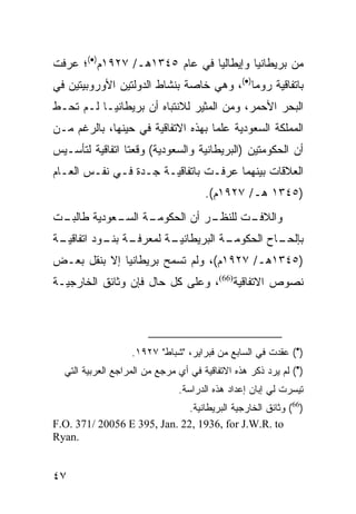 ‫ﻤﻥ ﺒﺭﻴﻁﺎﻨﻴﺎ ﻭﺇﻴﻁﺎﻟﻴﺎ ﻓﻲ ﻋﺎﻡ ٥٤٣١ﻫـ/ ٧٢٩١ﻡ)•(؛ ﻋﺭﻓﺕ‬
‫ﺒﺎﺘﻔﺎﻗﻴﺔ ﺭﻭﻤﺎ)•(، ﻭﻫﻲ ﺨﺎﺼﺔ ﺒﻨﺸﺎﻁ ﺍﻟﺩﻭﻟﺘﻴﻥ ﺍﻷﻭﺭﻭﺒﻴﺘﻴﻥ ﻓﻲ‬
‫ﺍﻟﺒﺤﺭ ﺍﻷﺤﻤﺭ، ﻭﻤﻥ ﺍﻟﻤﺜﻴﺭ ﻟﻼﻨﺘﺒﺎﻩ ﺃﻥ ﺒﺭﻴﻁﺎﻨﻴـﺎ ﻟـﻡ ﺘﺤـﻁ‬
‫ﺍﻟﻤﻤﻠﻜﺔ ﺍﻟﺴﻌﻭﺩﻴﺔ ﻋﻠ ‪‬ﺎ ﺒﻬﺫﻩ ﺍﻻﺘﻔﺎﻗﻴﺔ ﻓﻲ ﺤﻴﻨﻬﺎ، ﺒﺎﻟﺭﻏﻡ ﻤـﻥ‬
                                    ‫ﻤ‬
‫ﺃﻥ ﺍﻟﺤﻜﻭﻤﺘﻴﻥ )ﺍﻟﺒﺭﻴﻁﺎﻨﻴﺔ ﻭﺍﻟﺴﻌﻭﺩﻴﺔ( ﻭﻗﻌﺘﺎ ﺍﺘﻔﺎﻗﻴﺔ ﻟﺘﺄﺴـﻴﺱ‬
‫ﺍﻟﻌﻼﻗﺎﺕ ﺒﻴﻨﻬﻤﺎ ﻋﺭﻓـﺕ ﺒﺎﺘﻔﺎﻗﻴـﺔ ﺠـﺩﺓ ﻓـﻲ ﻨﻔـﺱ ﺍﻟﻌـﺎﻡ‬
                                      ‫)٥٤٣١ ﻫـ/ ٧٢٩١ﻡ(.‬
‫ـﺕ‬
 ‫ـﺔ ـﻌﻭﺩﻴﺔ ﻁﺎﻟﺒـ‬
            ‫ـﺭ ﺃﻥ ﺍﻟﺤﻜﻭﻤـ ﺍﻟﺴـ‬
                             ‫ـﺕ ﻟﻠﻨﻅـ‬
                                    ‫ﻭﺍﻟﻼﻓـ‬
‫ـﺔ‬
 ‫ـﺔ ـﻭﺩ ﺍﺘﻔﺎﻗﻴـ‬
           ‫ـﺔ ﻟﻤﻌﺭﻓـ ﺒﻨـ‬
                       ‫ـﺔ ﺍﻟﺒﺭﻴﻁﺎﻨﻴـ‬
                                   ‫ـﺎﺡ ﺍﻟﺤﻜﻭﻤـ‬
                                             ‫ﺒﺈﻟﺤـ‬
‫)٥٤٣١ﻫـ/ ٧٢٩١ﻡ(، ﻭﻟﻡ ﺘﺴﻤﺢ ﺒﺭﻴﻁﺎﻨﻴﺎ ﺇﻻ ﺒﻨﻘل ﺒﻌـﺽ‬
‫ﻨﺼﻭﺹ ﺍﻻﺘﻔﺎﻗﻴﺔ)66(، ﻭﻋﻠﻰ ﻜل ﺤﺎل ﻓﺈﻥ ﻭﺜﺎﺌﻕ ﺍﻟﺨﺎﺭﺠﻴـﺔ‬




                   ‫)•( ﻋﻘﺩﺕ ﻓﻲ ﺍﻟﺴﺎﺒﻊ ﻤﻥ ﻓﺒﺭﺍﻴﺭ، "ﺸﺒﺎﻁ" ٧٢٩١.‬
  ‫)•( ﻟﻡ ﻴﺭﺩ ﺫﻜﺭ ﻫﺫﻩ ﺍﻻﺘﻔﺎﻗﻴﺔ ﻓﻲ ﺃﻱ ﻤﺭﺠﻊ ﻤﻥ ﺍﻟﻤﺭﺍﺠﻊ ﺍﻟﻌﺭﺒﻴﺔ ﺍﻟﺘﻲ‬
                               ‫ﺘﻴﺴﺭﺕ ﻟﻲ ﺇﺒﺎﻥ ﺇﻋﺩﺍﺩ ﻫﺫﻩ ﺍﻟﺩﺭﺍﺴﺔ.‬
                              ‫)66( ﻭﺜﺎﺌﻕ ﺍﻟﺨﺎﺭﺠﻴﺔ ﺍﻟﺒﺭﻴﻁﺎﻨﻴﺔ.‬
‫‪F.O. 371/ 20056 E 395, Jan. 22, 1936, for J.W.R. to‬‬
‫.‪Ryan‬‬


‫٧٤‬
 