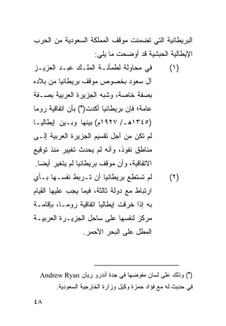 ‫ﺍﻟﺒﺭﻴﻁﺎﻨﻴﺔ ﺍﻟﺘﻲ ﺘﻀﻤﻨﺕ ﻤﻭﻗﻑ ﺍﻟﻤﻤﻠﻜﺔ ﺍﻟﺴﻌﻭﺩﻴﺔ ﻤﻥ ﺍﻟﺤﺭﺏ‬
                      ‫ﺍﻹﻴﻁﺎﻟﻴﺔ ﺍﻟﺤﺒﺸﻴﺔ ﻗﺩ ﺃﻭﻀﺤﺕ ﻤﺎ ﻴﻠﻲ:‬
‫ﻓﻲ ﻤﺤﺎﻭﻟﺔ ﻟﻁﻤﺄﻨـﺔ ﺍﻟﻤﻠـﻙ ﻋﺒـﺩ ﺍﻟﻌﺯﻴـﺯ‬               ‫)١(‬
‫ﺁل ﺴﻌﻭﺩ ﺒﺨﺼﻭﺹ ﻤﻭﻗﻑ ﺒﺭﻴﻁﺎﻨﻴﺎ ﻤﻥ ﺒﻼﺩﻩ‬
‫ﺒﺼﻔﺔ ﺨﺎﺼﺔ، ﻭﺸﺒﻪ ﺍﻟﺠﺯﻴﺭﺓ ﺍﻟﻌﺭﺒﻴﺔ ﺒﺼـﻔﺔ‬
‫ﻋﺎﻤﺔ؛ ﻓﺈﻥ ﺒﺭﻴﻁﺎﻨﻴﺎ ﺃﻜﺩﺕ)•( ﺒﺄﻥ ﺍﺘﻔﺎﻗﻴﺔ ﺭﻭﻤﺎ‬
‫)٥٤٣١ﻫـ/ ٧٢٩١ﻡ( ﺒﻴﻨﻬﺎ ﻭﺒـﻴﻥ ﺇﻴﻁﺎﻟﻴـﺎ‬
‫ﻟﻡ ﺘﻜﻥ ﻤﻥ ﺃﺠل ﺘﻘﺴﻴﻡ ﺍﻟﺠﺯﻴﺭﺓ ﺍﻟﻌﺭﺒﻴﺔ ﺇﻟـﻰ‬
‫ﻤﻨﺎﻁﻕ ﻨﻔﻭﺫ، ﻭﺃﻨﻪ ﻟﻡ ﻴﺤﺩﺙ ﺘﻐﻴﻴﺭ ﻤﻨﺫ ﺘﻭﻗﻴﻊ‬
‫ﺍﻻﺘﻔﺎﻗﻴﺔ، ﻭﺃﻥ ﻤﻭﻗﻑ ﺒﺭﻴﻁﺎﻨﻴﺎ ﻟﻡ ﻴﺘﻐﻴﺭ ﺃﻴ ‪‬ﺎ.‬
  ‫ﻀ‬
‫ﻟﻡ ﺘﺴﺘﻁﻊ ﺒﺭﻴﻁﺎﻨﻴﺎ ﺃﻥ ﺘـﺭﺒﻁ ﻨﻔﺴـﻬﺎ ﺒـﺄﻱ‬              ‫)٢(‬
‫ﺍﺭﺘﺒﺎﻁ ﻤﻊ ﺩﻭﻟﺔ ﺜﺎﻟﺜﺔ، ﻓﻴﻤﺎ ﻴﺠﺏ ﻋﻠﻴﻬﺎ ﺍﻟﻘﻴﺎﻡ‬
‫ﺒﻪ ﺇﺫﺍ ﺨﺭﻗﺕ ﺇﻴﻁﺎﻟﻴﺎ ﺍﺘﻔﺎﻗﻴﺔ ﺭﻭﻤـﺎ، ﺒﺈﻗﺎﻤـﺔ‬
‫ﻤﺭﻜﺯ ﻟﻨﻔﺴﻬﺎ ﻋﻠﻰ ﺴﺎﺤل ﺍﻟﺠﺯﻴـﺭﺓ ﺍﻟﻌﺭﺒﻴـﺔ‬
                  ‫ﺍﻟﻤﻁل ﻋﻠﻰ ﺍﻟﺒﺤﺭ ﺍﻷﺤﻤﺭ.‬




  ‫)•( ﻭﺫﻟﻙ ﻋﻠﻰ ﻟﺴﺎﻥ ﻤﻔﻭﻀﻬﺎ ﻓﻲ ﺠﺩﺓ ﺃﻨﺩﺭﻭ ﺭﻴﺎﻥ ‪Andrew Ryan‬‬
        ‫ﻓﻲ ﺤﺩﻴﺙ ﻟﻪ ﻤﻊ ﻓﺅﺍﺩ ﺤﻤﺯﺓ ﻭﻜﻴل ﻭﺯﺍﺭﺓ ﺍﻟﺨﺎﺭﺠﻴﺔ ﺍﻟﺴﻌﻭﺩﻴﺔ.‬

‫٨٤‬
 