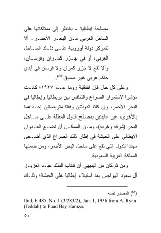 ‫ﻤﺼﻠﺤﺔ ﺇﻴﻁﺎﻟﻴﺎ - ﺒﺎﻟﻨﻅﺭ ﺇﻟﻰ ﻤﻤﺘﻠﻜﺎﺘﻬﺎ ﻋﻠﻰ‬
‫ﺍﻟﺴﺎﺤل ﺍﻟﻐﺭﺒﻲ ﻤـﻥ ﺍﻟﺒﺤـﺭ ﺍﻷﺤﻤـﺭ- ﺃﻻ‬
‫ﺘﺘﻤﺭﻜﺯ ﺩﻭﻟﺔ ﺃﻭﺭﻭﺒﻴﺔ ﻋﻠـﻰ ﺫﻟـﻙ ﺍﻟﺴـﺎﺤل‬
‫ﺍﻟﻌﺭﺒﻲ، ﺃﻭ ﻓﻲ ﺠـﺯﺭ ﻜﻤـﺭﺍﻥ ﻭﻓﺭﺴـﺎﻥ،‬
‫ﻭﺃﻻ ﺘﻘﻊ ﻻ ﺠﺯﺭ ﻜﻤﺭﺍﻥ ﻭﻻ ﻓﺭﺴﺎﻥ ﻓﻲ ﺃﻴﺩﻱ‬
                ‫ﺤﺎﻜﻡ ﻋﺭﺒﻲ ﻏﻴﺭ ﺼﺩﻴﻕ)86(.‬
‫ﻭﻋﻠﻰ ﻜل ﺤﺎل ﻓﺈﻥ ﺍﺘﻔﺎﻗﻴﺔ ﺭﻭﻤﺎ ﻋـﺎﻡ ٧٢٩١؛ ﻜﺎﻨـﺕ‬
‫ﻤﺅﺸ ‪‬ﺍ ﻻﺴﺘﻤﺭﺍﺭ ﺍﻟﺼﺭﺍﻉ ﻭﺍﻟﺘﻨﺎﻓﺱ ﺒﻴﻥ ﺒﺭﻴﻁﺎﻨﻴﺎ ﻭﺇﻴﻁﺎﻟﻴﺎ ﻓﻲ‬
                                                  ‫ﺭ‬
‫ﺍﻟﺒﺤﺭ ﺍﻷﺤﻤﺭ، ﻭﺇﻥ ﻜﻠﺘﺎ ﺍﻟﺩﻭﻟﺘﻴﻥ ﻭﻗﻔﺘﺎ ﻤﺘﺭﺒﺼﺘﻴﻥ ﺇﺤـﺩﺍﻫﻤﺎ‬
‫ﺒﺎﻷﺨﺭﻯ، ﻏﻴﺭ ﻋﺎﺒﺌﺘﻴﻥ ﺒﻤﺼﺎﻟﺢ ﺍﻟﺩﻭل ﺍﻟﻤﻁﻠﺔ ﻋﻠـﻰ ﺴـﺎﺤل‬
‫ﺍﻟﺒﺤﺭ )ﺸﺭﻗﻪ ﻭﻏﺭﺒﻪ(، ﻭﻤـﻥ ﺍﻟﻤﻤﻜـﻥ ﺃﻥ ﻨﻀـﻊ ﺍﻟﻌـﺩﻭﺍﻥ‬
‫ﺍﻹﻴﻁﺎﻟﻲ ﻋﻠﻰ ﺍﻟﺤﺒﺸﺔ ﻓﻲ ﺇﻁﺎﺭ ﺫﻟﻙ ﺍﻟﺼﺭﺍﻉ ﺍﻟﺫﻱ ﺃﻀـﺤﻰ‬
‫ﻤﻬﺩ ‪‬ﺍ ﻟﻠﺩﻭل ﺍﻟﺘﻲ ﺘﻘﻊ ﻋﻠﻰ ﺴﺎﺤل ﺍﻟﺒﺤﺭ ﺍﻷﺤﻤﺭ، ﻭﻤﻥ ﻀﻤﻨﻬﺎ‬
                                                ‫ﺩ‬
                                  ‫ﺍﻟﻤﻤﻠﻜﺔ ﺍﻟﻌﺭﺒﻴﺔ ﺍﻟﺴﻌﻭﺩﻴﺔ.‬
‫ﻭﻤﻥ ﺜﻡ ﻜﺎﻥ ﻤﻥ ﺍﻟﺒﺩﻴﻬﻲ ﺃﻥ ﺘﻨﺘﺎﺏ ﺍﻟﻤﻠﻙ ﻋﺒـﺩ ﺍﻟﻌﺯﻴـﺯ‬
‫ﺁل ﺴﻌﻭﺩ ﺍﻟﻬﻭﺍﺠﺱ ﺒﻌﺩ ﺍﺴﺘﻴﻼﺀ ﺇﻴﻁﺎﻟﻴﺎ ﻋﻠﻰ ﺍﻟﺤﺒﺸﺔ؛ ﻭﺫﻟـﻙ‬

                                          ‫)86( ﺍﻟﻤﺼﺩﺭ ﻨﻔﺴﻪ.‬
‫‪Ibid, E 485, No. 1 (3/283/2), Jan. 1, 1936 from A. Ryan‬‬
‫.‪(Jeddah) to Fuad Bey Hamza‬‬
‫٠٥‬
 