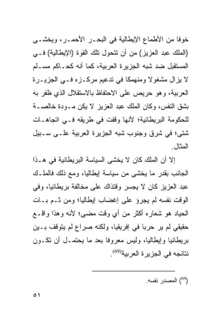 ‫ﺨﻭ ﹰﺎ ﻤﻥ ﺍﻷﻁﻤﺎﻉ ﺍﻹﻴﻁﺎﻟﻴﺔ ﻓﻲ ﺍﻟﺒﺤـﺭ ﺍﻷﺤﻤـﺭ، ﻭﻴﺨﺸـﻰ‬
                                             ‫ﻓ‬
‫)ﺍﻟﻤﻠﻙ ﻋﺒﺩ ﺍﻟﻌﺯﻴﺯ( ﻤﻥ ﺃﻥ ﺘﺘﺤﻭل ﺘﻠﻙ ﺍﻟﻘﻭﺓ )ﺍﻹﻴﻁﺎﻟﻴﺔ( ﻓـﻲ‬
‫ﺍﻟﻤﺴﺘﻘﺒل ﻀﺩ ﺸﺒﻪ ﺍﻟﺠﺯﻴﺭﺓ ﺍﻟﻌﺭﺒﻴﺔ، ﻜﻤﺎ ﺃﻨﻪ ﻜﺤـﺎﻜﻡ ﻤﺴـﻠﻡ‬
‫ﻻ ﻴﺯﺍل ﻤﺸﻐﻭﻻ ﻭﻤﻨﻬﻤ ﹰﺎ ﻓﻲ ﺘﺩﻋﻴﻡ ﻤﺭﻜـﺯﻩ ﻓـﻲ ﺍﻟﺠﺯﻴـﺭﺓ‬
                              ‫ﻜ‬       ‫ﹰ‬
‫ﺍﻟﻌﺭﺒﻴﺔ، ﻭﻫﻭ ﺤﺭﻴﺹ ﻋﻠﻰ ﺍﻻﺤﺘﻔﺎﻅ ﺒﺎﻻﺴﺘﻘﻼل ﺍﻟﺫﻱ ﻅﻔﺭ ﺒﻪ‬
‫ﺒﺸﻕ ﺍﻟﻨﻔﺱ، ﻭﻜﺎﻥ ﺍﻟﻤﻠﻙ ﻋﺒﺩ ﺍﻟﻌﺯﻴﺯ ﻻ ﻴﻜﻥ ﻤـﻭﺩﺓ ﺨﺎﻟﺼـﺔ‬
‫ﻟﻠﺤﻜﻭﻤﺔ ﺍﻟﺒﺭﻴﻁﺎﻨﻴﺔ؛ ﻷﻨﻬﺎ ﻭﻗﻔﺕ ﻓﻲ ﻁﺭﻴﻘﻪ ﻓـﻲ ﺍﺘﺠﺎﻫـﺎﺕ‬
‫ﺸﺘﻰ؛ ﻓﻲ ﺸﺭﻕ ﻭﺠﻨﻭﺏ ﺸﺒﻪ ﺍﻟﺠﺯﻴﺭﺓ ﺍﻟﻌﺭﺒﻴﺔ ﻋﻠـﻰ ﺴـﺒﻴل‬
                                                  ‫ﺍﻟﻤﺜﺎل.‬
‫ﺇﻻ ﺃﻥ ﺍﻟﻤﻠﻙ ﻜﺎﻥ ﻻ ﻴﺨﺸﻰ ﺍﻟﺴﻴﺎﺴﺔ ﺍﻟﺒﺭﻴﻁﺎﻨﻴﺔ ﻓﻲ ﻫـﺫﺍ‬
‫ﺍﻟﺠﺎﻨﺏ ﺒﻘﺩﺭ ﻤﺎ ﻴﺨﺸﻰ ﻤﻥ ﺴﻴﺎﺴﺔ ﺇﻴﻁﺎﻟﻴﺎ، ﻭﻤﻊ ﺫﻟﻙ ﻓﺎﻟﻤﻠـﻙ‬
‫ﻋﺒﺩ ﺍﻟﻌﺯﻴﺯ ﻜﺎﻥ ﻻ ﻴﺠﺴﺭ ﻭﻗﺘﺫﺍﻙ ﻋﻠﻰ ﻤﺨﺎﻟﻔﺔ ﺒﺭﻴﻁﺎﻨﻴﺎ، ﻭﻓﻲ‬
‫ﺍﻟﻭﻗﺕ ﻨﻔﺴﻪ ﻟﻡ ﻴﺠﺭﺅ ﻋﻠﻰ ﺇﻏﻀﺎﺏ ﺇﻴﻁﺎﻟﻴﺎ؛ ﻭﻤﻥ ﺜـﻡ ﺒـﺎﺕ‬
‫ﺍﻟﺤﻴﺎﺩ ﻫﻭ ﺸﻌﺎﺭﻩ ﺃﻜﺜﺭ ﻤﻥ ﺃﻱ ﻭﻗﺕ ﻤﻀﻰ؛ ﻷﻨﻪ ﻭﻫﺫﺍ ﻭﺍﻗـﻊ‬
‫ﺤﻘﻴﻘﻲ ﻟﻡ ﻴﺭ ﺤﺭ ‪‬ﺎ ﻓﻲ ﺇﻓﺭﻴﻘﻴﺎ، ﻭﻟﻜﻨﻪ ﺼﺭﺍﻉ ﻟﻡ ﻴﺘﻭﻗﻑ ﺒـﻴﻥ‬
                                      ‫ﺒ‬
‫ﺒﺭﻴﻁﺎﻨﻴﺎ ﻭﺇﻴﻁﺎﻟﻴﺎ، ﻭﻟﻴﺱ ﻤﻌﺭﻭ ﹰﺎ ﺒﻌﺩ ﻤﺎ ﻴﺤﺘﻤـل ﺃﻥ ﺘﻜـﻭﻥ‬
                        ‫ﻓ‬
                           ‫ﻨﺘﺎﺌﺠﻪ ﻓﻲ ﺍﻟﺠﺯﻴﺭﺓ ﺍﻟﻌﺭﺒﻴﺔ)96(.‬


                                        ‫)96( ﺍﻟﻤﺼﺩﺭ ﻨﻔﺴﻪ.‬

‫١٥‬
 