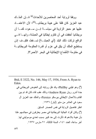 ‫)•(‬
‫ﻓـﺈﻥ ﺍﻟﻤﻠـﻙ‬          ‫ﻭﻭﻓ ﹰﺎ ﻟﺭﻭﺍﻴﺔ ﺃﺤﺩ ﺍﻟﻤﻌﺎﺼﺭﻴﻥ ﻟﻸﺤﺩﺍﺙ‬
                                                  ‫ﻘ‬
‫ﻋﺒﺩ ﺍﻟﻌﺯﻴﺯ ﻜﺎﻥ ﻗﻠ ﹰﺎ ﻋﻠﻰ ﻫﻴﺒﺔ ﺒﺭﻴﻁﺎﻨﻴـﺎ)•(؛ ﻷﻥ ﺍﻻﻋﺘﻤـﺎﺩ‬
                                    ‫ﻘ‬
‫ﻋﻠﻴﻬﺎ ﻫﻭ ﺤﺠﺭ ﺍﻟﺯﺍﻭﻴﺔ ﻓﻲ ﺴﻴﺎﺴـﺔ ﺍﺒـﻥ ﺴـﻌﻭﺩ، ﻜﻤـﺎ ﺃﻥ‬
‫ﺒﺭﻴﻁﺎﻨﻴﺎ ﺃﺨﻔﻘﺕ ﻓﻲ ﺃﻥ ﺘﻘﺎﻭﻡ ﺇﻴﻁﺎﻟﻴﺎ ﻓﻲ ﺍﻟﺤﺒﺸﺔ، ﻭﺇﻨﻬـﺎ ﻓـﻲ‬
‫ﺍﻟﻭﺍﻗﻊ ﺘﺭﻜﺕ ﺫﻟﻙ ﺍﻟﺒﻠﺩ )ﺃﻱ ﺍﻟﺤﺒﺸـﺔ( ﺘﺴـﻘﻁ، ﻓﻜﻴـﻑ ﺇﺫﻥ‬
‫ﻴﺴﺘﻁﻴﻊ ﺍﻟﻤﻠﻙ ﺃﻥ ﻴﺜﻕ ﻓﻲ ﻋﺯﻡ ﺃﻭ ﻗﺩﺭﺓ ﺍﻟﺤﻜﻭﻤﺔ ﺍﻟﺒﺭﻴﻁﺎﻨﻴـﺔ‬
            ‫ﻓﻲ ﻤﻘﺎﻭﻤﺔ ﺍﻷﻁﻤﺎﻉ ﺍﻹﻴﻁﺎﻟﻴﺔ ﻓﻲ ﺍﻟﺒﺤﺭ ﺍﻷﺤﻤﺭ؟!.‬




‫‪Ibid, E 3322, No. 146, May 17, 1936, From A. Ryan to‬‬
‫.‪Eden‬‬
  ‫)•( ﻭﻫﻭ ﻓﻴﻠﺒﻲ ‪ ،Phillby‬ﻭﻗﺩ ﻨﻘل ﺭﻭﺍﻴﺘﻪ ﺇﻟﻰ ﺍﻟﻤﻔﻭﺽ ﺍﻟﺒﺭﻴﻁﺎﻨﻲ ﻓﻲ‬
     ‫ﺠﺩﺓ ﺃﻨﺩﺭﻭ ﺭﻴﺎﻥ ‪Andrew Ryan‬؛ ﻭﺫﻟﻙ ﻋﻘﺏ ﻟﻘﺎﺀ ﻜﺎﻥ ﻗﺩ ﺘﻡ ﺒﻴﻥ‬
     ‫ﺍﻟﻘﺎﺌﻡ ﺒﺎﻷﻋﻤﺎل ﺍﻹﻴﻁﺎﻟﻲ ﺒﻴﺭﺴﻜﻭ ‪ ،Persico‬ﻭﺍﻟﻤﻠﻙ ﻋﺒﺩ ﺍﻟﻌﺯﻴﺯ ﺁل‬
                             ‫ﺴﻌﻭﺩ ﻓﻲ ﺍﻟﻌﺎﺸﺭ ﻤﻥ ﻤﺎﻴﻭ )ﺁﻴﺎﺭ( ٦٣٩١.‬
                        ‫ﺍﻨﻅﺭ ﺘﻔﺎﺼﻴل ﺍﻟﺭﻭﺍﻴﺔ ﻓﻲ ﻨﻔﺱ ﺍﻟﻤﺼﺩﺭ ﺍﻟﺴﺎﺒﻕ.‬
‫)•( ﻭﻜﺎﻥ ﺃﻓﺭﺍﺩ ﺍﻟﺠﺎﻟﻴﺔ ﺍﻟﺒﺭﻴﻁﺎﻨﻴﺔ ﻓﻲ ﻤﺼﺭ ﻴﻌﺘﺭﻓﻭﻥ ﻓﻲ ﻤﺠﺎﻟﺴﻬﻡ ﻋﻠ ﹰﺎ‬
 ‫ﻨ‬
   ‫ﺒﺄﻥ ﻫﻴﺒﺔ ﺒﻼﺩﻫﻡ ﻗﺩ ﺘﺄﺜﺭﺕ ﺇﻟﻰ ﺤﺩ ﻜﺒﻴﺭ ﺒﺴﺒﺏ ﺘﺤﺩﻱ ﻤﻭﺴﻭﻟﻴﻨﻲ ﻟﻬﺎ.‬
            ‫ﺁﺨﺭ ﺴﺎﻋﺔ، ﺍﻟﻌﺩﺩ ١٤١، ﺍﻟﺴﻨﺔ ﺍﻟﺜﺎﻟﺜﺔ، ١٢ ﻤﺎﺭﺱ ٧٣٩١.‬

‫٢٥‬
 