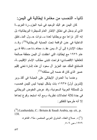 ‫ﺜﺎﻨ ‪‬ﺎ- ﺍﻟﺘﺤﺴﺏ ﻤﻥ ﻤﻐﺎﻤﺭﺓ ﺇﻴﻁﺎﻟﻴﺔ ﻓﻲ ﺍﻟﻴﻤﻥ:‬
                                       ‫ﻴ‬
‫ﻜﺎﻥ ﺍﻟﻴﻤﻥ ﻫﻭ ﺍﻟﺒﻠﺩ ﺍﻟﻭﺤﻴﺩ ﻓﻲ ﺸﺒﻪ ﺍﻟﺠﺯﻴـﺭﺓ ﺍﻟﻌﺭﺒﻴـﺔ‬
‫ﺍﻟﺫﻱ ﻟﻡ ﻴﺩﺨل ﻓﻲ ﻨﻁﺎﻕ ﺍﻹﻁﺎﺭ ﺍﻟﻌﺎﻡ ﻟﻠﺴﻴﻁﺭﺓ ﺍﻟﺒﺭﻴﻁﺎﻨﻴﺔ؛ ﺒل‬
‫ﺇﻨﻪ ﺃﺜﺎﺭ ﻨﺯﺍ ‪‬ﺎ ﻤﻊ ﺒﺭﻴﻁﺎﻨﻴﺎ ﻟﻌﺩﺓ ﺴـﻨﻭﺍﺕ ﺤـﻭل ﺍﻟﻤﻨـﺎﻁﻕ‬
                                       ‫ﻋ‬
‫ﺍﻟﺩﺍﺨﻠﻴﺔ ﻓﻲ ﻋﺩﻥ ﺍﻟﻭﺍﻗﻌﺔ ﺘﺤﺕ ﺍﻟﺤﻤﺎﻴﺔ ﺍﻟﺒﺭﻴﻁﺎﻨﻴﺔ)07(، ﻭﻗـﺩ‬
‫ﺴﺒﻘﺕ ﺍﻹﺸﺎﺭﺓ ﺇﻟﻰ ﺃﻥ ﺍﻟـﻴﻤﻥ ﻋﻘـﺩ ﻤﻌﺎﻫـﺩﺓ ﺼـﺩﺍﻗﺔ ﻓـﻲ‬
‫ﻋﺎﻡ ٦٢٩١ ﻤﻊ ﺇﻴﻁﺎﻟﻴﺎ، ﺍﻟﺘﻲ ﺍﻋﺘﻘﺩﺕ ﺃﻥ ﺍﻟﻴﻤﻥ ﻤﻨﻁﻘﺔ ﺼﺎﻟﺤﺔ‬
‫ﻟﺘﻐﻠﻐﻠﻬﺎ ﺍﻻﻗﺘﺼﺎﺩﻱ؛ ﻓﺭﺍﺤﺕ ﺘﺘﺒﻨﻰ ﻤﻁﺎﻟﺏ ﺍﻹﻤﺎﻡ ﺍﻹﻗﻠﻴﻤﻴـﺔ،‬
‫ﻓﺎﺴﺘﻨﺘﺞ ﺍﻟﻤﻠﻙ ﻋﺒﺩ ﺍﻟﻌﺯﻴﺯ ﺁل ﺴﻌﻭﺩ ﺃﻥ ﻫﺫﻩ ﺇﺸﺎﺭﺓ ﺘﻌﻨﻲ ﺇﻗﻠﻴﻡ‬
                    ‫ﻋﺴﻴﺭ ﺍﻟﺫﻱ ﻜﺎﻥ ﻗﺩ ﻀﻤﻪ ﺇﻟﻰ ﻤﻤﻠﻜﺘﻪ)17(.‬
‫ﻭﻋﻨﺩﻤﺎ ﺒﺩﺃ ﺍﻟﻌﺩﻭﺍﻥ ﺍﻹﻴﻁﺎﻟﻲ ﻋﻠﻰ ﺍﻟﺤﺒﺸﺔ ﻓﻲ ﺃﻜﺘـﻭﺒﺭ‬
‫)ﺘﺸﺭﻴﻥ ﺃﻭل( ٥٣٩١؛ ﺒﺎﺕ ﻴﺸﻜل ﺘﻬﺩﻴ ‪‬ﺍ ﻟﻴﺱ ﻟﻠﻴﻤﻥ ﻓﺤﺴﺏ،‬
                 ‫ﺩ‬
‫ﺒل ﻟﻠﻤﻤﻠﻜﺔ ﺍﻟﻌﺭﺒﻴﺔ ﺍﻟﺴﻌﻭﺩﻴﺔ، ﻭﻗﺩ ﻋﺭﺽ ﺍﻟﻤﻔﻭﺽ ﺍﻟﺒﺭﻴﻁﺎﻨﻲ‬
‫ﻓﻲ ﺠﺩﺓ ﺜﻼﺜﺔ ﺍﺤﺘﻤﺎﻻﺕ ﻨﻅﺭﻴﺔ، ﻭﻤﻊ ﺃﻨﻪ ﺍﺴﺘﺒﻌﺩ ﻭﻗﻭﻉ ﺇﺤﺩﺍﻫﺎ‬
                                       ‫ﺇﻻ ﺃﻨﻪ ﻁﺭﺤﻬﺎ ﻟﻠﺘﻔﻜﻴﺭ:‬

‫.‪(70) Leatherdale, C.: Britain & Saudi Arabia, op. cit., p‬‬
‫.831‬
       ‫)17( ﺩ. ﺼﻼﺡ ﺍﻟﻌﻘﺎﺩ، ﺍﻟﻤﺸﺭﻕ ﺍﻟﻌﺭﺒﻲ ﺍﻟﻤﻌﺎﺼﺭ، ﻁ٢، ﺍﻟﻘﺎﻫﺭﺓ،‬
                                             ‫٩٧٩١، ﺹ ٩٠٥.‬

‫٣٥‬
 