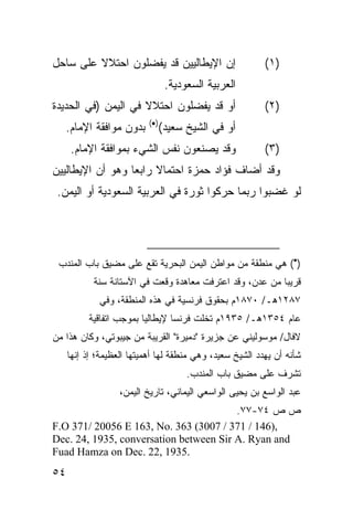 ‫ﺇﻥ ﺍﻹﻴﻁﺎﻟﻴﻴﻥ ﻗﺩ ﻴﻔﻀﻠﻭﻥ ﺍﺤﺘﻼﻻ ﻋﻠﻰ ﺴﺎﺤل‬
         ‫ﹰ‬                                                ‫)١(‬
                                  ‫ﺍﻟﻌﺭﺒﻴﺔ ﺍﻟﺴﻌﻭﺩﻴﺔ.‬
‫ﺃﻭ ﻗﺩ ﻴﻔﻀﻠﻭﻥ ﺍﺤﺘﻼﻻ ﻓﻲ ﺍﻟﻴﻤﻥ )ﻓﻲ ﺍﻟﺤﺩﻴﺩﺓ‬
                     ‫ﹰ‬                                    ‫)٢(‬
                           ‫)•(‬
   ‫ﺒﺩﻭﻥ ﻤﻭﺍﻓﻘﺔ ﺍﻹﻤﺎﻡ.‬            ‫ﺃﻭ ﻓﻲ ﺍﻟﺸﻴﺦ ﺴﻌﻴﺩ(‬
     ‫ﻭﻗﺩ ﻴﺼﻨﻌﻭﻥ ﻨﻔﺱ ﺍﻟﺸﻲﺀ ﺒﻤﻭﺍﻓﻘﺔ ﺍﻹﻤﺎﻡ.‬                  ‫)٣(‬
‫ﻭﻗﺩ ﺃﻀﺎﻑ ﻓﺅﺍﺩ ﺤﻤﺯﺓ ﺍﺤﺘﻤﺎﻻ ﺭﺍﺒ ‪‬ﺎ ﻭﻫﻭ ﺃﻥ ﺍﻹﻴﻁﺎﻟﻴﻴﻥ‬
                  ‫ﹰ ﻌ‬
 ‫ﻟﻭ ﻏﻀﺒﻭﺍ ﺭﺒﻤﺎ ﺤﺭﻜﻭﺍ ﺜﻭﺭﺓ ﻓﻲ ﺍﻟﻌﺭﺒﻴﺔ ﺍﻟﺴﻌﻭﺩﻴﺔ ﺃﻭ ﺍﻟﻴﻤﻥ.‬




 ‫)•( ﻫﻲ ﻤﻨﻁﻘﺔ ﻤﻥ ﻤﻭﺍﻁﻥ ﺍﻟﻴﻤﻥ ﺍﻟﺒﺤﺭﻴﺔ ﺘﻘﻊ ﻋﻠﻰ ﻤﻀﻴﻕ ﺒﺎﺏ ﺍﻟﻤﻨﺩﺏ‬
            ‫ﻗﺭﻴ ‪‬ﺎ ﻤﻥ ﻋﺩﻥ، ﻭﻗﺩ ﺍﻋﺘﺭﻓﺕ ﻤﻌﺎﻫﺩﺓ ﻭﻗﻌﺕ ﻓﻲ ﺍﻵﺴﺘﺎﻨﺔ ﺴﻨﺔ‬
                                                           ‫ﺒ‬
             ‫٧٨٢١ﻫـ/ ٠٧٨١ﻡ ﺒﺤﻘﻭﻕ ﻓﺭﻨﺴﻴﺔ ﻓﻲ ﻫﺫﻩ ﺍﻟﻤﻨﻁﻘﺔ، ﻭﻓﻲ‬
          ‫ﻋﺎﻡ ٤٥٣١ﻫـ/ ٥٣٩١ﻡ ﺘﺨﻠﺕ ﻓﺭﻨﺴﺎ ﻹﻴﻁﺎﻟﻴﺎ ﺒﻤﻭﺠﺏ ﺍﺘﻔﺎﻗﻴﺔ‬
‫ﻻﻓﺎل/ ﻤﻭﺴﻭﻟﻴﻨﻲ ﻋﻥ ﺠﺯﻴﺭﺓ "ﺩﻤﻴﺭﺓ" ﺍﻟﻘﺭﻴﺒﺔ ﻤﻥ ﺠﻴﺒﻭﺘﻲ، ﻭﻜﺎﻥ ﻫﺫﺍ ﻤﻥ‬
     ‫ﺸﺄﻨﻪ ﺃﻥ ﻴﻬﺩﺩ ﺍﻟﺸﻴﺦ ﺴﻌﻴﺩ، ﻭﻫﻲ ﻤﻨﻁﻘﺔ ﻟﻬﺎ ﺃﻫﻤﻴﺘﻬﺎ ﺍﻟﻌﻅﻴﻤﺔ؛ ﺇﺫ ﺇﻨﻬﺎ‬
                                       ‫ﺘﺸﺭﻑ ﻋﻠﻰ ﻤﻀﻴﻕ ﺒﺎﺏ ﺍﻟﻤﻨﺩﺏ.‬
                   ‫ﻋﺒﺩ ﺍﻟﻭﺍﺴﻊ ﺒﻥ ﻴﺤﻴﻰ ﺍﻟﻭﺍﺴﻌﻲ ﺍﻟﻴﻤﺎﻨﻲ، ﺘﺎﺭﻴﺦ ﺍﻟﻴﻤﻥ،‬
                                        ‫ﺹ ﺹ ٤٧-٧٧.‬
‫,)641 / 173 / 7003( 363 .‪F.O 371/ 20056 E 163, No‬‬
‫‪Dec. 24, 1935, conversation between Sir A. Ryan and‬‬
‫.5391 ,22 .‪Fuad Hamza on Dec‬‬
‫٤٥‬
 