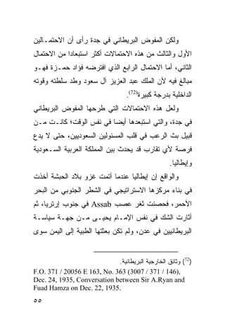 ‫ﻭﻟﻜﻥ ﺍﻟﻤﻔﻭﺽ ﺍﻟﺒﺭﻴﻁﺎﻨﻲ ﻓﻲ ﺠﺩﺓ ﺭﺃﻯ ﺃﻥ ﺍﻻﺤﺘﻤـﺎﻟﻴﻥ‬
‫ﺍﻷﻭل ﻭﺍﻟﺜﺎﻟﺙ ﻤﻥ ﻫﺫﻩ ﺍﻻﺤﺘﻤﺎﻻﺕ ﺃﻜﺜﺭ ﺍﺴﺘﺒﻌﺎ ‪‬ﺍ ﻤﻥ ﺍﻻﺤﺘﻤﺎل‬
            ‫ﺩ‬
‫ﺍﻟﺜﺎﻨﻲ، ﺃﻤﺎ ﺍﻻﺤﺘﻤﺎل ﺍﻟﺭﺍﺒﻊ ﺍﻟﺫﻱ ﺍﻓﺘﺭﻀﻪ ﻓﺅﺍﺩ ﺤﻤـﺯﺓ ﻓﻬـﻭ‬
‫ﻤﺒﺎﻟﻎ ﻓﻴﻪ ﻷﻥ ﺍﻟﻤﻠﻙ ﻋﺒﺩ ﺍﻟﻌﺯﻴﺯ ﺁل ﺴﻌﻭﺩ ﻭﻁﺩ ﺴﻠﻁﺘﻪ ﻭﻗﻭﺘﻪ‬
                                   ‫ﺍﻟﺩﺍﺨﻠﻴﺔ ﺒﺩﺭﺠﺔ ﻜﺒﻴﺭﺓ)27(.‬
‫ﻭﻟﻌل ﻫﺫﻩ ﺍﻻﺤﺘﻤﺎﻻﺕ ﺍﻟﺘﻲ ﻁﺭﺤﻬﺎ ﺍﻟﻤﻔﻭﺽ ﺍﻟﺒﺭﻴﻁﺎﻨﻲ‬
‫ﻓﻲ ﺠﺩﺓ، ﻭﺍﻟﺘﻲ ﺍﺴﺘﺒﻌﺩﻫﺎ ﺃﻴ ‪‬ﺎ ﻓﻲ ﻨﻔﺱ ﺍﻟﻭﻗﺕ؛ ﻜﺎﻨـﺕ ﻤـﻥ‬
                         ‫ﻀ‬
‫ﻗﺒﻴل ﺒﺙ ﺍﻟﺭﻋﺏ ﻓﻲ ﻗﻠﺏ ﺍﻟﻤﺴﺌﻭﻟﻴﻥ ﺍﻟﺴﻌﻭﺩﻴﻴﻥ، ﺤﺘﻰ ﻻ ﻴﺩﻉ‬
‫ﻓﺭﺼﺔ ﻷﻱ ﺘﻘﺎﺭﺏ ﻗﺩ ﻴﺤﺩﺙ ﺒﻴﻥ ﺍﻟﻤﻤﻠﻜﺔ ﺍﻟﻌﺭﺒﻴﺔ ﺍﻟﺴـﻌﻭﺩﻴﺔ‬
                                                   ‫ﻭﺇﻴﻁﺎﻟﻴﺎ.‬
‫ﻭﺍﻟﻭﺍﻗﻊ ﺇﻥ ﺇﻴﻁﺎﻟﻴﺎ ﻋﻨﺩﻤﺎ ﺃﺘﻤﺕ ﻏﺯﻭ ﺒﻼﺩ ﺍﻟﺤﺒﺸﺔ ﺃﺨﺫﺕ‬
‫ﻓﻲ ﺒﻨﺎﺀ ﻤﺭﻜﺯﻫﺎ ﺍﻻﺴﺘﺭﺍﺘﻴﺠﻲ ﻓﻲ ﺍﻟﺸﻁﺭ ﺍﻟﺠﻨﻭﺒﻲ ﻤﻥ ﺍﻟﺒﺤﺭ‬
‫ﺍﻷﺤﻤﺭ، ﻓﺤﺼﻨﺕ ﺜﻐﺭ ﻋﺼﺏ ‪ Assab‬ﻓﻲ ﺠﻨﻭﺏ ﺇﺭﺘﺭﻴﺎ، ﺜﻡ‬
‫ﺃﺜﺎﺭﺕ ﺍﻟﺸﻙ ﻓﻲ ﻨﻔﺱ ﺍﻹﻤـﺎﻡ ﻴﺤﻴـﻰ ﻤـﻥ ﺠﻬـﺔ ﺴﻴﺎﺴـﺔ‬
‫ﺍﻟﺒﺭﻴﻁﺎﻨﻴﻴﻥ ﻓﻲ ﻋﺩﻥ، ﻭﻟﻡ ﺘﻜﻥ ﺒﻌﺜﺘﻬﺎ ﺍﻟﻁﺒﻴﺔ ﺇﻟﻰ ﺍﻟﻴﻤﻥ ﺴﻭﻯ‬


                             ‫)27( ﻭﺜﺎﺌﻕ ﺍﻟﺨﺎﺭﺠﻴﺔ ﺍﻟﺒﺭﻴﻁﺎﻨﻴﺔ.‬
‫,)641 / 173 / 7003( 363 .‪F.O. 371 / 20056 E 163, No‬‬
‫‪Dec. 24, 1935, Conversation between Sir A.Ryan and‬‬
‫.5391 ,22 .‪Fuad Hamza on Dec‬‬
‫٥٥‬
 