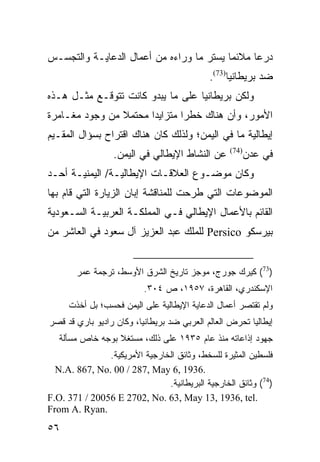 ‫ﺩﺭ ‪‬ﺎ ﻤﻼﺌ ‪‬ﺎ ﻴﺴﺘﺭ ﻤﺎ ﻭﺭﺍﺀﻩ ﻤﻥ ﺃﻋﻤﺎل ﺍﻟﺩﻋﺎﻴـﺔ ﻭﺍﻟﺘﺠﺴـﺱ‬
                                          ‫ﻤ‬      ‫ﻋ‬
                                            ‫ﻀﺩ ﺒﺭﻴﻁﺎﻨﻴﺎ)37(.‬
‫ﻭﻟﻜﻥ ﺒﺭﻴﻁﺎﻨﻴﺎ ﻋﻠﻰ ﻤﺎ ﻴﺒﺩﻭ ﻜﺎﻨﺕ ﺘﺘﻭﻗـﻊ ﻤﺜـل ﻫـﺫﻩ‬
‫ﺍﻷﻤﻭﺭ، ﻭﺃﻥ ﻫﻨﺎﻙ ﺨﻁ ‪‬ﺍ ﻤﺘﺯﺍﻴ ‪‬ﺍ ﻤﺤﺘﻤﻼ ﻤﻥ ﻭﺠﻭﺩ ﻤﻐـﺎﻤﺭﺓ‬
                ‫ﹰ‬      ‫ﺩ‬        ‫ﺭ‬
‫ﺇﻴﻁﺎﻟﻴﺔ ﻤﺎ ﻓﻲ ﺍﻟﻴﻤﻥ؛ ﻭﻟﺫﻟﻙ ﻜﺎﻥ ﻫﻨﺎﻙ ﺍﻗﺘﺭﺍﺡ ﺒﺴﺅﺍل ﺍﻟﻤﻘـﻴﻡ‬
                  ‫ﻋﻥ ﺍﻟﻨﺸﺎﻁ ﺍﻹﻴﻁﺎﻟﻲ ﻓﻲ ﺍﻟﻴﻤﻥ.‬     ‫)47(‬
                                                         ‫ﻓﻲ ﻋﺩﻥ‬
‫ﻭﻜﺎﻥ ﻤﻭﻀـﻭﻉ ﺍﻟﻌﻼﻗـﺎﺕ ﺍﻹﻴﻁﺎﻟﻴـﺔ/ ﺍﻟﻴﻤﻨﻴـﺔ ﺃﺤـﺩ‬
‫ﺍﻟﻤﻭﻀﻭﻋﺎﺕ ﺍﻟﺘﻲ ﻁﺭﺤﺕ ﻟﻠﻤﻨﺎﻗﺸﺔ ﺇﺒﺎﻥ ﺍﻟﺯﻴﺎﺭﺓ ﺍﻟﺘﻲ ﻗﺎﻡ ﺒﻬﺎ‬
‫ﺍﻟﻘﺎﺌﻡ ﺒﺎﻷﻋﻤﺎل ﺍﻹﻴﻁﺎﻟﻲ ﻓـﻲ ﺍﻟﻤﻤﻠﻜـﺔ ﺍﻟﻌﺭﺒﻴـﺔ ﺍﻟﺴـﻌﻭﺩﻴﺔ‬
‫ﺒﻴﺭﺴﻜﻭ ‪ Persico‬ﻟﻠﻤﻠﻙ ﻋﺒﺩ ﺍﻟﻌﺯﻴﺯ ﺁل ﺴﻌﻭﺩ ﻓﻲ ﺍﻟﻌﺎﺸﺭ ﻤﻥ‬


       ‫)37( ﻜﻴﺭﻙ ﺠﻭﺭﺝ، ﻤﻭﺠﺯ ﺘﺎﺭﻴﺦ ﺍﻟﺸﺭﻕ ﺍﻷﻭﺴﻁ، ﺘﺭﺠﻤﺔ ﻋﻤﺭ‬
                          ‫ﺍﻹﺴﻜﻨﺩﺭﻱ، ﺍﻟﻘﺎﻫﺭﺓ، ٧٥٩١، ﺹ ٤٠٣.‬
     ‫ﻭﻟﻡ ﺘﻘﺘﺼﺭ ﺃﻋﻤﺎل ﺍﻟﺩﻋﺎﻴﺔ ﺍﻹﻴﻁﺎﻟﻴﺔ ﻋﻠﻰ ﺍﻟﻴﻤﻥ ﻓﺤﺴﺏ؛ ﺒل ﺃﺨﺫﺕ‬
‫ﺇﻴﻁﺎﻟﻴﺎ ﺘﺤﺭﺽ ﺍﻟﻌﺎﻟﻡ ﺍﻟﻌﺭﺒﻲ ﻀﺩ ﺒﺭﻴﻁﺎﻨﻴﺎ، ﻭﻜﺎﻥ ﺭﺍﺩﻴﻭ ﺒﺎﺭﻱ ﻗﺩ ﻗﺼﺭ‬
   ‫ﺠﻬﻭﺩ ﺇﺫﺍﻋﺎﺘﻪ ﻤﻨﺫ ﻋﺎﻡ ٥٣٩١ ﻋﻠﻰ ﺫﻟﻙ، ﻤﺴﺘﻐﻼ ﺒﻭﺠﻪ ﺨﺎﺹ ﻤﺴﺄﻟﺔ‬
                  ‫ﹰ‬
               ‫ﻓﻠﺴﻁﻴﻥ ﺍﻟﻤﺜﻴﺭﺓ ﻟﻠﺴﺨﻁ، ﻭﺜﺎﺌﻕ ﺍﻟﺨﺎﺭﺠﻴﺔ ﺍﻷﻤﺭﻴﻜﻴﺔ.‬
  ‫.6391 ,6 ‪N.A. 867, No. 00 / 287, May‬‬
                               ‫)47( ﻭﺜﺎﺌﻕ ﺍﻟﺨﺎﺭﺠﻴﺔ ﺍﻟﺒﺭﻴﻁﺎﻨﻴﺔ.‬
‫.‪F.O. 371 / 20056 E 2702, No. 63, May 13, 1936, tel‬‬
‫.‪From A. Ryan‬‬
‫٦٥‬
 