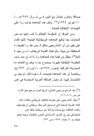 ‫ﺼﺩﺍﻗﺔ ﻭﺘﻌﺎﻭﻥ ﻤﺘﺒﺎﺩل ﻤﻊ ﺍﻟﻴﻤﻥ ﻓـﻲ ﺸـﻭﺍل ٢٥٣١ﻫــ/‬
‫١١ ﻓﺒﺭﺍﻴﺭ ٤٣٩١ﻡ)67(. ﻭﻟﻌل ﻫﺫﻩ ﺍﻟﻤﻌﺎﻫﺩﺓ ﺠﺎﺀﺕ ﺭ ‪‬ﺍ ﻋﻠﻰ‬
     ‫ﺩ‬
                                    ‫ﺍﻟﺘﻬﺩﻴﺩﺍﺕ ﺍﻹﻴﻁﺎﻟﻴﺔ ﻟﻠﺤﺒﺸﺔ.‬
‫ﻭﻤﻥ ﺍﻟﻤﺅﻜﺩ ﺃﻥ ﺍﻟﺤﻜﻭﻤﺔ ﺍﻹﻴﻁﺎﻟﻴـﺔ ﺃﺼـﺎﺒﺘﻬﺎ ﺒﻌـﺽ‬
‫ﺍﻟﻤﺨﺎﻭﻑ ﺒﻌﺩ ﺘﻭﻗﻴﻊ ﺍﻟﻤﻌﺎﻫﺩﺓ ﺍﻟﺒﺭﻴﻁﺎﻨﻴﺔ/ ﺍﻟﻴﻤﻨﻴﺔ؛ ﻷﻨﻬﺎ ﻜﺎﻨﺕ‬
‫ﻋﻠﻰ ﻴﻘﻴﻥ ﻤﻥ ﺃﻥ ﺍﻹﻤﺎﻡ ﻴﺤﻴﻰ ﺤﺎﻜﻡ ﺍﻟـﻴﻤﻥ ﻨﻅـ ‪‬ﺍ ﻟﻁﺒﻴﻌﺘـﻪ‬
          ‫ﺭ‬
‫ﺍﻟﻤﺤﺎﻓﻅﺔ ﻤﻥ ﺠﻬﺔ، ﻭﻜﺭﺍﻫﻴﺘﻪ ﺍﻟﻘﺩﻴﻤﺔ ﻟﺒﺭﻴﻁﺎﻨﻴـﺎ ﻤـﻥ ﺠﻬـﺔ‬
‫ﺜﺎﻨﻴﺔ)•(؛ ﺴﻴﻘﻠل ﻤﻥ ﻗﻴﻤﺔ ﻫﺫﻩ ﺍﻟﻤﻌﺎﻫﺩﺓ، ﻭﻟـﺫﺍ ﻓـﺈﻥ ﻤﺨـﺎﻭﻑ‬
‫ﺍﻟﺤﻜﻭﻤﺔ ﺍﻹﻴﻁﺎﻟﻴﺔ ﻅﻬﺭﺕ ﺒﻭﻀﻭﺡ ﺒﻌـﺩ ﺘﻭﻗﻴـﻊ ﺍﻟﻤﻌﺎﻫـﺩﺓ‬
‫ﺍﻟﺴﻌﻭﺩﻴﺔ/ ﺍﻟﻌﺭﺍﻗﻴﺔ )ﻤﺤﺭﻡ ٥٥٣١ﻫــ/ ﺃﺒﺭﻴـل ٦٣٩١ﻡ(،‬
‫ﻭﺒﺨﺎﺼﺔ ﺃﻥ ﻫﺫﻩ ﺍﻟﻤﻌﺎﻫﺩﺓ ﺘﻀﻤﻨﺕ ﺍﻟـﺩﻋﻭﺓ ﻟﻺﻤـﺎﻡ ﻴﺤﻴـﻰ‬
‫ﻟﻼﻨﻀﻤﺎﻡ ﺇﻟﻴﻬﺎ، ﺜﻡ ﺩﺨﻭل ﺍﻟﻤﻤﻠﻜﺔ ﺍﻟﻌﺭﺒﻴﺔ ﺍﻟﺴﻌﻭﺩﻴﺔ ﻓﻲ ﻨﻔﺱ‬


     ‫)67( ﻋﺒﺩ ﺍﻟﻭﺍﺴﻊ ﺒﻥ ﻴﺤﻴﻰ ﺍﻟﻴﻤﺎﻨﻲ، ﺘﺎﺭﻴﺦ ﺍﻟﻴﻤﻥ، ﻤﺭﺠﻊ ﺴﺒﻕ ﺫﻜﺭﻩ،‬
                                             ‫ﺹ ﺹ ٤١٤-٦١٤.‬
     ‫)•( ﻭﻅل ﺍﻹﻤﺎﻡ ﻴﺤﻴﻰ ﻋﻠﻰ ﻤﻘﺎﻭﻤﺘﻪ ﻟﻠﺘﻐﻠﻐل ﺍﻟﺒﺭﻴﻁﺎﻨﻲ، ﻓﻜﺎﻨﺕ ﺒﻼﺩﻩ‬
  ‫ﺍﻟﺒﻼﺩ ﺍﻟﻌﺭﺒﻴﺔ ﺍﻟﻭﺤﻴﺩﺓ ﺍﻟﺘﻲ ﻟﻡ ﻴﺴﻤﺢ ﻷﻱ ﻤﻤﺜل ﺒﺭﻴﻁﺎﻨﻲ ﺃﻥ ﻴﻘﻴﻡ ﻓﻴﻬﺎ،‬
          ‫ﻭﻜﺎﻨﺕ ﺍﻟﻌﻼﻗﺎﺕ ﻤﻊ ﺼﻨﻌﺎﺀ ﻴﺘﻭﻻﻫﺎ ﻋﻥ ﺒﺭﻴﻁﺎﻨﻴﺎ ﺤﺎﻜﻡ ﻋﺩﻥ.‬
 ‫ﻟﻨﺸﻭﻓﺴﻜﻲ ﺠﻭﺭﺝ، ﺍﻟﺸﺭﻕ ﺍﻷﻭﺴﻁ ﻓﻲ ﺍﻟﺸﺌﻭﻥ ﺍﻟﻌﺎﻟﻤﻴﺔ، ﺘﺭﺠﻤﺔ ﺠﻌﻔﺭ‬
                            ‫ﺨﻴﺎﻁ، ﺠـ٢، ﺒﻐﺩﺍﺩ، ٥٦٩١، ﺹ ٢٧٢.‬

‫٨٥‬
 