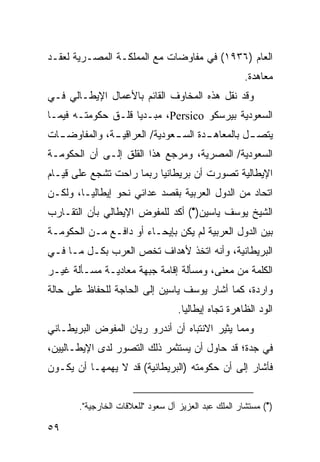 ‫ﺍﻟﻌﺎﻡ )٦٣٩١( ﻓﻲ ﻤﻔﺎﻭﻀﺎﺕ ﻤﻊ ﺍﻟﻤﻤﻠﻜـﺔ ﺍﻟﻤﺼـﺭﻴﺔ ﻟﻌﻘـﺩ‬
                                                      ‫ﻤﻌﺎﻫﺩﺓ.‬
‫ﻭﻗﺩ ﻨﻘل ﻫﺫﻩ ﺍﻟﻤﺨﺎﻭﻑ ﺍﻟﻘﺎﺌﻡ ﺒﺎﻷﻋﻤﺎل ﺍﻹﻴﻁـﺎﻟﻲ ﻓـﻲ‬
‫ﺍﻟﺴﻌﻭﺩﻴﺔ ﺒﻴﺭﺴﻜﻭ ‪ ،Persico‬ﻤﺒـﺩ ‪‬ﺎ ﻗﻠـﻕ ﺤﻜﻭﻤﺘـﻪ ﻓﻴﻤـﺎ‬
                    ‫ﻴ‬
‫ﻴﺘﺼ ـل ﺒﺎﻟﻤﻌﺎﻫ ـﺩﺓ ﺍﻟﺴ ـﻌﻭﺩﻴﺔ/ ﺍﻟﻌﺭﺍﻗﻴ ـﺔ، ﻭﺍﻟﻤﻔﺎﻭﻀ ـﺎﺕ‬
  ‫ـ‬            ‫ـ‬               ‫ـ‬       ‫ـ‬          ‫ـ‬
‫ﺍﻟﺴﻌﻭﺩﻴﺔ/ ﺍﻟﻤﺼﺭﻴﺔ، ﻭﻤﺭﺠﻊ ﻫﺫﺍ ﺍﻟﻘﻠﻕ ﺇﻟـﻰ ﺃﻥ ﺍﻟﺤﻜﻭﻤـﺔ‬
‫ﺍﻹﻴﻁﺎﻟﻴﺔ ﺘﺼﻭﺭﺕ ﺃﻥ ﺒﺭﻴﻁﺎﻨﻴﺎ ﺭﺒﻤﺎ ﺭﺍﺤﺕ ﺘﺸﺠﻊ ﻋﻠﻰ ﻗﻴـﺎﻡ‬
‫ﺍﺘﺤﺎﺩ ﻤﻥ ﺍﻟﺩﻭل ﺍﻟﻌﺭﺒﻴﺔ ﺒﻘﺼﺩ ﻋﺩﺍﺌﻲ ﻨﺤﻭ ﺇﻴﻁﺎﻟﻴـﺎ، ﻭﻟﻜـﻥ‬
‫ﺍﻟﺸﻴﺦ ﻴﻭﺴﻑ ﻴﺎﺴﻴﻥ)•( ﺃﻜﺩ ﻟﻠﻤﻔﻭﺽ ﺍﻹﻴﻁﺎﻟﻲ ﺒﺄﻥ ﺍﻟﺘﻘـﺎﺭﺏ‬
‫ﺒﻴﻥ ﺍﻟﺩﻭل ﺍﻟﻌﺭﺒﻴﺔ ﻟﻡ ﻴﻜﻥ ﺒﺈﻴﺤـﺎﺀ ﺃﻭ ﺩﺍﻓـﻊ ﻤـﻥ ﺍﻟﺤﻜﻭﻤـﺔ‬
‫ﺍﻟﺒﺭﻴﻁﺎﻨﻴﺔ، ﻭﺃﻨﻪ ﺍﺘﺨﺫ ﻷﻫﺩﺍﻑ ﺘﺨﺹ ﺍﻟﻌﺭﺏ ﺒﻜـل ﻤـﺎ ﻓـﻲ‬
‫ﺍﻟﻜﻠﻤﺔ ﻤﻥ ﻤﻌﻨﻰ، ﻭﻤﺴﺄﻟﺔ ﺇﻗﺎﻤﺔ ﺠﺒﻬﺔ ﻤﻌﺎﺩﻴـﺔ ﻤﺴـﺄﻟﺔ ﻏﻴـﺭ‬
‫ﻭﺍﺭﺩﺓ، ﻜﻤﺎ ﺃﺸﺎﺭ ﻴﻭﺴﻑ ﻴﺎﺴﻴﻥ ﺇﻟﻰ ﺍﻟﺤﺎﺠﺔ ﻟﻠﺤﻔﺎﻅ ﻋﻠﻰ ﺤﺎﻟﺔ‬
                                   ‫ﺍﻟﻭﺩ ﺍﻟﻅﺎﻫﺭﺓ ﺘﺠﺎﻩ ﺇﻴﻁﺎﻟﻴﺎ.‬
‫ﻭﻤﻤﺎ ﻴﺜﻴﺭ ﺍﻻﻨﺘﺒﺎﻩ ﺃﻥ ﺃﻨﺩﺭﻭ ﺭﻴﺎﻥ ﺍﻟﻤﻔﻭﺽ ﺍﻟﺒﺭﻴﻁـﺎﻨﻲ‬
‫ﻓﻲ ﺠﺩﺓ؛ ﻗﺩ ﺤﺎﻭل ﺃﻥ ﻴﺴﺘﺜﻤﺭ ﺫﻟﻙ ﺍﻟﺘﺼﻭﺭ ﻟﺩﻯ ﺍﻹﻴﻁـﺎﻟﻴﻴﻥ،‬
‫ﻓﺄﺸﺎﺭ ﺇﻟﻰ ﺃﻥ ﺤﻜﻭﻤﺘﻪ )ﺍﻟﺒﺭﻴﻁﺎﻨﻴﺔ( ﻗﺩ ﻻ ﻴﻬﻤﻬـﺎ ﺃﻥ ﻴﻜـﻭﻥ‬


       ‫)•( ﻤﺴﺘﺸﺎﺭ ﺍﻟﻤﻠﻙ ﻋﺒﺩ ﺍﻟﻌﺯﻴﺯ ﺁل ﺴﻌﻭﺩ "ﻟﻠﻌﻼﻗﺎﺕ ﺍﻟﺨﺎﺭﺠﻴﺔ".‬

‫٩٥‬
 