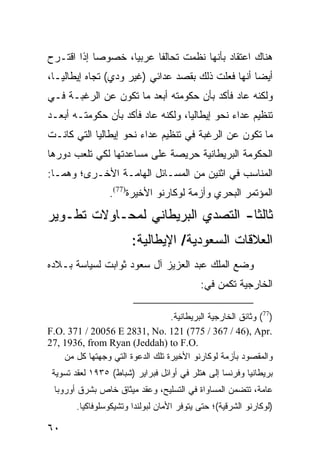 ‫ﻫﻨﺎﻙ ﺍﻋﺘﻘﺎﺩ ﺒﺄﻨﻬﺎ ﻨﻅﻤﺕ ﺘﺤﺎﻟ ﹰﺎ ﻋﺭﺒ ‪‬ﺎ، ﺨﺼﻭ ‪‬ﺎ ﺇﺫﺍ ﺍﻗ ﹸـﺭﺡ‬
   ‫ﺘ‬         ‫ﺼ‬       ‫ﻴ‬      ‫ﻔ‬
‫ﺃﻴ ‪‬ﺎ ﺃﻨﻬﺎ ﻓﻌﻠﺕ ﺫﻟﻙ ﺒﻘﺼﺩ ﻋﺩﺍﺌﻲ )ﻏﻴﺭ ﻭﺩﻱ( ﺘﺠﺎﻩ ﺇﻴﻁﺎﻟﻴـﺎ،‬
                                                   ‫ﻀ‬
‫ﻭﻟﻜﻨﻪ ﻋﺎﺩ ﻓﺄﻜﺩ ﺒﺄﻥ ﺤﻜﻭﻤﺘﻪ ﺃﺒﻌﺩ ﻤﺎ ﺘﻜﻭﻥ ﻋﻥ ﺍﻟﺭﻏﺒـﺔ ﻓـﻲ‬
‫ﺘﻨﻅﻴﻡ ﻋﺩﺍﺀ ﻨﺤﻭ ﺇﻴﻁﺎﻟﻴﺎ، ﻭﻟﻜﻨﻪ ﻋﺎﺩ ﻓﺄﻜﺩ ﺒﺄﻥ ﺤﻜﻭﻤﺘـﻪ ﺃﺒﻌـﺩ‬
‫ﻤﺎ ﺘﻜﻭﻥ ﻋﻥ ﺍﻟﺭﻏﺒﺔ ﻓﻲ ﺘﻨﻅﻴﻡ ﻋﺩﺍﺀ ﻨﺤﻭ ﺇﻴﻁﺎﻟﻴﺎ ﺍﻟﺘﻲ ﻜﺎﻨـﺕ‬
‫ﺍﻟﺤﻜﻭﻤﺔ ﺍﻟﺒﺭﻴﻁﺎﻨﻴﺔ ﺤﺭﻴﺼﺔ ﻋﻠﻰ ﻤﺴﺎﻋﺩﺘﻬﺎ ﻟﻜﻲ ﺘﻠﻌﺏ ﺩﻭﺭﻫﺎ‬
‫ﺍﻟﻤﻨﺎﺴﺏ ﻓﻲ ﺍﺜﻨﻴﻥ ﻤﻥ ﺍﻟﻤﺴـﺎﺌل ﺍﻟﻬﺎﻤـﺔ ﺍﻷﺨـﺭﻯ؛ ﻭﻫﻤـﺎ:‬
                 ‫ﺍﻟﻤﺅﺘﻤﺭ ﺍﻟﺒﺤﺭﻱ ﻭﺃﺯﻤﺔ ﻟﻭﻜﺎﺭﻨﻭ ﺍﻷﺨﻴﺭﺓ)77(.‬
‫ﺜﺎﻟ ﹰﺎ- ﺍﻟﺘﺼﺩﻱ ﺍﻟﺒﺭﻴﻁﺎﻨﻲ ﻟﻤﺤـﺎﻭﻻﺕ ﺘﻁـﻭﻴﺭ‬
                                   ‫ﺜ‬
                        ‫ﺍﻟﻌﻼﻗﺎﺕ ﺍﻟﺴﻌﻭﺩﻴﺔ/ ﺍﻹﻴﻁﺎﻟﻴﺔ:‬
‫ﻭﻀﻊ ﺍﻟﻤﻠﻙ ﻋﺒﺩ ﺍﻟﻌﺯﻴﺯ ﺁل ﺴﻌﻭﺩ ﺜﻭﺍﺒﺕ ﻟﺴﻴﺎﺴﺔ ﺒـﻼﺩﻩ‬
                                            ‫ﺍﻟﺨﺎﺭﺠﻴﺔ ﺘﻜﻤﻥ ﻓﻲ:‬

                                  ‫)77( ﻭﺜﺎﺌﻕ ﺍﻟﺨﺎﺭﺠﻴﺔ ﺍﻟﺒﺭﻴﻁﺎﻨﻴﺔ.‬
‫.‪F.O. 371 / 20056 E 2831, No. 121 (775 / 367 / 46), Apr‬‬
‫.‪27, 1936, from Ryan (Jeddah) to F.O‬‬
    ‫ﻭﺍﻟﻤﻘﺼﻭﺩ ﺒﺄﺯﻤﺔ ﻟﻭﻜﺎﺭﻨﻭ ﺍﻷﺨﻴﺭﺓ ﺘﻠﻙ ﺍﻟﺩﻋﻭﺓ ﺍﻟﺘﻲ ﻭﺠﻬﺘﻬﺎ ﻜل ﻤﻥ‬
 ‫ﺒﺭﻴﻁﺎﻨﻴﺎ ﻭﻓﺭﻨﺴﺎ ﺇﻟﻰ ﻫﺘﻠﺭ ﻓﻲ ﺃﻭﺍﺌل ﻓﺒﺭﺍﻴﺭ )ﺸﺒﺎﻁ( ٥٣٩١ ﻟﻌﻘﺩ ﺘﺴﻭﻴﺔ‬
 ‫ﻋﺎﻤﺔ، ﺘﺘﻀﻤﻥ ﺍﻟﻤﺴﺎﻭﺍﺓ ﻓﻲ ﺍﻟﺘﺴﻠﻴﺢ، ﻭﻋﻘﺩ ﻤﻴﺜﺎﻕ ﺨﺎﺹ ﺒﺸﺭﻕ ﺃﻭﺭﻭﺒﺎ‬
        ‫)ﻟﻭﻜﺎﺭﻨﻭ ﺍﻟﺸﺭﻗﻴﺔ(؛ ﺤﺘﻰ ﻴﺘﻭﻓﺭ ﺍﻷﻤﺎﻥ ﻟﺒﻭﻟﻨﺩﺍ ﻭﺘﺸﻴﻜﻭﺴﻠﻭﻓﺎﻜﻴﺎ.‬

‫٠٦‬
 