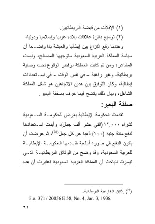 ‫)١( ﺍﻹﻓﻼﺕ ﻤﻥ ﻗﺒﻀﺔ ﺍﻟﺒﺭﻴﻁﺎﻨﻴﻴﻥ.‬
 ‫)٢( ﺘﻭﺴﻴﻊ ﺩﺍﺌﺭﺓ ﻋﻼﻗﺎﺕ ﺒﻼﺩﻩ ﻋﺭﺒ ‪‬ﺎ ﻭﺇﺴﻼﻤ ‪‬ﺎ ﻭﺩﻭﻟ ‪‬ﺎ،‬
   ‫ﻴ‬       ‫ﻴ‬        ‫ﻴ‬
‫ﻭﻋﻨﺩﻤﺎ ﻭﻗﻊ ﺍﻟﻨﺯﺍﻉ ﺒﻴﻥ ﺇﻴﻁﺎﻟﻴﺎ ﻭﺍﻟﺤﺒﺸﺔ ﺒﺩﺍ ﻭﺍﻀـ ‪‬ﺎ ﺃﻥ‬
    ‫ﺤ‬
‫ﺴﻴﺎﺴﺔ ﺍﻟﻤﻤﻠﻜﺔ ﺍﻟﻌﺭﺒﻴﺔ ﺍﻟﺴﻌﻭﺩﻴﺔ ﺴﺘﻭﺠﻬﻬﺎ ﺍﻟﻤﺼﺎﻟﺢ، ﻭﻟﻴﺴﺕ‬
‫ﺍﻟﻤﺸﺎﻋﺭ؛ ﻭﻤﻥ ﺜﻡ ﻜﺎﻨﺕ ﺍﻟﻤﻤﻠﻜﺔ ﺘﺭﻓﺽ ﺍﻟﻭﻗﻭﻉ ﺘﺤﺕ ﻭﺼﺎﻴﺔ‬
‫ﺒﺭﻴﻁﺎﻨﻴﺔ، ﻭﻏﻴﺭ ﺭﺍﻏﺒﺔ – ﻓﻲ ﻨﻔﺱ ﺍﻟﻭﻗﺕ - ﻓﻲ ﺍﺴـﺘﻌﺩﺍﺩﺍﺕ‬
‫ﺇﻴﻁﺎﻟﻴﺔ، ﻭﻜﺎﻥ ﺍﻟﺘﻭﻓﻴﻕ ﺒﻴﻥ ﻫﺫﻴﻥ ﺍﻻﺘﺠﺎﻫﻴﻥ ﻫﻭ ﺸﻐل ﺍﻟﻤﻤﻠﻜﺔ‬
          ‫ﺍﻟﺸﺎﻏل، ﻭﺒﻴﺎﻥ ﺫﻟﻙ ﻴﺘﻀﺢ ﻓﻴﻤﺎ ﻋﺭﻑ ﺒﺼﻔﻘﺔ ﺍﻟﺒﻌﻴﺭ.‬
                                             ‫ﺼﻔﻘﺔ ﺍﻟﺒﻌﻴﺭ:‬
‫ﺘﻘﺩﻤﺕ ﺍﻟﺤﻜﻭﻤﺔ ﺍﻹﻴﻁﺎﻟﻴﺔ ﺒﻌﺭﺽ ﻟﻠﺤﻜﻭﻤـﺔ ﺍﻟﺴـﻌﻭﺩﻴﺔ‬
‫ﻟﺸﺭﺍﺀ ٠٠٠,٢١ )ﺍﺜﻨﻲ ﻋﺸﺭ ﺃﻟﻑ ﺠﻤل(، ﻭﺃﺒﺩﺕ ﺍﺴـﺘﻌﺩﺍﺩﻫﺎ‬
‫ﻟﺩﻓﻊ ﻤﺎﺌﺔ ﺠﻨﻴﻪ )٠٠١( ﺫﻫ ‪‬ﺎ ﻋﻥ ﻜل ﺠﻤل)87(، ﺜﻡ ﻋﺭﻀﺕ ﺃﻥ‬
                           ‫ﺒ‬
‫ﻴﻜﻭﻥ ﺍﻟﺩﻓﻊ ﻓﻲ ﺼﻭﺭﺓ ﺃﺴﻠﺤﺔ ﺘﻘـﺩﻤﻬﺎ ﺍﻟﺤﻜﻭﻤـﺔ ﺍﻹﻴﻁﺎﻟﻴـﺔ‬
‫ﻟﻠﻌﺭﺒﻴﺔ ﺍﻟﺴﻌﻭﺩﻴﺔ، ﻭﻗﺩ ﻭﻀﺢ ﻤﻥ ﺍﻟﻭﺜﺎﺌﻕ ﺍﻟﺒﺭﻴﻁﺎﻨﻴـﺔ ﺍﻟﺘـﻲ‬
‫ﺘﻴﺴﺭﺕ ﻟﻠﺒﺎﺤﺙ ﺃﻥ ﺍﻟﻤﻤﻠﻜﺔ ﺍﻟﻌﺭﺒﻴﺔ ﺍﻟﺴﻌﻭﺩﻴﺔ ﺍﻋﺘﺒﺭﺕ ﺃﻥ ﻫﺫﻩ‬




                                ‫)87( ﻭﺜﺎﺌﻕ ﺍﻟﺨﺎﺭﺠﻴﺔ ﺍﻟﺒﺭﻴﻁﺎﻨﻴﺔ.‬
     ‫.6391 ,3 .‪F.o. 371 / 20056 E 58, No. 4, Jan‬‬
‫١٦‬
 