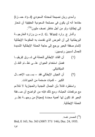 ‫ﻭﺃﺴﺩﻯ ﺭﻴﺎﻥ ﻨﺼﻴﺤﺔ ﻟﻤﺤﺩﺜﻪ ﺍﻟﺴﻌﻭﺩﻱ )ﻓـﺅﺍﺩ ﺤﻤـﺯﺓ(‬
‫ﻤﻔﺎﺩﻫﺎ ﺃﻨﻪ ﻟﻥ ﻴﻜﻭﻥ ﻓﻲ ﻤﺼﻠﺤﺔ ﺍﻟﺴﻌﻭﺩﻴﺔ ﺍﻟﺤﻘﻴﻘﻴﺔ ﺃﻥ ﺘﻨﺤﺎﺯ‬
          ‫ﺇﻟﻰ ﺇﻴﻁﺎﻟﻴﺎ، ﻭﻟﻭ ﻤﻥ ﺃﺠل ﺨﺎﻁﺭ ﻨﺼﻑ ﻤﻠﻴﻭﻥ)97(.‬
‫ﻭﺃﺸﺎﺭ ﺝ. ﻭﺍﺭﺩ ‪ J. G. Ward‬ﻤـﻥ ﻭﺯﺍﺭﺓ ﺍﻟﺨﺎﺭﺠﻴـﺔ‬
‫ﺍﻟﺒﺭﻴﻁﺎﻨﻴﺔ ﺇﻟﻰ ﺃﻥ ﺍﻟﻌﺭﺽ ﺍﻟﺫﻱ ﺘﻘﺩﻤﺕ ﺒﻪ ﺍﻟﺤﻜﻭﻤﺔ ﺍﻹﻴﻁﺎﻟﻴﺔ‬
‫ﻹﺘﻤﺎﻡ ﺼﻔﻘﺔ ﺍﻟﺒﻌﻴﺭ ﻴﺭﺠﻊ ﺇﻟﻰ ﺤﺎﺠﺔ ﺍﻟﺤﻤﻠﺔ ﺍﻹﻴﻁﺎﻟﻴﺔ ﺍﻟﺸﺩﻴﺩﺓ‬
                                  ‫ﻟﻠﺠﻤﺎل ﻟﺴﺒﺒﻴﻥ ﺭﺌﻴﺴﻴﻴﻥ:‬
‫ﺃﻥ ﺍﻟﻘﺎﺌﺩ ﺍﻹﻴﻁﺎﻟﻲ ﻟﻠﺤﻤﻠﺔ ﻓﻲ ﺸـﺭﻕ ﺇﻓﺭﻴﻘﻴـﺎ‬        ‫)١(‬
‫ﻓﻀل ﺍﺴﺘﺨﺩﺍﻡ ﺍﻟﺤﻴﻭﺍﻥ ﻋﻠـﻰ ﻨﻅـﺎﻡ ﺍﻟﻨﻘـل‬
                                ‫ﺍﻟﻤﻴﻜﺎﻨﻴﻜﻲ.‬
‫ﺃﻥ ﺍﻟﺠﻴﺵ ﺍﻹﻴﻁﺎﻟﻲ ﻓﻘﺩ – ﺒﺴـﺒﺏ ﺍﻹﻫﻤـﺎل‬             ‫)٢(‬
      ‫ﺍﻟﻜﺒﻴﺭ - ﻜﻤﻴﺎﺕ ﻀﺨﻤﺔ ﻤﻥ ﺍﻟﺤﻴﻭﺍﻨﺎﺕ.‬
‫ﻭﺍﺴﺘﻁﺭﺩ ﻗﺎﺌﻼ ﺒﺄﻥ ﺍﻟﺠﻤﺎل ﺍﻟﻨﺠﺩﻴﺔ ﻭﺍﻟﺤﺠﺎﺯﻴﺔ ﻻ ﺘﺘﻼﺀﻡ‬
                                     ‫ﹰ‬
                                     ‫ً‬
‫ﻤﻊ ﻤﺭﺘﻔﻌﺎﺕ ﺍﻟﺤﺒﺸﺔ، ﻭﻤﻊ ﺫﻟﻙ ﻓﺈﻨﻪ ﻤﻥ ﺍﻟﻭﺍﻀﺢ ﺃﻥ ﺼـﻔﻘﺔ‬
‫ﺍﻟﺒﻌﻴﺭ ﻗﺩ ﺘﻜﻭﻥ ﻟﻬﺎ ﺃﻫﻤﻴﺔ ﻤﺤﺩﺩﺓ )ﻤﻌﻴﻨﺔ( ﻤﻥ ﻭﺠﻬـﺔ ﻨﻅـﺭ‬
                                          ‫ﺍﻟﺤﻤﻠﺔ ﺍﻹﻴﻁﺎﻟﻴﺔ.‬


                                        ‫)97( ﺍﻟﻤﺼﺩﺭ ﻨﻔﺴﻪ.‬
‫.5391 ,42 .‪Ibid, E 163, No. 363 (3007/ 371/ 146), Dec‬‬
‫٣٦‬
 