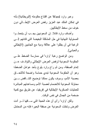 ‫ﻭﻋﺒﺭ ﻭﺍﺭﺩ ‪ Ward‬ﻋﻥ ﺍﻗﺘﻨﺎﻉ ﺤﻜﻭﻤﺘﻪ )ﺍﻟﺒﺭﻴﻁﺎﻨﻴﺔ( ﺒﺄﻨﻪ‬
‫ﻓﻲ ﺇﻤﻜﺎﻥ ﺍﻟﻤﻠﻙ ﻋﺒﺩ ﺍﻟﻌﺯﻴﺯ ﺭﻓﺽ ﺍﻟﻌﺭﺽ ﺍﻹﻴﻁـﺎﻟﻲ ﺩﻭﻥ‬
                               ‫ﺨﻭﻑ ﻤﻥ ﺴﺨﻁ ﺍﻹﻴﻁﺎﻟﻴﻴﻥ.‬
‫ﻭﺃﻀﺎﻑ ﻭﺍﺭﺩ ﻗﺎﺌﻼ: ﺇﻥ ﺍﻟﺴﻌﻭﺩﻴﻴﻥ ﻴﺠـﺏ ﺃﻥ ﻴﺘﺤﻤﻠـﻭﺍ‬
                               ‫ﹰ‬
‫ﺍﻟﻤﺴﺌﻭﻟﻴﺔ ﺍﻟﻨﻬﺎﺌﻴﺔ ﻓﻲ ﺤل ﺍﻟﻤﺸﻜﻠﺔ ﺍﻟﺒﻐﻴﻀﺔ ﺍﻟﺘﻲ ﻗﺎﺩﺘﻬﻡ ﺇﻟـﻰ‬
‫ﺍﻟﺭﻏﺒﺔ ﻓﻲ ﺃﻥ ﻴﻅﻠﻭﺍ ﻋﻠﻰ ﻋﻼﻗﺔ ﻭﺩﻴﺔ ﻤﻊ ﺍﻟﺠﺎﻨﺒﻴﻥ )ﺍﻹﻴﻁﺎﻟﻲ‬
                                               ‫ﻭﺍﻟﺤﺒﺸﻲ(.‬
‫ﻭﻤﻥ ﺍﻟﻭﺍﻀﺢ ﺭﻏﺒﺔ "ﻭﺍﺭﺩ" ﻓﻲ ﻤﻤﺎﺭﺴﺔ ﺍﻟﻀﻐﻁ ﻋﻠـﻰ‬
‫ﺍﻟﺤﻜﻭﻤﺔ ﺍﻟﺴﻌﻭﺩﻴﺔ ﻟﺭﻓﺽ ﺍﻟﻌﺭﺽ ﺍﻹﻴﻁﺎﻟﻲ ﻭﺍﻟﺘﻭﻗـﻑ ﻋـﻥ‬
‫ﺇﺘﻤﺎﻡ ﺍﻟﺼﻔﻘﺔ، ﻭﻤﻥ ﺜﻡ ﺭﺍﺡ ﻭﺍﺭﺩ ﻴﻠﻭﺡ ﺒﺄﺤﺩ ﻋﻭﺍﻤل ﺍﻟﻀﻐﻁ؛‬
‫ﻭﻫﻭ ﺃﻥ ﺍﻟﺤﻜﻭﻤﺔ ﺍﻟﺴﻌﻭﺩﻴﺔ ﺘﺒﺩﻱ ﺤﻤﺎﺴﺔ ﻭﺍﻀﺤﺔ ﻟﻼﻟﺘﺤـﺎﻕ‬
‫ﺒﻌﺼﺒﺔ ﺍﻷﻤﻡ، ﻭﺴﻭﻑ ﻴﻜﻭﻥ ﻤﻤﻜ ﹰﺎ ﺘﻭﻀﻴﺢ ﺍﻟﺘﻨـﺎﻗﺽ ﺒـﻴﻥ‬
                     ‫ﻨ‬
‫ﻤﺤﺎﻭﻟﺔ ﺍﻟﺴﻌﻭﺩﻴﺔ ﻟﻼﻨﻀﻤﺎﻡ ﻟﻌﺼﺒﺔ ﺍﻷﻤﻡ ﻭﻤﺴﺎﻋﺩﺘﻬﻡ ﺍﻟﻤﺒﺎﺸﺭﺓ‬
‫ﻟﻠﻌﻤﻠﻴﺎﺕ ﺍﻟﻌﺴﻜﺭﻴﺔ ﺍﻹﻴﻁﺎﻟﻴﺔ ﻓﻲ ﺇﻓﺭﻴﻘﻴﺎ، ﻋﻥ ﻁﺭﻴﻕ ﺒﻴﻊ ﻜﻤﻴﺔ‬
                        ‫ﻀﺨﻤﺔ ﻤﻥ ﺍﻟﺠﻤﺎل ﻓﻲ ﻨﻔﺱ ﺍﻟﻭﻗﺕ.‬
‫ﻭﻟﻜﻥ "ﻭﺍﺭﺩ" ﺭﺃﻯ ﺃﻥ ﻫﺫﻩ ﺍﻟﺤﺠﺔ ﺍﻟﺘﻲ ﺴـﺎﻗﻬﺎ ﻟـﻭ ﺃﺩﺕ‬
‫ﺍﻟﻐﺭﺽ ﻭﺘﺨﻠﺕ ﺍﻟﺴﻌﻭﺩﻴﺔ ﻋﻥ ﺼﻔﻘﺔ ﺍﻟﺒﻌﻴﺭ؛ ﻓﺈﻨﻪ ﻤﻥ ﺍﻟﻤﺤﺘﻤل‬




‫٤٦‬
 