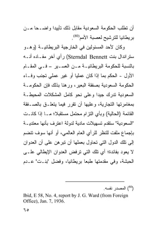 ‫ﺃﻥ ﺘﻁﻠﺏ ﺍﻟﺤﻜﻭﻤﺔ ﺍﻟﺴﻌﻭﺩﻴﺔ ﻤﻘﺎﺒل ﺫﻟﻙ ﺘﺄﻴﻴ ‪‬ﺍ ﻭﺍﻀـ ‪‬ﺎ ﻤـﻥ‬
     ‫ﺤ‬       ‫ﺩ‬
                         ‫ﺒﺭﻴﻁﺎﻨﻴﺎ ﻟﻠﺘﺭﺸﻴﺢ ﻟﻌﺼﺒﺔ ﺍﻷﻤﻡ)08(.‬
‫ﻭﻜﺎﻥ ﻷﺤﺩ ﺍﻟﻤﺴﺌﻭﻟﻴﻥ ﻓﻲ ﺍﻟﺨﺎﺭﺠﻴﺔ ﺍﻟﺒﺭﻴﻁﺎﻨﻴـﺔ )ﻭﻫـﻭ‬
‫ﺴﺘﺭﺍﻨﺩﺍل ﺒﻨﺕ ‪ (Sterndal Bennett‬ﺭﺃﻱ ﺁﺨﺭ ﻤﻔـﺎﺩﻩ ﺃﻨـﻪ‬
‫ﺒﺎﻟﻨﺴﺒﺔ ﻟﻠﺤﻜﻭﻤﺔ ﺍﻟﺒﺭﻴﻁﺎﻨﻴـﺔ ﻤـﻥ ﺍﻟﻌﺴـﻴﺭ – ﻓـﻲ ﺍﻟﻤﻘـﺎﻡ‬
‫ﺍﻷﻭل - ﺍﻟﺤﻜﻡ ﺒﻤﺎ ﺇﺫﺍ ﻜﺎﻥ ﻋﻤﻠ ‪‬ﺎ ﺃﻭ ﻏﻴﺭ ﻋﻤﻠﻲ ﺘﺠﻨﺏ ﻭﻓـﺎﺀ‬
                        ‫ﻴ‬
‫ﺍﻟﺤﻜﻭﻤﺔ ﺍﻟﺴﻌﻭﺩﻴﺔ ﺒﺼﻔﻘﺔ ﺍﻟﺒﻌﻴﺭ، ﻭﺭﻫ ﹰﺎ ﺒﺫﻟﻙ ﻓﺈﻥ ﺍﻟﺤﻜﻭﻤـﺔ‬
                   ‫ﻨ‬
‫ﺍﻟﺴﻌﻭﺩﻴﺔ ﺘﺩﺭﻙ ﺠﻴ ‪‬ﺍ ﻭﻋﻠﻰ ﻨﺤﻭ ﻜﺎﻤل ﺍﻟﻤﺸﻜﻼﺕ ﺍﻟﻤﺤﻴﻁـﺔ‬
                                ‫ﺩ‬
‫ﺒﻤﻐﺎﻤﺭﺘﻬﺎ ﺍﻟﺘﺠﺎﺭﻴﺔ، ﻭﻋﻠﻴﻬﺎ ﺃﻥ ﺘﻘﺭﺭ ﻓﻴﻤﺎ ﻴﺘﻌﻠـﻕ ﺒﺎﻟﺼـﻔﻘﺔ‬
‫ﺍﻟﻘﺎﺌﻤﺔ )ﺍﻟﺤﺎﻟﻴﺔ( ﻭﺒﺄﻱ ﺍﻟﺘﺯﺍﻡ ﻤﺤﺘﻤل ﻤﺴﺘﻘﺒ ﹰ؛ ﻤـﺎ ﺇﺫﺍ ﻜﺎﻨـﺕ‬
               ‫ﻼ‬
‫"ﺍﻟﺴﻌﻭﺩﻴﺔ" ﺴﺘﻘﺩﻡ ﺘﺴﻬﻴﻼﺕ ﻤﺎﺩﻴﺔ ﻟﺩﻭﻟﺔ ﺍﻋﺘﺭﻑ ﺒﺄﻨﻬﺎ ﻤﻌﺘﺩﻴـﺔ‬
‫ﺒﺈﺠﻤﺎﻉ ﻤﻠﻔﺕ ﻟﻠﻨﻅﺭ ﻟﻠﺭﺃﻱ ﺍﻟﻌﺎﻡ ﺍﻟﻌﺎﻟﻤﻲ، ﺃﻭ ﺃﻨﻬﺎ ﺴﻭﻑ ﺘﻨﻀﻡ‬
‫ﺇﻟﻰ ﺘﻠﻙ ﺍﻟﺩﻭل ﺍﻟﺘﻲ ﺘﺤﺎﻭل ﺒﻌﻤﻠﻬﺎ ﺃﻥ ﺘﺒﺭﻫﻥ ﻋﻠﻰ ﺃﻥ ﺍﻟﻌﺩﻭﺍﻥ‬
‫ﻻ ﻴﻌﻭﺩ ﺒﻔﺎﺌﺩﺓ؛ ﺃﻱ ﺘﻠﻙ ﺍﻟﺘﻲ ﺘﺭﻓﺽ ﺍﻟﻌﺩﻭﺍﻥ ﺍﻹﻴﻁﺎﻟﻲ ﻋﻠـﻰ‬
‫ﺍﻟﺤﺒﺸﺔ، ﻭﻓﻲ ﻤﻘﺩﻤﺘﻬﺎ ﻁﺒ ‪‬ﺎ ﺒﺭﻴﻁﺎﻨﻴﺎ، ﻭﻓﻀل "ﺒﻨـﺕ" ﻋـﺩﻡ‬
                            ‫ﻌ‬



                                          ‫)08( ﺍﻟﻤﺼﺩﺭ ﻨﻔﺴﻪ.‬
‫‪Ibid, E 58, No. 4, report by J. G. Ward (from Foreign‬‬
‫.6391 ,7 .‪Office), Jan‬‬
‫٥٦‬
 