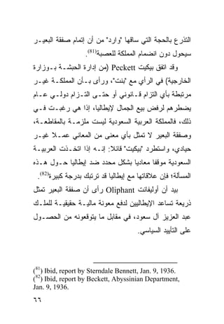 ‫ﺍﻟﺘﺫﺭﻉ ﺒﺎﻟﺤﺠﺔ ﺍﻟﺘﻲ ﺴﺎﻗﻬﺎ "ﻭﺍﺭﺩ" ﻤﻥ ﺃﻥ ﺇﺘﻤﺎﻡ ﺼﻔﻘﺔ ﺍﻟﺒﻌﻴـﺭ‬
                  ‫ﺴﻴﺤﻭل ﺩﻭﻥ ﺍﻨﻀﻤﺎﻡ ﺍﻟﻤﻤﻠﻜﺔ ﻟﻠﻌﺼﺒﺔ)18(.‬
‫ﻭﻗﺩ ﺍﺘﻔﻕ ﺒﻴﻜﻴﺕ ‪) Peckett‬ﻤﻥ ﺇﺩﺍﺭﺓ ﺍﻟﺤﺒﺸـﺔ ﺒـﻭﺯﺍﺭﺓ‬
‫ﺍﻟﺨﺎﺭﺠﻴﺔ( ﻓﻲ ﺍﻟﺭﺃﻱ ﻤﻊ "ﺒﻨﺕ"، ﻭﺭﺃﻯ ﺒـﺄﻥ ﺍﻟﻤﻤﻠﻜـﺔ ﻏﻴـﺭ‬
‫ﻤﺭﺘﺒﻁﺔ ﺒﺄﻱ ﺍﻟﺘﺯﺍﻡ ﻗـﺎﻨﻭﻨﻲ ﺃﻭ ﺤﺘـﻰ ﺍﻟﺘـﺯﺍﻡ ﺩﻭﻟـﻲ ﻋـﺎﻡ‬
‫ﻴﻀﻁﺭﻫﻡ ﻟﺭﻓﺽ ﺒﻴﻊ ﺍﻟﺠﻤﺎل ﻹﻴﻁﺎﻟﻴﺎ، ﺇﺫﺍ ﻫﻲ ﺭﻏﺒـﺕ ﻓـﻲ‬
‫ﺫﻟﻙ، ﻓﺎﻟﻤﻤﻠﻜﺔ ﺍﻟﻌﺭﺒﻴﺔ ﺍﻟﺴﻌﻭﺩﻴﺔ ﻟﻴﺴﺕ ﻤﻠﺯﻤـﺔ ﺒﺎﻟﻤﻘﺎﻁﻌـﺔ،‬
‫ﻭﺼﻔﻘﺔ ﺍﻟﺒﻌﻴﺭ ﻻ ﺘﻤﺜل ﺒﺄﻱ ﻤﻌﻨﻰ ﻤﻥ ﺍﻟﻤﻌﺎﻨﻲ ﻋﻤـﻼ ﻏﻴـﺭ‬
     ‫ﹰ‬
‫ﺤﻴﺎﺩﻱ، ﻭﺍﺴﺘﻁﺭﺩ "ﺒﻴﻜﻴﺕ" ﻗﺎﺌﻼ: ﺇﻨـﻪ ﺇﺫﺍ ﺍﺘﺨـﺫﺕ ﺍﻟﻌﺭﺒﻴـﺔ‬
                          ‫ﹰ‬
‫ﺍﻟﺴﻌﻭﺩﻴﺔ ﻤﻭﻗ ﹰﺎ ﻤﻌﺎﺩ ‪‬ﺎ ﺒﺸﻜل ﻤﺤﺩﺩ ﻀﺩ ﺇﻴﻁﺎﻟﻴﺎ ﺤـﻭل ﻫـﺫﻩ‬
                                ‫ﻴ‬       ‫ﻔ‬
 ‫ﺍﻟﻤﺴﺄﻟﺔ؛ ﻓﺈﻥ ﻋﻼﻗﺎﺘﻬﺎ ﻤﻊ ﺇﻴﻁﺎﻟﻴﺎ ﻗﺩ ﺘﺭﺘﺒﻙ ﺒﺩﺭﺠﺔ ﻜﺒﻴﺭﺓ)28(.‬
‫ﺒﻴﺩ ﺃﻥ ﺃﻭﻟﻴﻔﺎﻨﺕ ‪ Oliphant‬ﺭﺃﻯ ﺃﻥ ﺼﻔﻘﺔ ﺍﻟﺒﻌﻴﺭ ﺘﻤﺜل‬
‫ﺫﺭﻴﻌﺔ ﺘﺴﺎﻋﺩ ﺍﻹﻴﻁﺎﻟﻴﻴﻥ ﻟﺩﻓﻊ ﻤﻌﻭﻨﺔ ﻤﺎﻟﻴـﺔ ﺤﻘﻴﻘﻴـﺔ ﻟﻠﻤﻠـﻙ‬
‫ﻋﺒﺩ ﺍﻟﻌﺯﻴﺯ ﺁل ﺴﻌﻭﺩ، ﻓﻲ ﻤﻘﺎﺒل ﻤﺎ ﻴﺘﻭﻗﻌﻭﻨﻪ ﻤﻥ ﺍﻟﺤﺼـﻭل‬
                                      ‫ﻋﻠﻰ ﺍﻟﺘﺄﻴﻴﺩ ﺍﻟﺴﻴﺎﺴﻲ.‬



‫.6391 ,9 .‪(81) Ibid, report by Sterndale Bennett, Jan‬‬
‫,‪(82) Ibid, report by Beckett, Abyssinian Department‬‬
‫.6391 ,9 .‪Jan‬‬
‫٦٦‬
 