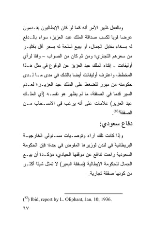 ‫ﻭﺒﺎﻟﻔﻌل ﻅﻬﺭ ﺍﻷﻤﺭ ﺃﻨﻪ ﻜﻤﺎ ﻟﻭ ﻜﺎﻥ ﺍﻹﻴﻁﺎﻟﻴﻭﻥ ﻴﻘـﺩﻤﻭﻥ‬
‫ﻋﺭ ‪‬ﺎ ﻗﻭ ‪‬ﺎ ﻟﻜﺴﺏ ﺼﺩﺍﻗﺔ ﺍﻟﻤﻠﻙ ﻋﺒﺩ ﺍﻟﻌﺯﻴﺯ، ﺴﻭﺍﺀ ﺒﺎﻟـﺩﻓﻊ‬
                                           ‫ﻀ ﻴ‬
‫ﻟﻪ ﺒﺴﺨﺎﺀ ﻤﻘﺎﺒل ﺍﻟﺠﻤﺎل، ﺃﻭ ﺒﺒﻴﻊ ﺃﺴﻠﺤﺔ ﻟﻪ ﺒﺴﻌﺭ ﺃﻗل ﺒﻜﺜﻴـﺭ‬
‫ﻤﻥ ﺴﻌﺭﻫﻡ ﺍﻟﺘﺠﺎﺭﻱ؛ ﻭﻤﻥ ﺜﻡ ﻜﺎﻥ ﻤﻥ ﺍﻟﺼﻭﺍﺏ – ﻭﻓ ﹰﺎ ﻟﺭﺃﻱ‬
      ‫ﻘ‬
‫ﺃﻭﻟﻴﻔﺎﻨﺕ - ﺇﺜﻨﺎﺀ ﺍﻟﻤﻠﻙ ﻋﺒﺩ ﺍﻟﻌﺯﻴﺯ ﻋﻥ ﺍﻟﻭﻗﻭﻉ ﻓﻲ ﻤﺜل ﻫـﺫﺍ‬
‫ﺍﻟﻤﺨﻁﻁ، ﻭﺍﻋﺘﺭﻑ ﺃﻭﻟﻴﻔﺎﻨﺕ ﺃﻴ ‪‬ﺎ ﺒﺎﻟﺸﻙ ﻓﻲ ﻤﺩﻯ ﻤـﺎ ﻟـﺩﻯ‬
                       ‫ﻀ‬
‫ﺤﻜﻭﻤﺘﻪ ﻤﻥ ﻤﺒﺭﺭ ﻟﻠﻀﻐﻁ ﻋﻠﻰ ﺍﻟﻤﻠﻙ ﻋﺒﺩ ﺍﻟﻌﺯﻴـﺯ؛ ﻟﻌـﺩﻡ‬
‫ﺍﻟﺴﻴﺭ ﻗﺩ ‪‬ﺎ ﻓﻲ ﺍﻟﺼﻔﻘﺔ، ﻤﺎ ﻟﻡ ﻴﻅﻬﺭ ﻫﻭ ﻨﻔﺴـﻪ )ﺃﻱ ﺍﻟﻤﻠـﻙ‬
                                           ‫ﻤ‬
‫ﻋﺒﺩ ﺍﻟﻌﺯﻴﺯ( ﻋﻼﻤﺎﺕ ﻋﻠﻰ ﺃﻨﻪ ﻴﺭﻏﺏ ﻓﻲ ﺍﻻﻨﺴـﺤﺎﺏ ﻤـﻥ‬
                                                   ‫ﺍﻟﺼﻔﻘﺔ)38(.‬
                                         ‫ﺩﻓﺎﻉ ﺴﻌﻭﺩﻱ:‬
‫ﻭﺇﺫﺍ ﻜﺎﻨﺕ ﺘﻠﻙ ﺁﺭﺍﺀ ﻭﺘﻭﺼـﻴﺎﺕ ﻤﺴـﺌﻭﻟﻲ ﺍﻟﺨﺎﺭﺠﻴـﺔ‬
‫ﺍﻟﺒﺭﻴﻁﺎﻨﻴﺔ ﻓﻲ ﻟﻨﺩﻥ ﻟﻭﺯﻴﺭﻫﺎ ﺍﻟﻤﻔﻭﺽ ﻓﻲ ﺠﺩﺓ؛ ﻓﺈﻥ ﺍﻟﺤﻜﻭﻤﺔ‬
‫ﺍﻟﺴﻌﻭﺩﻴﺔ ﺭﺍﺤﺕ ﺘﺩﺍﻓﻊ ﻋﻥ ﻤﻭﻗﻔﻬﺎ ﺍﻟﺤﻴﺎﺩﻱ، ﻤﺅﻜـﺩﺓ ﺃﻥ ﺒﻴـﻊ‬
‫ﺍﻟﺠﻤﺎل ﻟﻠﺤﻜﻭﻤﺔ ﺍﻹﻴﻁﺎﻟﻴﺔ )ﺼﻔﻘﺔ ﺍﻟﺒﻌﻴﺭ( ﻻ ﺘﻤﺜل ﺸﻴ ًﺎ ﺃﻜﺜـﺭ‬
       ‫ﺌ‬
                                   ‫ﻤﻥ ﻜﻭﻨﻬﺎ ﺼﻔﻘﺔ ﺘﺠﺎﺭﻴﺔ.‬



‫.6391 ,01 .‪(83) Ibid, report by L. Oliphant, Jan‬‬
‫٧٦‬
 