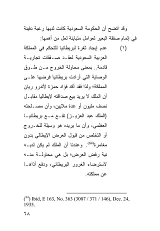 ‫ﻭﻗﺩ ﺍﺘﻀﺢ ﺃﻥ ﺍﻟﺤﻜﻭﻤﺔ ﺍﻟﺴﻌﻭﺩﻴﺔ ﻜﺎﻨﺕ ﻟﺩﻴﻬﺎ ﺭﻏﺒﺔ ﺩﻓﻴﻨﺔ‬
        ‫ﻓﻲ ﺇﺘﻤﺎﻡ ﺼﻔﻘﺔ ﺍﻟﺒﻌﻴﺭ ﻟﻌﻭﺍﻤل ﻤﺘﺒﺎﻴﻨﺔ ﻟﻌل ﻤﻥ ﺃﻫﻤﻬﺎ:‬
‫ﻋﺩﻡ ﺇﻴﺠﺎﺩ ﺜﻐﺭﺓ ﻟﺒﺭﻴﻁﺎﻨﻴﺎ ﻟﻠﺘﺤﻜﻡ ﻓﻲ ﺍﻟﻤﻤﻠﻜﺔ‬       ‫)١(‬
‫ﺍﻟﻌﺭﺒﻴﺔ ﺍﻟﺴﻌﻭﺩﻴﺔ ﻟﻌﻘـﺩ ﺼـﻔﻘﺎﺕ ﺘﺠﺎﺭﻴـﺔ‬
‫ﻗﺎﺩﻤﺔ.. ﺒﻤﻌﻨﻰ ﻤﺤﺎﻭﻟﺔ ﺍﻟﺨﺭﻭﺝ ﻤـﻥ ﻁـﻭﻕ‬
‫ﺍﻟﻭﺼﺎﻴﺔ ﺍﻟﺘﻲ ﺃﺭﺍﺩﺕ ﺒﺭﻴﻁﺎﻨﻴﺎ ﻓﺭﻀﻬﺎ ﻋﻠـﻰ‬
‫ﺍﻟﻤﻤﻠﻜﺔ؛ ﻭﻟﺫﺍ ﻓﻘﺩ ﺃﻜﺩ ﻓﺅﺍﺩ ﺤﻤﺯﺓ ﻷﻨﺩﺭﻭ ﺭﻴﺎﻥ‬
‫ﺃﻥ ﺍﻟﻤﻠﻙ ﻻ ﻴﺭﻴﺩ ﺒﻴﻊ ﺼﺩﺍﻗﺘﻪ ﻹﻴﻁﺎﻟﻴﺎ ﻤﻘﺎﺒـل‬
‫ﻨﺼﻑ ﻤﻠﻴﻭﻥ ﺃﻭ ﻋﺩﺓ ﻤﻼﻴﻴﻥ، ﻭﺃﻥ ﻤﺼـﻠﺤﺘﻪ‬
‫)ﺍﻟﻤﻠﻙ ﻋﺒﺩ ﺍﻟﻌﺯﻴـﺯ( ﺘﻘـﻊ ﻤـﻊ ﺒﺭﻴﻁﺎﻨﻴـﺎ‬
‫ﺍﻟﻌﻅﻤﻰ، ﻭﺃﻥ ﻤﺎ ﻴﺭﻴﺩﻩ ﻫﻭ ﻭﺴﻴﻠﺔ ﻟﻠﺨـﺭﻭﺝ‬
‫ﺃﻭ ﺍﻟﺘﺨﻠﺹ ﻤﻥ ﻗﺒﻭل ﺍﻟﻌﺭﺽ ﺍﻹﻴﻁﺎﻟﻲ ﺒﺩﻭﻥ‬
‫ﻤﻐﺎﻤﺭﺓ)48(. ﻭﻋﻨﺩﻨﺎ ﺃﻥ ﺍﻟﻤﻠﻙ ﻟﻡ ﻴﻜﻥ ﻟﺩﻴـﻪ‬
‫ﻨﻴﺔ ﺭﻓﺽ ﺍﻟﻌﺭﺽ؛ ﺒل ﻫﻲ ﻤﺤﺎﻭﻟـﺔ ﻤﻨـﻪ‬
‫ﻻﺴﺘﺭﻀﺎﺀ ﺍﻟﻐﺭﻭﺭ ﺍﻟﺒﺭﻴﻁﺎﻨﻲ، ﻭﺩﻓﻊ ﺃﺫﺍﻫـﺎ‬
                               ‫ﻋﻥ ﻤﻤﻠﻜﺘﻪ.‬



‫,42 .‪(84) Ibid, E 163, No. 363 (3007 / 371 / 146), Dec‬‬
‫.5391‬
‫٨٦‬
 