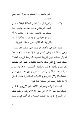 ‫ﻭﻫﻲ ﺒﺎﻟﻀﺭﻭﺭﺓ ﺘﻬـﺘﻡ ﺒـﺄﺤﻭﺍل ﻤﺴـﻠﻤﻲ‬
                                   ‫ﺍﻟﺤﺒﺸﺔ.‬
‫ﻭﺃﺨﻴ ‪‬ﺍ ﻜﻴﻑ ﺘﺴﺘﻁﻴﻊ ﺍﻟﻤﻤﻠﻜﺔ ﺍﻹﻓﻼﺕ ﻤـﻥ‬
                              ‫ﺭ‬                 ‫)٣(‬
‫ﺍﻟﻨﻔﻭﺫ ﺍﻟﺒﺭﻴﻁﺎﻨﻲ ﻤـﻥ ﻨﺎﺤﻴـﺔ، ﻭﺘﻬﺩﻴـﺩﺍﺕ‬
‫ﺇﻴﻁﺎﻟﻴﺎ ﻤﻥ ﻨﺎﺤﻴـﺔ ﺃﺨـﺭﻯ. ﻭﺒﺨﺎﺼـﺔ ﺃﻥ‬
‫ﺼﺭﺍﻉ ﺍﻟﺩﻭﻟﺘﻴﻥ )ﺒﺭﻴﻁﺎﻨﻴﺎ، ﻭﺇﻴﻁﺎﻟﻴﺎ( ﻜـﺎﻥ‬
    ‫ﻴﻠﻘﻲ ﺒﻅﻼﻟﻪ ﺍﻟﻜﺜﻴﻔﺔ ﻋﻠﻰ ﻤﻨﻁﻘﺘﻨﺎ ﺍﻟﻌﺭﺒﻴﺔ.‬
‫ﻜﺎﻨﺕ ﻫﺫﻩ ﻫﻲ ﺍﻷﻋﻤﺩﺓ ﺍﻟﺭﺌﻴﺴﻴﺔ ﺍﻟﺘﻲ ﺸﻜﻠﺕ ﺍﻟﺩﺭﺍﺴـﺔ..‬
‫ﻭﻫﻲ ﻤﺘﺸﺎﺒﻜﺔ ﻻ ﻴﻤﻜﻥ ﺍﻟﻔﺼل ﺒﻴﻨﻬﺎ؛ ﺇﺫ ﻜﻴﻑ ﻴﻌـﺎﻟﺞ ﺤـﺩﺙ‬
‫ﻟﻡ ﻴﻜﻥ ﻤﻴﺩﺍﻨﻪ ﺸﺭﻕ ﺇﻓﺭﻴﻘﻴﺎ ﻓﺤﺴﺏ؛ ﺒل ﻭﺴﻁ ﺃﻭﺭﻭﺒﺎ ﺃﻴ ‪‬ﺎ؟!‬
   ‫ﻀ‬
‫ﺤﻴﺙ ﺍﻟﺼﺭﺍﻉ ﺍﻟﺫﻱ ﺒﺩﺕ ﻤﻼﻤﺤﻪ ﺘﺘﺸﻜل، ﻭﺩﺨل ﺇﻟﻰ ﺤﻠﺒﺘـﻪ‬
‫ﻜل ﻤﻥ ﺒﺭﻴﻁﺎﻨﻴﺎ ﻭﻓﺭﻨﺴﺎ ﻭﺇﻴﻁﺎﻟﻴﺎ ﻭﺃﻟﻤﺎﻨﻴﺎ.. ﻭﻤﺎ ﻫﻭ ﻴﺎ ﺘـﺭﻯ‬
‫ﻤﻭﻗﻑ ﻋﺼﺒﺔ ﺍﻷﻤﻡ ﻤﻥ ﺤﺭﺏ ﺘـﺩﻭﺭ ﺒـﻴﻥ ﻋﻀـﻭﻴﻥ ﻤـﻥ‬
‫ﺃﻋﻀﺎﺌﻬﺎ؟! ﻭﻷﻥ ﺍﻟﻤﻭﻀﻭﻉ ﺘﺸﺎﺒﻜﺕ ﺃﺤﺩﺍﺜﻪ ﻭﺘﺩﺍﺨﻠﺕ؛ ﻜـﺎﻥ‬
                     ‫ﻟﺯﺍ ‪‬ﺎ ﻋﻠﻴﻨﺎ ﻭﻀﻌﻪ ﻓﻲ ﻤﺒﺤﺜﻴﻥ ﻜﻤﺎ ﻴﻠﻲ:‬
                                                    ‫ﻤ‬
‫ﺍﻟﻤﺒﺤﺙ ﺍﻷﻭل- ﻭﻋﻨﻭﺍﻨﻪ: "ﺍﻷﻁﻤـﺎﻉ ﺍﻷﻭﺭﻭﺒﻴـﺔ ﻓـﻲ‬
‫ﺍﻟﺤﺒﺸﺔ ﻤﻨﺫ ﻋﺎﻡ ٩١٩١ ﺇﻟﻰ ﻋﺎﻡ ٥٢٩١"، ﻭﻓﻴﻪ ﻋﺭﻀﻨﺎ ﻜﻴﻑ‬
‫ﺃﻥ ﺍﻷﻁﻤﺎﻉ ﺍﻷﻭﺭﻭﺒﻴﺔ ﺃﺩﺨﻠﺕ ﺍﻟﺤﺒﺸﺔ ﺭﻏﻡ ﺃﻨﻔﻬﺎ ﻓﻲ ﺩﻭﺍﻤـﺔ‬


‫٦‬
 