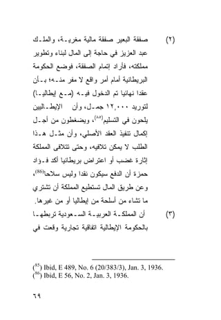 ‫ﺼﻔﻘﺔ ﺍﻟﺒﻌﻴﺭ ﺼﻔﻘﺔ ﻤﺎﻟﻴﺔ ﻤﻐﺭﻴـﺔ، ﻭﺍﻟﻤﻠـﻙ‬              ‫)٢(‬
‫ﻋﺒﺩ ﺍﻟﻌﺯﻴﺯ ﻓﻲ ﺤﺎﺠﺔ ﺇﻟﻰ ﺍﻟﻤﺎل ﻟﺒﻨﺎﺀ ﻭﺘﻁﻭﻴﺭ‬
‫ﻤﻤﻠﻜﺘﻪ، ﻓﺄﺭﺍﺩ ﺇﺘﻤﺎﻡ ﺍﻟﺼﻔﻘﺔ، ﻓﻭﻀﻊ ﺍﻟﺤﻜﻭﻤﺔ‬
‫ﺍﻟﺒﺭﻴﻁﺎﻨﻴﺔ ﺃﻤﺎﻡ ﺃﻤﺭ ﻭﺍﻗﻊ ﻻ ﻤﻔﺭ ﻤﻨـﻪ؛ ﺒـﺄﻥ‬
‫ﻋﻘ ‪‬ﺍ ﻨﻬﺎﺌ ‪‬ﺎ ﺘﻡ ﺍﻟﺩﺨﻭل ﻓﻴـﻪ )ﻤـﻊ ﺇﻴﻁﺎﻟﻴـﺎ(‬
                               ‫ﻴ‬       ‫ﺩ‬
‫ﺍﻹﻴﻁـﺎﻟﻴﻴﻥ‬    ‫ﻟﺘﻭﺭﻴﺩ ٠٠٠,٢١ ﺠﻤـل، ﻭﺃﻥ‬
‫ﻴﻠﺤﻭﻥ ﻓﻲ ﺍﻟﺘﺴﻠﻴﻡ)٥٨(، ﻭﻴﻀﻐﻁﻭﻥ ﻤﻥ ﺃﺠـل‬
‫ﺇﻜﻤﺎل ﺘﻨﻔﻴﺫ ﺍﻟﻌﻘﺩ ﺍﻷﺼﻠﻲ، ﻭﺃﻥ ﻤﺜـل ﻫـﺫﺍ‬
‫ﺍﻟﻁﻠﺏ ﻻ ﻴﻤﻜﻥ ﺘﻼﻓﻴﻪ، ﻭﺤﺘﻰ ﺘﺘﻼﻓﻰ ﺍﻟﻤﻤﻠﻜﺔ‬
‫ﺇﺜﺎﺭﺓ ﻏﻀﺏ ﺃﻭ ﺍﻋﺘﺭﺍﺽ ﺒﺭﻴﻁﺎﻨﻴﺎ ﺃﻜﺩ ﻓـﺅﺍﺩ‬
‫ﺤﻤﺯﺓ ﺃﻥ ﺍﻟﺩﻓﻊ ﺴﻴﻜﻭﻥ ﻨﻘ ‪‬ﺍ ﻭﻟﻴﺱ ﺴﻼ ‪‬ﺎ)68(،‬
      ‫ﺤ‬          ‫ﺩ‬
‫ﻭﻋﻥ ﻁﺭﻴﻕ ﺍﻟﻤﺎل ﺘﺴﺘﻁﻴﻊ ﺍﻟﻤﻤﻠﻜﺔ ﺃﻥ ﺘﺸﺘﺭﻱ‬
‫ﻤﺎ ﺘﺸﺎﺀ ﻤﻥ ﺃﺴﻠﺤﺔ ﻤﻥ ﺇﻴﻁﺎﻟﻴﺎ ﺃﻭ ﻤﻥ ﻏﻴﺭﻫﺎ.‬
‫ﺃﻥ ﺍﻟﻤﻤﻠﻜـﺔ ﺍﻟﻌﺭﺒﻴـﺔ ﺍﻟﺴـﻌﻭﺩﻴﺔ ﺘﺭﺒﻁﻬـﺎ‬
 ‫ـ‬           ‫ـ‬     ‫ـ‬        ‫ـ‬                       ‫)٣(‬
‫ﺒﺎﻟﺤﻜﻭﻤﺔ ﺍﻹﻴﻁﺎﻟﻴﺔ ﺍﺘﻔﺎﻗﻴﺔ ﺘﺠﺎﺭﻴﺔ ﻭﻗﻌﺕ ﻓﻲ‬



‫.6391 ,3 .‪(85) Ibid, E 489, No. 6 (20/383/3), Jan‬‬
‫.6391 ,3 .‪(86) Ibid, E 56, No. 2, Jan‬‬


‫٩٦‬
 