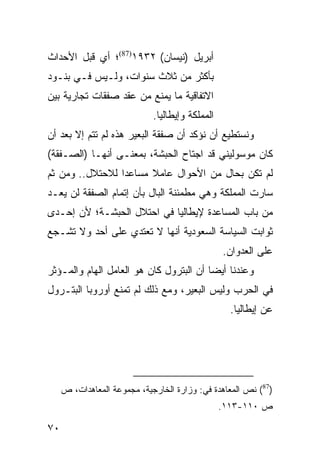 ‫ﺃﺒﺭﻴل )ﻨﻴﺴﺎﻥ( ٢٣٩١)78(؛ ﺃﻱ ﻗﺒل ﺍﻷﺤﺩﺍﺙ‬
‫ﺒﺄﻜﺜﺭ ﻤﻥ ﺜﻼﺙ ﺴﻨﻭﺍﺕ، ﻭﻟـﻴﺱ ﻓـﻲ ﺒﻨـﻭﺩ‬
‫ﺍﻻﺘﻔﺎﻗﻴﺔ ﻤﺎ ﻴﻤﻨﻊ ﻤﻥ ﻋﻘﺩ ﺼﻔﻘﺎﺕ ﺘﺠﺎﺭﻴﺔ ﺒﻴﻥ‬
                             ‫ﺍﻟﻤﻤﻠﻜﺔ ﻭﺇﻴﻁﺎﻟﻴﺎ.‬
‫ﻭﻨﺴﺘﻁﻴﻊ ﺃﻥ ﻨﺅﻜﺩ ﺃﻥ ﺼﻔﻘﺔ ﺍﻟﺒﻌﻴﺭ ﻫﺫﻩ ﻟﻡ ﺘﺘﻡ ﺇﻻ ﺒﻌﺩ ﺃﻥ‬
‫ﻜﺎﻥ ﻤﻭﺴﻭﻟﻴﻨﻲ ﻗﺩ ﺍﺠﺘﺎﺡ ﺍﻟﺤﺒﺸﺔ، ﺒﻤﻌﻨـﻰ ﺃﻨﻬـﺎ )ﺍﻟﺼـﻔﻘﺔ(‬
‫ﻟﻡ ﺘﻜﻥ ﺒﺤﺎل ﻤﻥ ﺍﻷﺤﻭﺍل ﻋﺎﻤﻼ ﻤﺴﺎﻋ ‪‬ﺍ ﻟﻼﺤﺘﻼل.. ﻭﻤﻥ ﺜﻡ‬
                 ‫ﺩ‬      ‫ﹰ‬
‫ﺴﺎﺭﺕ ﺍﻟﻤﻤﻠﻜﺔ ﻭﻫﻲ ﻤﻁﻤﺌﻨﺔ ﺍﻟﺒﺎل ﺒﺄﻥ ﺇﺘﻤﺎﻡ ﺍﻟﺼﻔﻘﺔ ﻟﻥ ﻴﻌـﺩ‬
‫ﻤﻥ ﺒﺎﺏ ﺍﻟﻤﺴﺎﻋﺩﺓ ﻹﻴﻁﺎﻟﻴﺎ ﻓﻲ ﺍﺤﺘﻼل ﺍﻟﺤﺒﺸـﺔ؛ ﻷﻥ ﺇﺤـﺩﻯ‬
‫ﺜﻭﺍﺒﺕ ﺍﻟﺴﻴﺎﺴﺔ ﺍﻟﺴﻌﻭﺩﻴﺔ ﺃﻨﻬﺎ ﻻ ﺘﻌﺘﺩﻱ ﻋﻠﻰ ﺃﺤﺩ ﻭﻻ ﺘﺸـﺠﻊ‬
                                                 ‫ﻋﻠﻰ ﺍﻟﻌﺩﻭﺍﻥ.‬
‫ﻭﻋﻨﺩﻨﺎ ﺃﻴ ‪‬ﺎ ﺃﻥ ﺍﻟﺒﺘﺭﻭل ﻜﺎﻥ ﻫﻭ ﺍﻟﻌﺎﻤل ﺍﻟﻬﺎﻡ ﻭﺍﻟﻤـﺅﺜﺭ‬
                                         ‫ﻀ‬
‫ﻓﻲ ﺍﻟﺤﺭﺏ ﻭﻟﻴﺱ ﺍﻟﺒﻌﻴﺭ، ﻭﻤﻊ ﺫﻟﻙ ﻟﻡ ﺘﻤﻨﻊ ﺃﻭﺭﻭﺒﺎ ﺍﻟﺒﺘـﺭﻭل‬
                                                   ‫ﻋﻥ ﺇﻴﻁﺎﻟﻴﺎ.‬




     ‫)78( ﻨﺹ ﺍﻟﻤﻌﺎﻫﺩﺓ ﻓﻲ: ﻭﺯﺍﺭﺓ ﺍﻟﺨﺎﺭﺠﻴﺔ، ﻤﺠﻤﻭﻋﺔ ﺍﻟﻤﻌﺎﻫﺩﺍﺕ، ﺹ‬
                                                 ‫ﺹ ٠١١-٣١١.‬

‫٠٧‬
 