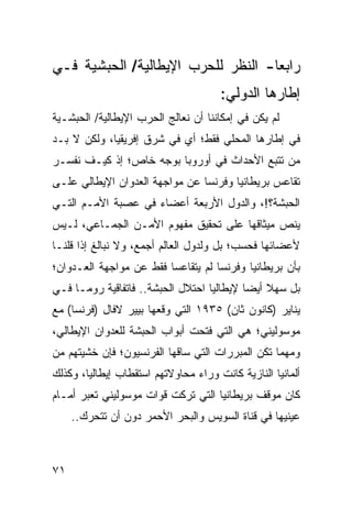 ‫ﺭﺍﺒ ‪‬ﺎ- ﺍﻟﻨﻅﺭ ﻟﻠﺤﺭﺏ ﺍﻹﻴﻁﺎﻟﻴﺔ/ ﺍﻟﺤﺒﺸﻴﺔ ﻓـﻲ‬
                                    ‫ﻌ‬
                                      ‫ﺇﻁﺎﺭﻫﺎ ﺍﻟﺩﻭﻟﻲ:‬
‫ﻟﻡ ﻴﻜﻥ ﻓﻲ ﺇﻤﻜﺎﻨﻨﺎ ﺃﻥ ﻨﻌﺎﻟﺞ ﺍﻟﺤﺭﺏ ﺍﻹﻴﻁﺎﻟﻴﺔ/ ﺍﻟﺤﺒﺸـﻴﺔ‬
‫ﻓﻲ ﺇﻁﺎﺭﻫﺎ ﺍﻟﻤﺤﻠﻲ ﻓﻘﻁ؛ ﺃﻱ ﻓﻲ ﺸﺭﻕ ﺇﻓﺭﻴﻘﻴﺎ، ﻭﻟﻜﻥ ﻻ ﺒـﺩ‬
‫ﻤﻥ ﺘﺘﺒﻊ ﺍﻷﺤﺩﺍﺙ ﻓﻲ ﺃﻭﺭﻭﺒﺎ ﺒﻭﺠﻪ ﺨﺎﺹ؛ ﺇﺫ ﻜﻴـﻑ ﻨﻔﺴـﺭ‬
‫ﺘﻘﺎﻋﺱ ﺒﺭﻴﻁﺎﻨﻴﺎ ﻭﻓﺭﻨﺴﺎ ﻋﻥ ﻤﻭﺍﺠﻬﺔ ﺍﻟﻌﺩﻭﺍﻥ ﺍﻹﻴﻁﺎﻟﻲ ﻋﻠـﻰ‬
‫ﺍﻟﺤﺒﺸﺔ؟!، ﻭﺍﻟﺩﻭل ﺍﻷﺭﺒﻌﺔ ﺃﻋﻀﺎﺀ ﻓﻲ ﻋﺼﺒﺔ ﺍﻷﻤـﻡ ﺍﻟﺘـﻲ‬
‫ﻴﻨﺹ ﻤﻴﺜﺎﻗﻬﺎ ﻋﻠﻰ ﺘﺤﻘﻴﻕ ﻤﻔﻬﻭﻡ ﺍﻷﻤـﻥ ﺍﻟﺠﻤـﺎﻋﻲ، ﻟـﻴﺱ‬
‫ﻷﻋﻀﺎﺌﻬﺎ ﻓﺤﺴﺏ؛ ﺒل ﻭﻟﺩﻭل ﺍﻟﻌﺎﻟﻡ ﺃﺠﻤﻊ، ﻭﻻ ﻨﺒﺎﻟﻎ ﺇﺫﺍ ﻗﻠﻨـﺎ‬
‫ﺒﺄﻥ ﺒﺭﻴﻁﺎﻨﻴﺎ ﻭﻓﺭﻨﺴﺎ ﻟﻡ ﻴﺘﻘﺎﻋﺴﺎ ﻓﻘﻁ ﻋﻥ ﻤﻭﺍﺠﻬﺔ ﺍﻟﻌـﺩﻭﺍﻥ؛‬
‫ﺒل ﺴﻬﻼ ﺃﻴ ‪‬ﺎ ﻹﻴﻁﺎﻟﻴﺎ ﺍﺤﺘﻼل ﺍﻟﺤﺒﺸﺔ.. ﻓﺎﺘﻔﺎﻗﻴﺔ ﺭﻭﻤـﺎ ﻓـﻲ‬
                                           ‫ﻀ‬
‫ﻴﻨﺎﻴﺭ )ﻜﺎﻨﻭﻥ ﺜﺎﻥ( ٥٣٩١ ﺍﻟﺘﻲ ﻭﻗﻌﻬﺎ ﺒﻴﻴﺭ ﻻﻓﺎل )ﻓﺭﻨﺴﺎ( ﻤﻊ‬
‫ﻤﻭﺴﻭﻟﻴﻨﻲ؛ ﻫﻲ ﺍﻟﺘﻲ ﻓﺘﺤﺕ ﺃﺒﻭﺍﺏ ﺍﻟﺤﺒﺸﺔ ﻟﻠﻌﺩﻭﺍﻥ ﺍﻹﻴﻁﺎﻟﻲ،‬
‫ﻭﻤﻬﻤﺎ ﺘﻜﻥ ﺍﻟﻤﺒﺭﺭﺍﺕ ﺍﻟﺘﻲ ﺴﺎﻗﻬﺎ ﺍﻟﻔﺭﻨﺴﻴﻭﻥ؛ ﻓﺈﻥ ﺨﺸﻴﺘﻬﻡ ﻤﻥ‬
‫ﺃﻟﻤﺎﻨﻴﺎ ﺍﻟﻨﺎﺯﻴﺔ ﻜﺎﻨﺕ ﻭﺭﺍﺀ ﻤﺤﺎﻭﻻﺘﻬﻡ ﺍﺴﺘﻘﻁﺎﺏ ﺇﻴﻁﺎﻟﻴﺎ، ﻭﻜﺫﻟﻙ‬
‫ﻜﺎﻥ ﻤﻭﻗﻑ ﺒﺭﻴﻁﺎﻨﻴﺎ ﺍﻟﺘﻲ ﺘﺭﻜﺕ ﻗﻭﺍﺕ ﻤﻭﺴﻭﻟﻴﻨﻲ ﺘﻌﺒﺭ ﺃﻤـﺎﻡ‬
     ‫ﻋﻴﻨﻴﻬﺎ ﻓﻲ ﻗﻨﺎﺓ ﺍﻟﺴﻭﻴﺱ ﻭﺍﻟﺒﺤﺭ ﺍﻷﺤﻤﺭ ﺩﻭﻥ ﺃﻥ ﺘﺘﺤﺭﻙ..‬



‫١٧‬
 