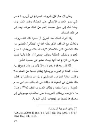 ‫ﻭﻋﻠﻰ ﻜل ﺤﺎل ﻓﺈﻥ ﻅﺭﻭﻑ ﺍﻟﺼﺭﺍﻉ ﻓﻲ ﺃﻭﺭﻭﺒـﺎ ﻫـﻲ‬
‫ﺍﻟﺘﻲ ﺘﻔﺴﺭ ﺍﻟﻌﺩﻭﺍﻥ ﺍﻹﻴﻁﺎﻟﻲ ﻋﻠﻰ ﺍﻟﺤﺒﺸﺔ، ﻭﻨﻔﺱ ﺍﻟﻅـﺭﻭﻑ‬
‫ﺃﻴ ‪‬ﺎ ﺃﺩﺕ ﺇﻟﻰ ﻋﺠﺯ ﻋﺼﺒﺔ ﺍﻷﻤﻡ ﻋﻥ ﺍﺘﺨﺎﺫ ﻤﻭﻗﻑ ﺇﻴﺠـﺎﺒﻲ‬
                                             ‫ﻀ‬
                                             ‫ﻓﻲ ﺘﻠﻙ ﺍﻟﻤﺄﺴﺎﺓ.‬
‫ﻭﻗﺩ ﺃﺩﺭﻙ ﺍﻟﻤﻠﻙ ﻋﺒﺩ ﺍﻟﻌﺯﻴﺯ ﺁل ﺴﻌﻭﺩ ﺘﻠﻙ ﺍﻟﻅـﺭﻭﻑ،‬
‫ﻭﺘﻌﺎﻤل ﻤﻊ ﺍﻟﻤﻭﻗﻑ ﺍﻟﺫﻱ ﺨﻠﻘﻪ ﺍﻟﻨﺯﺍﻉ ﺍﻹﻴﻁﺎﻟﻲ/ ﺍﻟﺤﺒﺸﻲ ﻤﻥ‬
‫ﺫﻟﻙ ﺍﻟﻤﻨﻁﻠﻕ ﺍﻟﺫﻱ ﺨﻼﺼﺘﻪ: "ﻜﻴﻑ ﺘﺴـﻜﺕ ﺒﺭﻴﻁﺎﻨﻴـﺎ ﻋـﻥ‬
‫ﺍﻟﻌﺩﻭﺍﻥ ﻭﺘﻁﺎﻟﺏ ﺍﻟﻤﻤﻠﻜﺔ ﺒﻤﻭﻗﻑ ﺇﻴﺠﺎﺒﻲ؟!"، ﻋﻠ ‪‬ﺎ ﺒﺄﻨﻬﺎ ﻟﻴﺴﺕ‬
            ‫ﻤ‬
     ‫ﻁﺭ ﹰﺎ ﻓﻲ ﺍﻟﻨﺯﺍﻉ ﻜﻤﺎ ﺃﻨﻬﺎ ﻟﻴﺴﺕ ﻋﻀ ‪‬ﺍ ﻓﻲ ﻋﺼﺒﺔ ﺍﻷﻤﻡ.‬
                    ‫ﻭ‬                             ‫ﻓ‬
‫ﻭﻟﺫﺍ ﻓﻘﺩ ﻭﺠﻪ ﻓﺅﺍﺩ ﺤﻤﺯﺓ ﺴﺅﺍﻻ ﻷﻨﺩﺭﻭ ﺭﻴﺎﻥ ‪A. Ryan‬‬
                   ‫ﹰ‬
‫ﻤﻔﺎﺩﻩ: "ﻟﻤﺎﺫﺍ ﻟﻡ ﺘﺤﺎﺭﺏ ﺒﺭﻴﻁﺎﻨﻴﺎ ﺇﻴﻁﺎﻟﻴﺎ ﺩﻓﺎ ‪‬ﺎ ﻋﻥ ﺍﻟﺤﺒﺸـﺔ؟"‬
              ‫ﻋ‬
‫ﻭﻜﺎﻨﺕ ﺇﺠﺎﺒﺔ ﺍﻟﻤﻔﻭﺽ ﺍﻟﺒﺭﻴﻁﺎﻨﻲ ﺭﻴﺎﻥ ﺃﻥ ﺒﺭﻴﻁﺎﻨﻴﺎ ﻟﻭ ﻓﻌﻠﺕ‬
‫ﺫﻟﻙ ﻓﺘﻜﻭﻥ ﻓﻲ ﺍﻟﺤﻘﻴﻘﺔ ﻗﺩ ﺩﺨﻠﺕ ﻓﻲ ﺘﺤـﺎﻟﻑ ﺩﻓـﺎﻋﻲ ﻤـﻊ‬
‫ﺍﻟﺤﺒﺸﺔ، ﻭﺭﺒﻤﺎ ﺩﺨﻠﺕ ﺒﺭﻴﻁﺎﻨﻴﺎ ﺍﻟﺤـﺭﺏ ﻟﺘﻨﻔﻴـﺫﻩ)88(. ﻭﻫـﺫﺍ‬
‫ﻤﺎ ﻻ ﺘﺭﻏﺒﻪ ﺒﺭﻴﻁﺎﻨﻴﺎ ﺍﻟﺤﺭﻴﺼﺔ ﻋﻠﻰ ﺍﺴﺘﻘﻁﺎﺏ ﻤﻭﺴﻭﻟﻴﻨﻲ ﺇﻟﻰ‬
                 ‫ﻤﻌﺴﻜﺭﻫﺎ ﺘﺤﺴ ‪‬ﺎ ﻤﻥ ﺘﻬﺩﻴﺩﺍﺕ ﺃﻟﻤﺎﻨﻴﺎ ﺍﻟﻨﺎﺯﻴﺔ.‬
                                              ‫ﺒ‬

                              ‫)88( ﻭﺜﺎﺌﻕ ﺍﻟﺨﺎﺭﺠﻴﺔ ﺍﻟﺒﺭﻴﻁﺎﻨﻴﺔ:‬
‫/ 173 / 7007( 263 .‪F.O. 371/20056 E 163 / 56 / 26 /, No‬‬
‫.5391 ,42 .‪146), Dec‬‬
‫٢٧‬
 