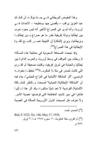 ‫ﻭﻫﺫﺍ ﺍﻟﻤﻔﻭﺽ ﺍﻟﺒﺭﻴﻁﺎﻨﻲ ﻓـﻲ ﺠـﺩﺓ ﻴﺅﻜـﺩ ﺃﻥ ﺍﻟﻤﻠـﻙ‬
‫ﻋﺒﺩ ﺍﻟﻌﺯﻴﺯ ﻴﺭﺍﻗﺏ – ﺒﺄﻗﺼﻰ ﺠﻬﺩ ﻴﺴﺘﻁﻴﻌﻪ - ﺍﻷﺤﺩﺍﺙ ﻓـﻲ‬
‫ﺃﻭﺭﻭﺒﺎ، ﻭﺃﻨﻪ ﻟﻡ ﻴﺭ ﻓﻲ ﺍﻟﺼﺭﺍﻉ ﺍﻷﺨﻴﺭ ﺃﻨﻪ ﻟﻴﺱ ﻤﺠﺭﺩ ﺤﺭﺏ‬
‫ﺒﻴﻥ ﺇﻴﻁﺎﻟﻴﺎ ﻭﺩﻭﻟﺔ ﺇﻓﺭﻴﻘﻴﺔ ﺒﻘﺩﺭ ﻤﺎ ﻫﻭ ﺼﺭﺍﻉ ﺒـﻴﻥ ﺇﻴﻁﺎﻟﻴـﺎ‬
‫ﻭﺒﺭﻴﻁﺎﻨﻴﺎ، ﻭﻴﺭﻯ )ﺍﻟﻤﻠﻙ( ﺃﻥ ﺍﻟﻨﺘﻴﺠﺔ ﻨﺼـﺭ ﻜﺎﺴـﺢ ﻟﻠﻘـﻭﺓ‬
                                  ‫ﺍﻹﻴﻁﺎﻟﻴﺔ ﻓﻲ ﻫﺫﺍ ﺍﻟﺼﺭﺍﻉ)98(.‬
‫ﻭﻗﺩ ﻨﺠﺤﺕ ﺍﻟﺼﺤﺎﻓﺔ ﺍﻟﺴﻌﻭﺩﻴﺔ ﻓﻲ ﻤﻌﺎﻟﺠﺔ ﻫﺫﻩ ﺍﻟﻤﺴﺄﻟﺔ؛‬
‫ﺇﺫ ﺭﺒﻁﺕ ﺒﻴﻥ ﺍﻟﻤﻭﻗﻑ ﻓﻲ ﻭﺴﻁ ﺃﻭﺭﻭﺒﺎ، ﻭﺍﻟﺤﺭﺏ ﺍﻟﺩﺍﺌﺭﺓ ﺒﻴﻥ‬
‫ﺇﻴﻁﺎﻟﻴﺎ ﻭﺍﻟﺤﺒﺸﺔ ﻓﻲ ﺸﺭﻕ ﺇﻓﺭﻴﻘﻴﺎ، ﻭﻜﺘﺒﺕ ﺼﺤﻴﻔﺔ ﺃﻡ ﺍﻟﻘـﺭﻯ‬
‫ﺘﺤﻘﻴ ﹰـﺎ ﺒﻌﻨﻭﺍﻨـﻪ‬
           ‫ﻘ‬        ‫)09(‬
                           ‫ﺍﻟﺘﻲ ﻜﺎﻨﺕ ﺘﺼﺩﺭ ﻓﻲ ﻤﻜـﺔ ﺍﻟﻤﻜﺭﻤـﺔ‬
‫ﺍﻟﺭﺌﻴﺴﻲ: "ﺃﺜﺭ ﺍﻟﻤﺸﻜﻠﺔ ﺍﻷﻟﻤﺎﻨﻴﺔ ﻓﻲ ﺍﻟﻨﺯﺍﻉ ﺍﻟﺤﺒﺸﻲ"، ﺠﺎﺀ ﻓﻴﻪ‬
‫ﺃﻥ "ﺍﻟﻤﺸﻜﻠﺔ ﺍﻹﻴﻁﺎﻟﻴﺔ/ ﺍﻟﺤﺒﺸﻴﺔ" ﺃﺼﺒﺤﺕ ﺒـﺎﻟﻨﻅﺭ ﻟﻠﻤﺸـﻜﻠﺔ‬
‫ﺍﻷﻟﻤﺎﻨﻴﺔ/ ﺍﻟﻔﺭﻨﺴﻴﺔ ﻻ ﺘﻌﺩ ﺸﻴ ًﺎ ﻤﺫﻜﻭ ‪‬ﺍ، ﻭﻗﺩ ﺃﺜﺭ ﻫﺫﺍ ﺘـﺄﺜﻴ ‪‬ﺍ‬
 ‫ﺭ‬                     ‫ﺭ‬       ‫ﺌ‬
‫ﻅﺎﻫ ‪‬ﺍ ﻓﻲ ﺴﻴﺭ ﺘﺸﺩﻴﺩ ﺍﻟﻤﻘﺎﻁﻌﺔ ﺍﻟﺘﻲ ﻓﺭﻀﺘﻬﺎ ﻋﺼﺒﺔ ﺍﻷﻤﻡ..‬
                                               ‫ﺭ‬
‫ﻭﻻ ﻨﻌﺭﻑ ﻫل ﺃﺼﺒﺤﺕ ﺍﻟﺩﻭل ﺍﻷﻭﺭﻭﺒﻴﺔ ﺍﻟﻤﻤﺜﻠﺔ ﻓﻲ ﺍﻟﻌﺼﺒﺔ‬

                                             ‫)98( ﺍﻟﻤﺼﺩﺭ ﻨﻔﺴﻪ.‬
‫.6391 ,71 ‪Ibid, E 3322, No. 146, May‬‬
       ‫)09( ﺃﻡ ﺍﻟﻘﺭﻯ، ﻤﻜﺔ ﺍﻟﻤﻜﺭﻤﺔ، ١١ ﻤﺤﺭﻡ ٥٥٣١ ﻫـ/ ٣ ﺃﺒﺭﻴل‬
                                                      ‫٦٣٩١ﻡ.‬

‫٣٧‬
 