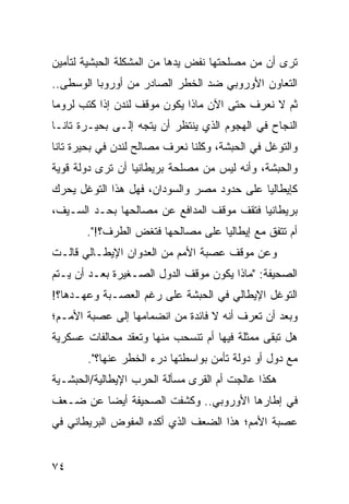 ‫ﺘﺭﻯ ﺃﻥ ﻤﻥ ﻤﺼﻠﺤﺘﻬﺎ ﻨﻔﺽ ﻴﺩﻫﺎ ﻤﻥ ﺍﻟﻤﺸﻜﻠﺔ ﺍﻟﺤﺒﺸﻴﺔ ﻟﺘﺄﻤﻴﻥ‬
‫ﺍﻟﺘﻌﺎﻭﻥ ﺍﻷﻭﺭﻭﺒﻲ ﻀﺩ ﺍﻟﺨﻁﺭ ﺍﻟﺼﺎﺩﺭ ﻤﻥ ﺃﻭﺭﻭﺒﺎ ﺍﻟﻭﺴﻁﻰ..‬
‫ﺜﻡ ﻻ ﻨﻌﺭﻑ ﺤﺘﻰ ﺍﻵﻥ ﻤﺎﺫﺍ ﻴﻜﻭﻥ ﻤﻭﻗﻑ ﻟﻨﺩﻥ ﺇﺫﺍ ﻜﺘﺏ ﻟﺭﻭﻤﺎ‬
‫ﺍﻟﻨﺠﺎﺡ ﻓﻲ ﺍﻟﻬﺠﻭﻡ ﺍﻟﺫﻱ ﻴﻨﺘﻅﺭ ﺃﻥ ﻴﺘﺠﻪ ﺇﻟـﻰ ﺒﺤﻴـﺭﺓ ﺘﺎﻨـﺎ‬
‫ﻭﺍﻟﺘﻭﻏل ﻓﻲ ﺍﻟﺤﺒﺸﺔ، ﻭﻜﻠﻨﺎ ﻨﻌﺭﻑ ﻤﺼﺎﻟﺢ ﻟﻨﺩﻥ ﻓﻲ ﺒﺤﻴﺭﺓ ﺘﺎﻨﺎ‬
‫ﻭﺍﻟﺤﺒﺸﺔ، ﻭﺃﻨﻪ ﻟﻴﺱ ﻤﻥ ﻤﺼﻠﺤﺔ ﺒﺭﻴﻁﺎﻨﻴﺎ ﺃﻥ ﺘﺭﻯ ﺩﻭﻟﺔ ﻗﻭﻴﺔ‬
‫ﻜﺈﻴﻁﺎﻟﻴﺎ ﻋﻠﻰ ﺤﺩﻭﺩ ﻤﺼﺭ ﻭﺍﻟﺴﻭﺩﺍﻥ، ﻓﻬل ﻫﺫﺍ ﺍﻟﺘﻭﻏل ﻴﺤﺭﻙ‬
‫ﺒﺭﻴﻁﺎﻨﻴﺎ ﻓﺘﻘﻑ ﻤﻭﻗﻑ ﺍﻟﻤﺩﺍﻓﻊ ﻋﻥ ﻤﺼﺎﻟﺤﻬﺎ ﺒﺤـﺩ ﺍﻟﺴـﻴﻑ،‬
       ‫ﺃﻡ ﺘﺘﻔﻕ ﻤﻊ ﺇﻴﻁﺎﻟﻴﺎ ﻋﻠﻰ ﻤﺼﺎﻟﺤﻬﺎ ﻓﺘﻐﺽ ﺍﻟﻁﺭﻑ؟!".‬
‫ﻭﻋﻥ ﻤﻭﻗﻑ ﻋﺼﺒﺔ ﺍﻷﻤﻡ ﻤﻥ ﺍﻟﻌﺩﻭﺍﻥ ﺍﻹﻴﻁـﺎﻟﻲ ﻗﺎﻟـﺕ‬
‫ﺍﻟﺼﺤﻴﻔﺔ: "ﻤﺎﺫﺍ ﻴﻜﻭﻥ ﻤﻭﻗﻑ ﺍﻟﺩﻭل ﺍﻟﺼـﻐﻴﺭﺓ ﺒﻌـﺩ ﺃﻥ ﻴـﺘﻡ‬
‫ﺍﻟﺘﻭﻏل ﺍﻹﻴﻁﺎﻟﻲ ﻓﻲ ﺍﻟﺤﺒﺸﺔ ﻋﻠﻰ ﺭﻏﻡ ﺍﻟﻌﺼـﺒﺔ ﻭﻋﻬـﺩﻫﺎ؟!‬
‫ﻭﺒﻌﺩ ﺃﻥ ﺘﻌﺭﻑ ﺃﻨﻪ ﻻ ﻓﺎﺌﺩﺓ ﻤﻥ ﺍﻨﻀﻤﺎﻤﻬﺎ ﺇﻟﻰ ﻋﺼﺒﺔ ﺍﻷﻤـﻡ؛‬
‫ﻫل ﺘﺒﻘﻰ ﻤﻤﺜﻠﺔ ﻓﻴﻬﺎ ﺃﻡ ﺘﻨﺴﺤﺏ ﻤﻨﻬﺎ ﻭﺘﻌﻘﺩ ﻤﺤﺎﻟﻔﺎﺕ ﻋﺴﻜﺭﻴﺔ‬
       ‫ﻤﻊ ﺩﻭل ﺃﻭ ﺩﻭﻟﺔ ﺘﺄﻤﻥ ﺒﻭﺍﺴﻁﺘﻬﺎ ﺩﺭﺀ ﺍﻟﺨﻁﺭ ﻋﻨﻬﺎ؟".‬
‫ﻫﻜﺫﺍ ﻋﺎﻟﺠﺕ ﺃﻡ ﺍﻟﻘﺭﻯ ﻤﺴﺄﻟﺔ ﺍﻟﺤﺭﺏ ﺍﻹﻴﻁﺎﻟﻴﺔ/ﺍﻟﺤﺒﺸـﻴﺔ‬
‫ﻓﻲ ﺇﻁﺎﺭﻫﺎ ﺍﻷﻭﺭﻭﺒﻲ.. ﻭﻜﺸﻔﺕ ﺍﻟﺼﺤﻴﻔﺔ ﺃﻴ ‪‬ﺎ ﻋﻥ ﻀـﻌﻑ‬
         ‫ﻀ‬
‫ﻋﺼﺒﺔ ﺍﻷﻤﻡ؛ ﻫﺫﺍ ﺍﻟﻀﻌﻑ ﺍﻟﺫﻱ ﺃﻜﺩﻩ ﺍﻟﻤﻔﻭﺽ ﺍﻟﺒﺭﻴﻁﺎﻨﻲ ﻓﻲ‬


‫٤٧‬
 