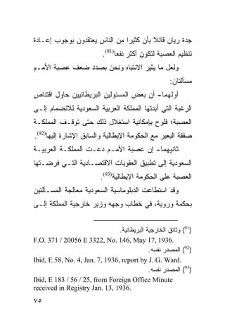 ‫ﺠﺩﺓ ﺭﻴﺎﻥ ﻗﺎﺌﻼ ﺒﺄﻥ ﻜﺜﻴ ‪‬ﺍ ﻤﻥ ﺍﻟﻨﺎﺱ ﻴﻌﺘﻘﺩﻭﻥ ﺒﻭﺠﻭﺏ ﺇﻋـﺎﺩﺓ‬
                               ‫ﺭ‬         ‫ﹰ‬
                           ‫ﺘﻨﻅﻴﻡ ﺍﻟﻌﺼﺒﺔ ﻟﺘﻜﻭﻥ ﺃﻜﺜﺭ ﻨﻔ ‪‬ﺎ)19(.‬
                                 ‫ﻌ‬
‫ﻭﻟﻌل ﻤﺎ ﻴﺜﻴﺭ ﺍﻻﻨﺘﺒﺎﻩ ﻭﻨﺤﻥ ﺒﺼﺩﺩ ﻀﻌﻑ ﻋﺼﺒﺔ ﺍﻷﻤـﻡ‬
                                                      ‫ﻤﺴﺄﻟﺘﺎﻥ:‬
‫ﺃﻭﻟﻬﻤﺎ- ﺃﻥ ﺒﻌﺽ ﺍﻟﻤﺴﺌﻭﻟﻴﻥ ﺍﻟﺒﺭﻴﻁﺎﻨﻴﻴﻥ ﺤﺎﻭل ﺍﻗﺘﻨﺎﺹ‬
‫ﺍﻟﺭﻏﺒﺔ ﺍﻟﺘﻲ ﺃﺒﺩﺘﻬﺎ ﺍﻟﻤﻤﻠﻜﺔ ﺍﻟﻌﺭﺒﻴﺔ ﺍﻟﺴﻌﻭﺩﻴﺔ ﻟﻼﻨﻀﻤﺎﻡ ﺇﻟـﻰ‬
‫ﺍﻟﻌﺼﺒﺔ؛ ﻓﻠﻭﺡ ﺒﺈﻤﻜﺎﻨﻴﺔ ﺍﺴﺘﻐﻼل ﺫﻟﻙ ﺤﺘﻰ ﺘﻭﻗـﻑ ﺍﻟﻤﻤﻠﻜـﺔ‬
‫ﺼﻔﻘﺔ ﺍﻟﺒﻌﻴﺭ ﻤﻊ ﺍﻟﺤﻜﻭﻤﺔ ﺍﻹﻴﻁﺎﻟﻴﺔ ﻭﺍﻟﺴﺎﺒﻕ ﺍﻹﺸﺎﺭﺓ ﺇﻟﻴﻬﺎ)29(.‬
‫ﺜﺎﻨﻴﻬﻤﺎ- ﺇﻥ ﻋﺼﺒﺔ ﺍﻷﻤـﻡ ﺩﻋـﺕ ﺍﻟﻤﻤﻠﻜـﺔ ﺍﻟﻌﺭﺒﻴـﺔ‬
‫ﺍﻟﺴﻌﻭﺩﻴﺔ ﺇﻟﻰ ﺘﻁﺒﻴﻕ ﺍﻟﻌﻘﻭﺒﺎﺕ ﺍﻻﻗﺘﺼـﺎﺩﻴﺔ ﺍﻟﺘـﻲ ﻓﺭﻀـﺘﻬﺎ‬
                          ‫ﺍﻟﻌﺼﺒﺔ ﻋﻠﻰ ﺍﻟﺤﻜﻭﻤﺔ ﺍﻹﻴﻁﺎﻟﻴﺔ)39(.‬
‫ﻭﻗﺩ ﺍﺴﺘﻁﺎﻋﺕ ﺍﻟﺩﺒﻠﻭﻤﺎﺴﻴﺔ ﺍﻟﺴﻌﻭﺩﻴﺔ ﻤﻌﺎﻟﺠﺔ ﺍﻟﻤﺴـﺄﻟﺘﻴﻥ‬
‫ﺒﺤﻜﻤﺔ ﻭﺭﻭﻴﺔ، ﻓﻲ ﺨﻁﺎﺏ ﻭﺠﻬﻪ ﻭﺯﻴﺭ ﺨﺎﺭﺠﻴﺔ ﺍﻟﻤﻤﻠﻜﺔ ﺇﻟـﻰ‬


                                ‫)19( ﻭﺜﺎﺌﻕ ﺍﻟﺨﺎﺭﺠﻴﺔ ﺍﻟﺒﺭﻴﻁﺎﻨﻴﺔ.‬
‫.6391 ,71 ‪F.O. 371 / 20056 E 3322, No. 146, May‬‬
                                             ‫)29( ﺍﻟﻤﺼﺩﺭ ﻨﻔﺴﻪ.‬
‫.‪Ibid, E 58, No. 4, Jan. 7, 1936, report by J. G. Ward‬‬
                                             ‫)39( ﺍﻟﻤﺼﺩﺭ ﻨﻔﺴﻪ.‬
‫‪Ibid, E 183 / 56 / 25, from Foreign Office Minute‬‬
‫.6391 ,31 .‪received in Registry Jan‬‬
‫٥٧‬
 