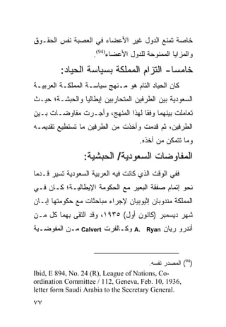 ‫ﺨﺎﺼﺔ ﺘﻤﻨﻊ ﺍﻟﺩﻭل ﻏﻴﺭ ﺍﻷﻋﻀﺎﺀ ﻓﻲ ﺍﻟﻌﺼﺒﺔ ﻨﻔﺱ ﺍﻟﺤﻘـﻭﻕ‬
                     ‫ﻭﺍﻟﻤﺯﺍﻴﺎ ﺍﻟﻤﻤﻨﻭﺤﺔ ﻟﻠﺩﻭل ﺍﻷﻋﻀﺎﺀ)49(.‬
         ‫ﺨﺎﻤ ‪‬ﺎ- ﺍﻟﺘﺯﺍﻡ ﺍﻟﻤﻤﻠﻜﺔ ﺒﺴﻴﺎﺴﺔ ﺍﻟﺤﻴﺎﺩ:‬
                                         ‫ﺴ‬
‫ﻜﺎﻥ ﺍﻟﺤﻴﺎﺩ ﺍﻟﺘﺎﻡ ﻫﻭ ﻤـﻨﻬﺞ ﺴﻴﺎﺴـﺔ ﺍﻟﻤﻤﻠﻜـﺔ ﺍﻟﻌﺭﺒﻴـﺔ‬
‫ﺍﻟﺴﻌﻭﺩﻴﺔ ﺒﻴﻥ ﺍﻟﻁﺭﻓﻴﻥ ﺍﻟﻤﺘﺤﺎﺭﺒﻴﻥ ﺇﻴﻁﺎﻟﻴﺎ ﻭﺍﻟﺤﺒﺸـﺔ؛ ﺤﻴـﺙ‬
‫ﺘﻌﺎﻤﻠﺕ ﺒﻴﻨﻬﻤﺎ ﻭﻓ ﹰﺎ ﻟﻬﺫﺍ ﺍﻟﻤﻨﻬﺞ، ﻭﺃﺠـﺭﺕ ﻤﻔﺎﻭﻀـﺎﺕ ﺒـﻴﻥ‬
                                   ‫ﻘ‬
‫ﺍﻟﻁﺭﻓﻴﻥ، ﺜﻡ ﻗﺩﻤﺕ ﻭﺃﺨﺫﺕ ﻤﻥ ﺍﻟﻁﺭﻓﻴﻥ ﻤﺎ ﺘﺴﺘﻁﻴﻊ ﺘﻘﺩﻴﻤـﻪ‬
                                       ‫ﻭﻤﺎ ﺘﺘﻤﻜﻥ ﻤﻥ ﺃﺨﺫﻩ.‬
                  ‫ﺍﻟﻤﻔﺎﻭﻀﺎﺕ ﺍﻟﺴﻌﻭﺩﻴﺔ/ ﺍﻟﺤﺒﺸﻴﺔ:‬
‫ﻓﻔﻲ ﺍﻟﻭﻗﺕ ﺍﻟﺫﻱ ﻜﺎﻨﺕ ﻓﻴﻪ ﺍﻟﻌﺭﺒﻴﺔ ﺍﻟﺴﻌﻭﺩﻴﺔ ﺘﺴﻴﺭ ﻗـﺩ ‪‬ﺎ‬
 ‫ﻤ‬
‫ﻨﺤﻭ ﺇﺘﻤﺎﻡ ﺼﻔﻘﺔ ﺍﻟﺒﻌﻴﺭ ﻤﻊ ﺍﻟﺤﻜﻭﻤﺔ ﺍﻹﻴﻁﺎﻟﻴـﺔ؛ ﻜـﺎﻥ ﻓـﻲ‬
‫ﺍﻟﻤﻤﻠﻜﺔ ﻤﻨﺩﻭﺒﺎﻥ ﺇﺜﻴﻭﺒﻴﺎﻥ ﻹﺠﺭﺍﺀ ﻤﺒﺎﺤﺜﺎﺕ ﻤﻊ ﺤﻜﻭﻤﺘﻬﺎ ﺇﺒـﺎﻥ‬
‫ﺸﻬﺭ ﺩﻴﺴﻤﺒﺭ )ﻜﺎﻨﻭﻥ ﺃﻭل( ٥٣٩١، ﻭﻗﺩ ﺍﻟﺘﻘﻰ ﺒﻬﻤﺎ ﻜل ﻤـﻥ‬
‫ﻤـﻥ ﺍﻟﻤﻔﻭﻀـﻴﺔ‬    ‫‪Calvert‬‬   ‫ﻭﻜـﺎﻟﻔﺭﺕ‬   ‫.‪A‬‬   ‫‪Ryan‬‬   ‫ﺃﻨﺩﺭﻭ ﺭﻴﺎﻥ‬



                                         ‫)49( ﺍﻟﻤﺼﺩﺭ ﻨﻔﺴﻪ.‬
‫-‪Ibid, E 894, No. 24 (R), League of Nations, Co‬‬
‫,6391 ,01 .‪ordination Committee / 112, Geneva, Feb‬‬
‫.‪letter form Saudi Arabia to the Secretary General‬‬
‫٧٧‬
 