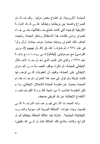 ‫ﺍﻟﺴﻴﺎﺴﺔ ﺍﻷﻭﺭﻭﺒﻴﺔ، ﺜﻡ ﺃﻁﻤﺎﻉ ﺒﻌﺽ ﺩﻭﻟﻬﺎ.. ﻭﻜﻴـﻑ ﻜـﺎﻥ‬
‫ﺍﻟﺼﺭﺍﻉ ﻭﺍﻀ ‪‬ﺎ ﺒﻴﻥ ﺒﺭﻴﻁﺎﻨﻴﺎ ﻭﺇﻴﻁﺎﻟﻴﺎ ﻋﻠـﻰ ﺘﻠـﻙ ﺍﻟﺩﻭﻟـﺔ‬
                                         ‫ﺤ‬
‫ﺍﻹﻓﺭﻴﻘﻴﺔ ﺍﻟﻭﺤﻴﺩﺓ ﺍﻟﺘﻲ ﻜﺎﻨﺕ ﺘﺘﻤﺘﻊ ﺒﺎﺴـﺘﻘﻼﻟﻬﺎ، ﺤﺘـﻰ ﺠـﺎﺀ‬
‫ﺍﻟﻌﺩﻭﺍﻥ ﻭﺩﺍﺱ ﺒﺄﻗﺩﺍﻤﻪ ﻫﺫﺍ ﺍﻻﺴﺘﻘﻼل ﻭﺍﺤﺘل ﺍﻟﺤﺒﺸﺔ. ﻭﺘﺘﺒﻌﺕ‬
‫ﺃﻫﺩﺍﻑ ﺫﻟﻙ ﺍﻟﻌﺩﻭﺍﻥ ﻭﺒﺩﺍﻴﺘﻪ ﺒﺤﺎﺩﺙ ﻋﺭﻑ ﺒﺤﺎﺩﺙ "ﻭﺍل ﻭﺍل"‬
‫)ﺍﻟـﻭﺯﻴﺭ‬   ‫‪Laval‬‬   ‫ﻓﻲ ﻋﺎﻡ ٤٣٩١، ﺜﻡ ﺘﻨﺎﻭﻟﻨـﺎ ﺍﺘﻔـﺎﻕ ﻻﻓـﺎل‬
‫ﺍﻟﻔﺭﻨﺴﻲ( ﻤﻊ ﻤﻭﺴﻭﻟﻴﻨﻲ )ﺇﻴﻁﺎﻟﻴﺎ( ﻓـﻲ ﺭﻭﻤـﺎ ﻤـﻊ ﺒﺩﺍﻴـﺔ‬
‫ﻋﺎﻡ ٥٣٩١، ﻭﺍﻟﺫﻱ ﻜﺎﻥ ﺍﻟﺒﺎﺏ ﺍﻟﺫﻱ ﺩﺨـل ﻤﻨـﻪ ﺍﻻﺤـﺘﻼل‬
‫ﺍﻹﻴﻁﺎﻟﻲ ﻟﻠﺤﺒﺸﺔ، ﺜﻡ ﺫﻜﺭﻨﺎ ﻤﻭﻗﻑ ﺍﻟﻌﺼـﺒﺔ ﻤـﻥ ﺍﻟﻌـﺩﻭﺍﻥ‬
‫ﺍﻹﻴﻁﺎﻟﻲ ﻋﻠﻰ ﺍﻟﺤﺒﺸﺔ، ﻭﻜﻴﻑ ﺃﻥ ﺍﻟﻌﻘﻭﺒﺎﺕ ﺍﻟﺘـﻲ ﻓﺭﻀـﺘﻬﺎ‬
‫ﻜﺎﻨﺕ ﻫﺯﻴﻠﺔ ﻭﻟﻡ ﺘﺅﺜﺭ ﻓﻲ ﺼﺩ ﻫﺫﺍ ﺍﻟﻌﺩﻭﺍﻥ، ﺜﻡ ﺠـﺎﺀ ﺨﺘـﺎﻡ‬
‫ﺍﻟﻤﺒﺤﺙ ﺒﺤﺩﻴﺙ ﻋﻥ ﻤﻘﺎﻭﻤﺔ ﺍﻟﺤﺒﺸﺔ ﻟﻼﺤﺘﻼل ﺍﻹﻴﻁﺎﻟﻲ، ﻭﻟـﻡ‬
‫ﺘﻜﻥ ﺍﻟﻤﻘﺎﻭﻤﺔ ﺘﺘﻨﺎﺴﺏ ﻻ ﻤﻥ ﻨﺎﺤﻴﺔ ﺍﻟﻜـﻡ ﻭﻻ ﺍﻟﻜﻴـﻑ ﻟﺼـﺩ‬
                    ‫ﺍﻷﻁﻤﺎﻉ ﺍﻹﻴﻁﺎﻟﻴﺔ ﻋﻥ ﺒﻠﺩ ﺇﻓﺭﻴﻘﻲ ﻀﻌﻴﻑ.‬
‫ﻭﺃﻤﺎ ﺍﻟﻤﺒﺤـﺙ ﺍﻟﺜـﺎﻨﻲ ﻓﻬـﻭ ﺼـﻠﺏ ﺍﻟﺩﺭﺍﺴـﺔ ﺍﻟﺘـﻲ‬
‫ﻨﻘﺩﻤﻬﺎ، ﻭﺠﺎﺀ ﻋﻨﻭﺍﻨﻪ: "ﺍﻟﻤﻤﻠﻜﺔ ﺍﻟﻌﺭﺒﻴﺔ ﺍﻟﺴـﻌﻭﺩﻴﺔ ﻭﺍﻟﺤـﺭﺏ‬
‫ﺍﻹﻴﻁﺎﻟﻴﺔ/ ﺍﻟﺤﺒﺸﻴﺔ".. ﺘﻨﺎﻭﻟﻨﺎ ﻓﻴﻪ ﻋﻼﻗﺔ ﺍﻟﻤﻤﻠﻜﺔ ﺒﺈﻴﻁﺎﻟﻴﺎ ﻗﺒـل‬
‫ﺍﻟﻨﺯﺍﻉ، ﻭﻜﺎﻨﺕ ﻤﻼﻤﺢ ﺘﻠﻙ ﺍﻟﻌﻼﻗﺔ ﺘﺘﻤﺜـل ﻓـﻲ ﺍﺘﻔـﺎﻗﻴﺘﻴﻥ؛‬


‫٧‬
 