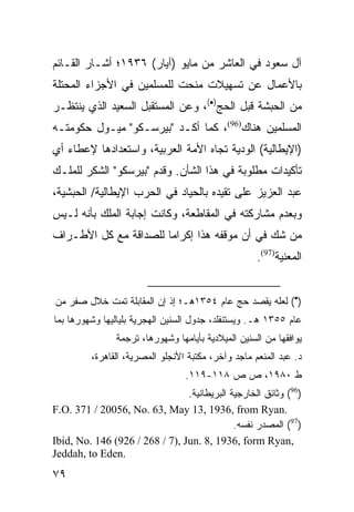 ‫ﺁل ﺴﻌﻭﺩ ﻓﻲ ﺍﻟﻌﺎﺸﺭ ﻤﻥ ﻤﺎﻴﻭ )ﺁﻴﺎﺭ( ٦٣٩١؛ ﺃﺸـﺎﺭ ﺍﻟﻘـﺎﺌﻡ‬
‫ﺒﺎﻷﻋﻤﺎل ﻋﻥ ﺘﺴﻬﻴﻼﺕ ﻤﻨﺤﺕ ﻟﻠﻤﺴﻠﻤﻴﻥ ﻓﻲ ﺍﻷﺠﺯﺍﺀ ﺍﻟﻤﺤﺘﻠﺔ‬
‫ﻤﻥ ﺍﻟﺤﺒﺸﺔ ﻗﺒل ﺍﻟﺤﺞ)•(، ﻭﻋﻥ ﺍﻟﻤﺴﺘﻘﺒل ﺍﻟﺴﻌﻴﺩ ﺍﻟﺫﻱ ﻴﻨﺘﻅـﺭ‬
‫ﺍﻟﻤﺴﻠﻤﻴﻥ ﻫﻨﺎﻙ)69(، ﻜﻤﺎ ﺃﻜـﺩ "ﺒﻴﺭﺴـﻜﻭ" ﻤﻴـﻭل ﺤﻜﻭﻤﺘـﻪ‬
‫)ﺍﻹﻴﻁﺎﻟﻴﺔ( ﺍﻟﻭﺩﻴﺔ ﺘﺠﺎﻩ ﺍﻷﻤﺔ ﺍﻟﻌﺭﺒﻴﺔ، ﻭﺍﺴﺘﻌﺩﺍﺩﻫﺎ ﻹﻋﻁﺎﺀ ﺃﻱ‬
‫ﺘﺄﻜﻴﺩﺍﺕ ﻤﻁﻠﻭﺒﺔ ﻓﻲ ﻫﺫﺍ ﺍﻟﺸﺄﻥ. ﻭﻗﺩﻡ "ﺒﻴﺭﺴﻜﻭ" ﺍﻟﺸﻜﺭ ﻟﻠﻤﻠـﻙ‬
‫ﻋﺒﺩ ﺍﻟﻌﺯﻴﺯ ﻋﻠﻰ ﺘﻘﻴﺩﻩ ﺒﺎﻟﺤﻴﺎﺩ ﻓﻲ ﺍﻟﺤﺭﺏ ﺍﻹﻴﻁﺎﻟﻴﺔ/ ﺍﻟﺤﺒﺸﻴﺔ،‬
‫ﻭﺒﻌﺩﻡ ﻤﺸﺎﺭﻜﺘﻪ ﻓﻲ ﺍﻟﻤﻘﺎﻁﻌﺔ، ﻭﻜﺎﻨﺕ ﺇﺠﺎﺒﺔ ﺍﻟﻤﻠﻙ ﺒﺄﻨﻪ ﻟـﻴﺱ‬
‫ﻤﻥ ﺸﻙ ﻓﻲ ﺃﻥ ﻤﻭﻗﻔﻪ ﻫﺫﺍ ﺇﻜﺭﺍ ‪‬ﺎ ﻟﻠﺼﺩﺍﻗﺔ ﻤﻊ ﻜل ﺍﻷﻁـﺭﺍﻑ‬
                       ‫ﻤ‬
                                                     ‫ﺍﻟﻤﻌﻨﻴﺔ)79(.‬


‫)•( ﻟﻌﻠﻪ ﻴﻘﺼﺩ ﺤﺞ ﻋﺎﻡ ٤٥٣١ﻫـ؛ ﺇﺫ ﺇﻥ ﺍﻟﻤﻘﺎﺒﻠﺔ ﺘﻤﺕ ﺨﻼل ﺼﻔﺭ ﻤﻥ‬
‫ﻋﺎﻡ ٥٥٣١ ﻫـ. ﻭﻴﺴﺘﻨﻔﻠﺩ، ﺠﺩﻭل ﺍﻟﺴﻨﻴﻥ ﺍﻟﻬﺠﺭﻴﺔ ﺒﻠﻴﺎﻟﻴﻬﺎ ﻭﺸﻬﻭﺭﻫﺎ ﺒﻤﺎ‬
                ‫ﻴﻭﺍﻓﻘﻬﺎ ﻤﻥ ﺍﻟﺴﻨﻴﻥ ﺍﻟﻤﻴﻼﺩﻴﺔ ﺒﺄﻴﺎﻤﻬﺎ ﻭﺸﻬﻭﺭﻫﺎ، ﺘﺭﺠﻤﺔ‬
         ‫ﺩ. ﻋﺒﺩ ﺍﻟﻤﻨﻌﻡ ﻤﺎﺠﺩ ﻭﺁﺨﺭ، ﻤﻜﺘﺒﺔ ﺍﻷﻨﺠﻠﻭ ﺍﻟﻤﺼﺭﻴﺔ، ﺍﻟﻘﺎﻫﺭﺓ،‬
                                  ‫ﻁ ٠٨٩١، ﺹ ﺹ ٨١١-٩١١.‬
                                ‫)69( ﻭﺜﺎﺌﻕ ﺍﻟﺨﺎﺭﺠﻴﺔ ﺍﻟﺒﺭﻴﻁﺎﻨﻴﺔ.‬
‫.‪F.O. 371 / 20056, No. 63, May 13, 1936, from Ryan‬‬
                                             ‫)79( ﺍﻟﻤﺼﺩﺭ ﻨﻔﺴﻪ.‬
‫,‪Ibid, No. 146 (926 / 268 / 7), Jun. 8, 1936, form Ryan‬‬
‫.‪Jeddah, to Eden‬‬
‫٩٧‬
 