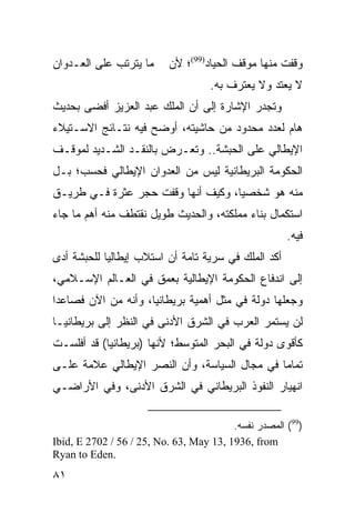 ‫ﻤﺎ ﻴﺘﺭﺘﺏ ﻋﻠﻰ ﺍﻟﻌـﺩﻭﺍﻥ‬     ‫ﻭﻗﻔﺕ ﻤﻨﻬﺎ ﻤﻭﻗﻑ ﺍﻟﺤﻴﺎﺩ)99(؛ ﻷﻥ‬
                                    ‫ﻻ ﻴﻌﺘﺩ ﻭﻻ ﻴﻌﺘﺭﻑ ﺒﻪ.‬
‫ﻭﺘﺠﺩﺭ ﺍﻹﺸﺎﺭﺓ ﺇﻟﻰ ﺃﻥ ﺍﻟﻤﻠﻙ ﻋﺒﺩ ﺍﻟﻌﺯﻴﺯ ﺃﻓﻀﻰ ﺒﺤﺩﻴﺙ‬
‫ﻫﺎﻡ ﻟﻌﺩﺩ ﻤﺤﺩﻭﺩ ﻤﻥ ﺤﺎﺸﻴﺘﻪ، ﺃﻭﻀﺢ ﻓﻴﻪ ﻨﺘـﺎﺌﺞ ﺍﻻﺴـﺘﻴﻼﺀ‬
‫ﺍﻹﻴﻁﺎﻟﻲ ﻋﻠﻰ ﺍﻟﺤﺒﺸﺔ.. ﻭﺘﻌـﺭﺽ ﺒﺎﻟﻨﻘـﺩ ﺍﻟﺸـﺩﻴﺩ ﻟﻤﻭﻗـﻑ‬
‫ﺍﻟﺤﻜﻭﻤﺔ ﺍﻟﺒﺭﻴﻁﺎﻨﻴﺔ ﻟﻴﺱ ﻤﻥ ﺍﻟﻌﺩﻭﺍﻥ ﺍﻹﻴﻁﺎﻟﻲ ﻓﺤﺴﺏ؛ ﺒـل‬
‫ﻤﻨﻪ ﻫﻭ ﺸﺨﺼ ‪‬ﺎ، ﻭﻜﻴﻑ ﺃﻨﻬﺎ ﻭﻗﻔﺕ ﺤﺠﺭ ﻋﺜﺭﺓ ﻓـﻲ ﻁﺭﻴـﻕ‬
                                    ‫ﻴ‬
‫ﺍﺴﺘﻜﻤﺎل ﺒﻨﺎﺀ ﻤﻤﻠﻜﺘﻪ، ﻭﺍﻟﺤﺩﻴﺙ ﻁﻭﻴل ﻨﻘﺘﻁﻑ ﻤﻨﻪ ﺃﻫﻡ ﻤﺎ ﺠﺎﺀ‬
                                                      ‫ﻓﻴﻪ.‬
‫ﺃﻜﺩ ﺍﻟﻤﻠﻙ ﻓﻲ ﺴﺭﻴﺔ ﺘﺎﻤﺔ ﺃﻥ ﺍﺴﺘﻼﺏ ﺇﻴﻁﺎﻟﻴﺎ ﻟﻠﺤﺒﺸﺔ ﺃﺩﻯ‬
‫ﺇﻟﻰ ﺍﻨﺩﻓﺎﻉ ﺍﻟﺤﻜﻭﻤﺔ ﺍﻹﻴﻁﺎﻟﻴﺔ ﺒﻌﻤﻕ ﻓﻲ ﺍﻟﻌـﺎﻟﻡ ﺍﻹﺴـﻼﻤﻲ،‬
‫ﻭﺠﻌﻠﻬﺎ ﺩﻭﻟﺔ ﻓﻲ ﻤﺜل ﺃﻫﻤﻴﺔ ﺒﺭﻴﻁﺎﻨﻴﺎ، ﻭﺃﻨﻪ ﻤﻥ ﺍﻵﻥ ﻓﺼﺎﻋ ‪‬ﺍ‬
 ‫ﺩ‬
‫ﻟﻥ ﻴﺴﺘﻤﺭ ﺍﻟﻌﺭﺏ ﻓﻲ ﺍﻟﺸﺭﻕ ﺍﻷﺩﻨﻰ ﻓﻲ ﺍﻟﻨﻅﺭ ﺇﻟﻰ ﺒﺭﻴﻁﺎﻨﻴـﺎ‬
‫ﻜﺄﻗﻭﻯ ﺩﻭﻟﺔ ﻓﻲ ﺍﻟﺒﺤﺭ ﺍﻟﻤﺘﻭﺴﻁ؛ ﻷﻨﻬﺎ )ﺒﺭﻴﻁﺎﻨﻴﺎ( ﻗﺩ ﺃﻓﻠﺴـﺕ‬
‫ﺘﻤﺎ ‪‬ﺎ ﻓﻲ ﻤﺠﺎل ﺍﻟﺴﻴﺎﺴﺔ، ﻭﺃﻥ ﺍﻟﻨﺼﺭ ﺍﻹﻴﻁﺎﻟﻲ ﻋﻼﻤﺔ ﻋﻠـﻰ‬
                                              ‫ﻤ‬
‫ﺍﻨﻬﻴﺎﺭ ﺍﻟﻨﻔﻭﺫ ﺍﻟﺒﺭﻴﻁﺎﻨﻲ ﻓﻲ ﺍﻟﺸﺭﻕ ﺍﻷﺩﻨﻰ، ﻭﻓﻲ ﺍﻷﺭﺍﻀـﻲ‬

                                         ‫)99( ﺍﻟﻤﺼﺩﺭ ﻨﻔﺴﻪ.‬
‫‪Ibid, E 2702 / 56 / 25, No. 63, May 13, 1936, from‬‬
‫.‪Ryan to Eden‬‬
‫١٨‬
 