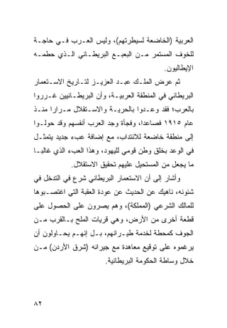 ‫ﺍﻟﻌﺭﺒﻴﺔ )ﺍﻟﺨﺎﻀﻌﺔ ﻟﺴﻴﻁﺭﺘﻬﻡ(، ﻭﻟﻴﺱ ﺍﻟﻌـﺭﺏ ﻓـﻲ ﺤﺎﺠـﺔ‬
‫ﻟﻠﺨﻭﻑ ﺍﻟﻤﺴﺘﻤﺭ ﻤـﻥ ﺍﻟﺒﻌﺒـﻊ ﺍﻟﺒﺭﻴﻁـﺎﻨﻲ ﺍﻟـﺫﻱ ﺤﻁﻤـﻪ‬
                                            ‫ﺍﻹﻴﻁﺎﻟﻴﻭﻥ.‬
‫ﺜﻡ ﻋﺭﺽ ﺍﻟﻤﻠـﻙ ﻋﺒـﺩ ﺍﻟﻌﺯﻴـﺯ ﻟﺘـﺎﺭﻴﺦ ﺍﻻﺴـﺘﻌﻤﺎﺭ‬
‫ﺍﻟﺒﺭﻴﻁﺎﻨﻲ ﻓﻲ ﺍﻟﻤﻨﻁﻘﺔ ﺍﻟﻌﺭﺒﻴـﺔ، ﻭﺃﻥ ﺍﻟﺒﺭﻴﻁـﺎﻨﻴﻴﻥ ﻏـﺭﺭﻭﺍ‬
‫ﺒﺎﻟﻌﺭﺏ؛ ﻓﻘﺩ ﻭﻋـﺩﻭﺍ ﺒﺎﻟﺤﺭﻴـﺔ ﻭﺍﻻﺴـﺘﻘﻼل ﻤـﺭﺍ ‪‬ﺍ ﻤﻨـﺫ‬
      ‫ﺭ‬
‫ﻋﺎﻡ ٥١٩١ ﻓﺼﺎﻋﺩﺍ، ﻭﻓﺠﺄﺓ ﻭﺠﺩ ﺍﻟﻌﺭﺏ ﺃﻨﻔﺴﻬﻡ ﻭﻗﺩ ﺤﻭﻟـﻭﺍ‬
                                    ‫‪‬‬
‫ﺇﻟﻰ ﻤﻨﻁﻘﺔ ﺨﺎﻀﻌﺔ ﻟﻼﻨﺘﺩﺍﺏ، ﻤﻊ ﺇﻀﺎﻓﺔ ﻋﺏﺀ ﺠﺩﻴﺩ ﻴﺘﻤﺜـل‬
‫ﻓﻲ ﺍﻟﻭﻋﺩ ﺒﺨﻠﻕ ﻭﻁﻥ ﻗﻭﻤﻲ ﻟﻠﻴﻬﻭﺩ، ﻭﻫﺫﺍ ﺍﻟﻌﺏﺀ ﺍﻟﺫﻱ ﻏﺎﻟ ‪‬ـﺎ‬
  ‫ﺒ‬
            ‫ﻤﺎ ﻴﺠﻌل ﻤﻥ ﺍﻟﻤﺴﺘﺤﻴل ﻋﻠﻴﻬﻡ ﺘﺤﻘﻴﻕ ﺍﻻﺴﺘﻘﻼل.‬
‫ﻭﺃﺸﺎﺭ ﺇﻟﻰ ﺃﻥ ﺍﻻﺴﺘﻌﻤﺎﺭ ﺍﻟﺒﺭﻴﻁﺎﻨﻲ ﺸﺭﻉ ﻓﻲ ﺍﻟﺘﺩﺨل ﻓﻲ‬
‫ﺸﺌﻭﻨﻪ، ﻨﺎﻫﻴﻙ ﻋﻥ ﺍﻟﺤﺩﻴﺙ ﻋﻥ ﻋﻭﺩﺓ ﺍﻟﻌﻘﺒﺔ ﺍﻟﺘﻲ ﺍﻏﺘﺼـﺒﻭﻫﺎ‬
‫ﻟﻠﻤﺎﻟﻙ ﺍﻟﺸﺭﻋﻲ )ﺍﻟﻤﻤﻠﻜﺔ(، ﻭﻫﻡ ﻴﺼﺭﻭﻥ ﻋﻠﻰ ﺍﻟﺤﺼﻭل ﻋﻠﻰ‬
‫ﻗﻁﻌﺔ ﺃﺨﺭﻯ ﻤﻥ ﺍﻷﺭﺽ، ﻭﻫﻲ ﻗﺭﻴﺎﺕ ﺍﻟﻤﻠﺢ ﺒـﺎﻟﻘﺭﺏ ﻤـﻥ‬
‫ﺍﻟﺠﻭﻑ ﻜﻤﺤﻁﺔ ﻟﺨﺩﻤﺔ ﻁﻴـﺭﺍﻨﻬﻡ، ﺒـل ﺇﻨﻬـﻡ ﻴﺤـﺎﻭﻟﻭﻥ ﺃﻥ‬
‫ﻴﺭﻏﻤﻭﻩ ﻋﻠﻰ ﺘﻭﻗﻴﻊ ﻤﻌﺎﻫﺩﺓ ﻤﻊ ﺠﻴﺭﺍﻨﻪ )ﺸﺭﻕ ﺍﻷﺭﺩﻥ( ﻤـﻥ‬
                        ‫ﺨﻼل ﻭﺴﺎﻁﺔ ﺍﻟﺤﻜﻭﻤﺔ ﺍﻟﺒﺭﻴﻁﺎﻨﻴﺔ.‬




‫٢٨‬
 