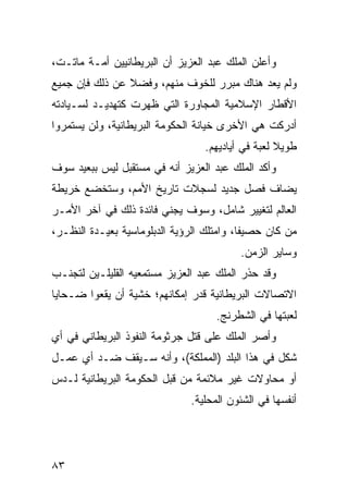 ‫ﻭﺃﻋﻠﻥ ﺍﻟﻤﻠﻙ ﻋﺒﺩ ﺍﻟﻌﺯﻴﺯ ﺃﻥ ﺍﻟﺒﺭﻴﻁﺎﻨﻴﻴﻥ ﺃﻤـﺔ ﻤﺎﺘـﺕ،‬
‫ﻭﻟﻡ ﻴﻌﺩ ﻫﻨﺎﻙ ﻤﺒﺭﺭ ﻟﻠﺨﻭﻑ ﻤﻨﻬﻡ، ﻭﻓﻀﻼ ﻋﻥ ﺫﻟﻙ ﻓﺈﻥ ﺠﻤﻴﻊ‬
                ‫ﹰ‬
‫ﺍﻷﻗﻁﺎﺭ ﺍﻹﺴﻼﻤﻴﺔ ﺍﻟﻤﺠﺎﻭﺭﺓ ﺍﻟﺘﻲ ﻅﻬﺭﺕ ﻜﺘﻬﺩﻴـﺩ ﻟﺴـﻴﺎﺩﺘﻪ‬
‫ﺃﺩﺭﻜﺕ ﻫﻲ ﺍﻷﺨﺭﻯ ﺨﻴﺎﻨﺔ ﺍﻟﺤﻜﻭﻤﺔ ﺍﻟﺒﺭﻴﻁﺎﻨﻴﺔ، ﻭﻟﻥ ﻴﺴﺘﻤﺭﻭﺍ‬
                                  ‫ﻁﻭﻴﻼ ﻟﻌﺒﺔ ﻓﻲ ﺃﻴﺎﺩﻴﻬﻡ.‬
                                                   ‫ﹰ‬
‫ﻭﺃﻜﺩ ﺍﻟﻤﻠﻙ ﻋﺒﺩ ﺍﻟﻌﺯﻴﺯ ﺃﻨﻪ ﻓﻲ ﻤﺴﺘﻘﺒل ﻟﻴﺱ ﺒﺒﻌﻴﺩ ﺴﻭﻑ‬
‫ﻴﻀﺎﻑ ﻓﺼل ﺠﺩﻴﺩ ﻟﺴﺠﻼﺕ ﺘﺎﺭﻴﺦ ﺍﻷﻤﻡ، ﻭﺴﺘﺨﻀﻊ ﺨﺭﻴﻁﺔ‬
‫ﺍﻟﻌﺎﻟﻡ ﻟﺘﻐﻴﻴﺭ ﺸﺎﻤل، ﻭﺴﻭﻑ ﻴﺠﻨﻲ ﻓﺎﺌﺩﺓ ﺫﻟﻙ ﻓﻲ ﺁﺨﺭ ﺍﻷﻤـﺭ‬
‫ﻤﻥ ﻜﺎﻥ ﺤﺼﻴ ﹰﺎ، ﻭﺍﻤﺘﻠﻙ ﺍﻟﺭﺅﻴﺔ ﺍﻟﺩﺒﻠﻭﻤﺎﺴﻴﺔ ﺒﻌﻴـﺩﺓ ﺍﻟﻨﻅـﺭ،‬
                                           ‫ﻔ‬
                                          ‫ﻭﺴﺎﻴﺭ ﺍﻟﺯﻤﻥ.‬
‫ﻭﻗﺩ ﺤﺫﺭ ﺍﻟﻤﻠﻙ ﻋﺒﺩ ﺍﻟﻌﺯﻴﺯ ﻤﺴﺘﻤﻌﻴﻪ ﺍﻟﻘﻠﻴﻠـﻴﻥ ﻟﺘﺠﻨـﺏ‬
‫ﺍﻻﺘﺼﺎﻻﺕ ﺍﻟﺒﺭﻴﻁﺎﻨﻴﺔ ﻗﺩﺭ ﺇﻤﻜﺎﻨﻬﻡ؛ ﺨﺸﻴﺔ ﺃﻥ ﻴﻘﻌﻭﺍ ﻀـﺤﺎﻴﺎ‬
                                     ‫ﻟﻌﺒﺘﻬﺎ ﻓﻲ ﺍﻟﺸﻁﺭﻨﺞ.‬
‫ﻭﺃﺼﺭ ﺍﻟﻤﻠﻙ ﻋﻠﻰ ﻗﺘل ﺠﺭﺜﻭﻤﺔ ﺍﻟﻨﻔﻭﺫ ﺍﻟﺒﺭﻴﻁﺎﻨﻲ ﻓﻲ ﺃﻱ‬
‫ﺸﻜل ﻓﻲ ﻫﺫﺍ ﺍﻟﺒﻠﺩ )ﺍﻟﻤﻤﻠﻜﺔ(، ﻭﺃﻨﻪ ﺴـﻴﻘﻑ ﻀـﺩ ﺃﻱ ﻋﻤـل‬
‫ﺃﻭ ﻤﺤﺎﻭﻻﺕ ﻏﻴﺭ ﻤﻼﺌﻤﺔ ﻤﻥ ﻗﺒل ﺍﻟﺤﻜﻭﻤﺔ ﺍﻟﺒﺭﻴﻁﺎﻨﻴﺔ ﻟـﺩﺱ‬
                               ‫ﺃﻨﻔﺴﻬﺎ ﻓﻲ ﺍﻟﺸﺌﻭﻥ ﺍﻟﻤﺤﻠﻴﺔ.‬




‫٣٨‬
 