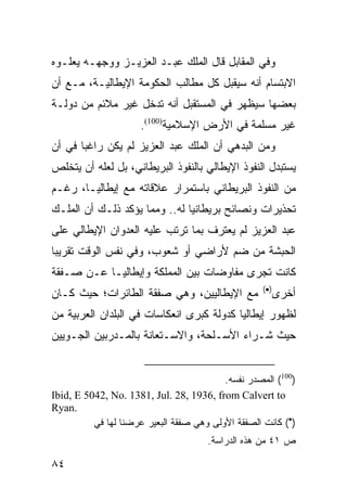 ‫ﻭﻓﻲ ﺍﻟﻤﻘﺎﺒل ﻗﺎل ﺍﻟﻤﻠﻙ ﻋﺒـﺩ ﺍﻟﻌﺯﻴـﺯ ﻭﻭﺠﻬـﻪ ﻴﻌﻠـﻭﻩ‬
‫ﺍﻻﺒﺘﺴﺎﻡ ﺃﻨﻪ ﺴﻴﻘﺒل ﻜل ﻤﻁﺎﻟﺏ ﺍﻟﺤﻜﻭﻤﺔ ﺍﻹﻴﻁﺎﻟﻴـﺔ، ﻤـﻊ ﺃﻥ‬
‫ﺒﻌﻀﻬﺎ ﺴﻴﻅﻬﺭ ﻓﻲ ﺍﻟﻤﺴﺘﻘﺒل ﺃﻨﻪ ﺘﺩﺨل ﻏﻴﺭ ﻤﻼﺌﻡ ﻤﻥ ﺩﻭﻟـﺔ‬
                     ‫ﻏﻴﺭ ﻤﺴﻠﻤﺔ ﻓﻲ ﺍﻷﺭﺽ ﺍﻹﺴﻼﻤﻴﺔ)001(.‬
‫ﻭﻤﻥ ﺍﻟﺒﺩﻫﻲ ﺃﻥ ﺍﻟﻤﻠﻙ ﻋﺒﺩ ﺍﻟﻌﺯﻴﺯ ﻟﻡ ﻴﻜﻥ ﺭﺍﻏ ‪‬ﺎ ﻓﻲ ﺃﻥ‬
       ‫ﺒ‬
‫ﻴﺴﺘﺒﺩل ﺍﻟﻨﻔﻭﺫ ﺍﻹﻴﻁﺎﻟﻲ ﺒﺎﻟﻨﻔﻭﺫ ﺍﻟﺒﺭﻴﻁﺎﻨﻲ، ﺒل ﻟﻌﻠﻪ ﺃﻥ ﻴﺘﺨﻠﺹ‬
‫ﻤﻥ ﺍﻟﻨﻔﻭﺫ ﺍﻟﺒﺭﻴﻁﺎﻨﻲ ﺒﺎﺴﺘﻤﺭﺍﺭ ﻋﻼﻗﺎﺘﻪ ﻤﻊ ﺇﻴﻁﺎﻟﻴـﺎ، ﺭﻏـﻡ‬
‫ﺘﺤﺫﻴﺭﺍﺕ ﻭﻨﺼﺎﺌﺢ ﺒﺭﻴﻁﺎﻨﻴﺎ ﻟﻪ.. ﻭﻤﻤﺎ ﻴﺅﻜﺩ ﺫﻟـﻙ ﺃﻥ ﺍﻟﻤﻠـﻙ‬
‫ﻋﺒﺩ ﺍﻟﻌﺯﻴﺯ ﻟﻡ ﻴﻌﺘﺭﻑ ﺒﻤﺎ ﺘﺭﺘﺏ ﻋﻠﻴﻪ ﺍﻟﻌﺩﻭﺍﻥ ﺍﻹﻴﻁﺎﻟﻲ ﻋﻠﻰ‬
‫ﺍﻟﺤﺒﺸﺔ ﻤﻥ ﻀﻡ ﻷﺭﺍﻀﻲ ﺃﻭ ﺸﻌﻭﺏ، ﻭﻓﻲ ﻨﻔﺱ ﺍﻟﻭﻗﺕ ﺘﻘﺭﻴ ‪‬ﺎ‬
 ‫ﺒ‬
‫ﻜﺎﻨﺕ ﺘﺠﺭﻯ ﻤﻔﺎﻭﻀﺎﺕ ﺒﻴﻥ ﺍﻟﻤﻤﻠﻜﺔ ﻭﺇﻴﻁﺎﻟﻴـﺎ ﻋـﻥ ﺼـﻔﻘﺔ‬
                                                   ‫)•(‬
‫ﻤﻊ ﺍﻹﻴﻁﺎﻟﻴﻴﻥ، ﻭﻫﻲ ﺼﻔﻘﺔ ﺍﻟﻁﺎﺌﺭﺍﺕ؛ ﺤﻴﺙ ﻜـﺎﻥ‬                ‫ﺃﺨﺭﻯ‬
‫ﻟﻅﻬﻭﺭ ﺇﻴﻁﺎﻟﻴﺎ ﻜﺩﻭﻟﺔ ﻜﺒﺭﻯ ﺍﻨﻌﻜﺎﺴﺎﺕ ﻓﻲ ﺍﻟﺒﻠﺩﺍﻥ ﺍﻟﻌﺭﺒﻴﺔ ﻤﻥ‬
‫ﺤﻴﺙ ﺸـﺭﺍﺀ ﺍﻷﺴـﻠﺤﺔ، ﻭﺍﻻﺴـﺘﻌﺎﻨﺔ ﺒﺎﻟﻤـﺩﺭﺒﻴﻥ ﺍﻟﺠـﻭﻴﻴﻥ‬


                                          ‫)001( ﺍﻟﻤﺼﺩﺭ ﻨﻔﺴﻪ.‬
‫‪Ibid, E 5042, No. 1381, Jul. 28, 1936, from Calvert to‬‬
‫.‪Ryan‬‬
          ‫)•( ﻜﺎﻨﺕ ﺍﻟﺼﻔﻘﺔ ﺍﻷﻭﻟﻰ ﻭﻫﻲ ﺼﻔﻘﺔ ﺍﻟﺒﻌﻴﺭ ﻋﺭﻀﻨﺎ ﻟﻬﺎ ﻓﻲ‬
                                      ‫ﺹ ١٤ ﻤﻥ ﻫﺫﻩ ﺍﻟﺩﺭﺍﺴﺔ.‬

‫٤٨‬
 