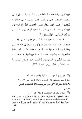 ‫ﺍﻹﻴﻁﺎﻟﻴﻴﻥ. ﻭﻟﻤﺎ ﻜﺎﻨﺕ ﺍﻟﻤﻤﻠﻜﺔ ﺍﻟﻌﺭﺒﻴﺔ ﺍﻟﺴﻌﻭﺩﻴﺔ ﺘﻤﻴـل ﺇﻟـﻰ‬
‫ﺘﺨﻔﻴﻑ ﺍﻋﺘﻤﺎﺩﻫﺎ ﻋﻠﻰ ﺒﺭﻴﻁﺎﻨﻴﺎ؛ ﻓﺈﻨﻬﺎ ﺍﺘﺠﻬﺕ ﺇﻟـﻰ ﺇﻴﻁﺎﻟﻴـﺎ‬
‫ﻟﻠﺤﺼﻭل ﻋﻠـﻰ ﺍﻷﺴـﻠﺤﺔ، ﻭﻤـﻥ ﺃﻫﻤﻬـﺎ ﺍﻟﻁـﺎﺌﺭﺍﺕ؛ ﻷﻥ‬
‫ﺍﻹﻴﻁﺎﻟﻴﻴﻥ ﺘﻘﺩﻤﻭﺍ ﺒﺄﺤﺴﻥ ﺍﻟﺸﺭﻭﻁ ﺘﺤﻘﻴ ﹰﺎ ﻟﺭﻏﺒﺘﻬﻡ ﻓﻲ ﺘﻭﺴـﻴﻊ‬
                   ‫ﻘ‬
                             ‫ﻨﻔﻭﺫﻫﻡ ﺍﻟﺴﻴﺎﺴﻲ ﻭﺍﻻﻗﺘﺼﺎﺩﻱ)101(.‬
‫ﻭﻗﺩ ﺘﻘﺩﻤﺕ ﺍﻟﺤﻜﻭﻤﺔ ﺍﻹﻴﻁﺎﻟﻴـﺔ ﺒﺭﻏﺒﺘﻬـﺎ ﻓـﻲ ﺇﻫـﺩﺍﺀ‬
‫ﺍﻟﺤﻜﻭﻤﺔ ﺍﻟﺴﻌﻭﺩﻴﺔ ﺴﺕ ﻁﺎﺌﺭﺍﺕ)•(، ﻭﻗﺩ ﺘﻡ ﻗﺒﻭل ﻫﺫﺍ ﺍﻟﻌﺭﺽ‬
‫ﻭﻓﻘﺎ ﻟﻠﺴﻴﺎﺴﺔ ﺍﻟﺴﻌﻭﺩﻴﺔ ﺍﻟﻘﺎﺌﻤﺔ ﻋﻠﻰ ﺍﻟﺤﻔﺎﻅ ﻋﻠـﻰ ﺍﻟﺼـﺩﺍﻗﺔ‬
                                                   ‫ﹰ‬
‫ﺍﻟﻅﺎﻫﺭﻴﺔ ﻤﻊ ﺇﻴﻁﺎﻟﻴﺎ، ﻭﻜﺎﻨﺕ ﺍﻟﺤﻜﻭﻤﺔ ﺍﻹﻴﻁﺎﻟﻴﺔ ﻭﻗـﺩ ﻗﺎﻤـﺕ‬
‫ﺒﺘﺩﺭﻴﺏ ﺍﻟﻁﻴﺎﺭﻴﻥ ﺍﻟﺴﻌﻭﺩﻴﻴﻥ ﺍﻟﻌﺎﺌﺩﻴﻥ ﻤﺅﺨ ‪‬ﺍ؛ ﺘﺒﺩﻱ ﺍﻫﺘﻤﺎ ‪‬ـﺎ‬
  ‫ﻤ‬              ‫ﺭ‬
                       ‫ﺨﺎ ‪‬ﺎ ﺒﺘﻁﻭﻴﺭ ﺍﻟﻁﻴﺭﺍﻥ ﻓﻲ ﺍﻟﻤﻤﻠﻜﺔ)201(.‬
                                                        ‫ﺼ‬


              ‫)101( ﻫﻴﺭﺯﻭﻴﺭ ﻟﻭﻜﺎﺯ، ﺃﻟﻤﺎﻨﻴﺎ ﺍﻟﻬﺘﻠﺭﻴﺔ، ﺘﺭﺠﻤﺔ ﺩ. ﺃﺤﻤﺩ‬
     ‫ﻋﺒﺩ ﺍﻟﺭﺤﻴﻡ ﻤﺼﻁﻔﻰ، ﺩﺍﺭ ﺍﻟﻤﻌﺎﺭﻑ، ﺍﻟﻘﺎﻫﺭﺓ، ﺹ ﺹ ٨٢، ٩٢.‬
       ‫)•( ﺜﻼﺙ ﻁﺎﺌﺭﺍﺕ ﻷﻏﺭﺍﺽ ﺍﻟﺘﺩﺭﻴﺏ، ﻭﺜﻼﺙ ﻟﻼﺴﺘﺨﺩﺍﻡ ﺍﻟﻤﺩﻨﻲ‬
                                                         ‫ﺍﻟﻤﺤﺽ.‬
                 ‫)201( ﻭﺜﺎﺌﻕ ﺍﻟﺨﺎﺭﺠﻴﺔ ﺍﻟﺒﺭﻴﻁﺎﻨﻴﺔ )ﻭﺜﻴﻘﺔ ﺭﻗﻡ "٣١"(.‬
‫803 / 208( 721 .‪F.O. 3271 / 20065 E 2837 / 56 / 25, No‬‬
‫‪/ 2), Apr. 29, 1936, record of conversation between Sir‬‬
‫.‪Andrew Ryan and sheikh Yusuf Yasin on the 28th Apr‬‬
‫.6391‬
‫٥٨‬
 