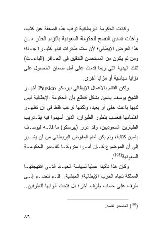 ‫ﻭﻜﺎﻨﺕ ﺍﻟﺤﻜﻭﻤﺔ ﺍﻟﺒﺭﻴﻁﺎﻨﻴﺔ ﺘﺭﻗﺏ ﻫﺫﻩ ﺍﻟﺼﻔﻘﺔ ﻋﻥ ﻜﺜﺏ،‬
‫ﻭﺃﺨﺫﺕ ﺘﺴﺩﻱ ﺍﻟﻨﺼﺢ ﻟﻠﺤﻜﻭﻤﺔ ﺍﻟﺴﻌﻭﺩﻴﺔ ﺒﺎﻟﺘﺯﺍﻡ ﺍﻟﺤﺫﺭ ﻤـﻥ‬
‫ﻫﺫﺍ ﺍﻟﻌﺭﺽ ﺍﻹﻴﻁﺎﻟﻲ؛ ﻷﻥ ﺴﺕ ﻁﺎﺌﺭﺍﺕ ﺘﺒﺩﻭ ﻜﺜﻴـﺭﺓ ﺠـ ‪‬ﺍ؛‬
  ‫ﺩ‬
‫ﻭﻤﻥ ﺜﻡ ﻴﻜﻭﻥ ﻤﻥ ﺍﻟﻤﺴﺘﺤﺴﻥ ﺍﻟﺘﺩﻗﻴﻕ ﻓﻲ ﺍﻟﺤـﺎﻓﺯ )ﺍﻟﺒﺎﻋـﺙ(‬
‫ﻟﺘﻠﻙ ﺍﻟﻬﺩﻴﺔ ﺍﻟﺘﻲ ﺭﺒﻤﺎ ﻗﺩﻤﺕ ﻋﻠﻰ ﺃﻤل ﻀﻤﺎﻥ ﺍﻟﺤﺼﻭل ﻋﻠﻰ‬
                              ‫ﻤﺯﺍﻴﺎ ﺴﻴﺎﺴﻴﺔ ﺃﻭ ﻤﺯﺍﻴﺎ ﺃﺨﺭﻯ.‬
‫ﻭﻟﻜﻥ ﺍﻟﻘﺎﺌﻡ ﺒﺎﻷﻋﻤﺎل ﺍﻹﻴﻁﺎﻟﻲ ﺒﻴﺭﺴﻜﻭ ‪ Persico‬ﺃﺨﺒـﺭ‬
‫ﺍﻟﺸﻴﺦ ﻴﻭﺴﻑ ﻴﺎﺴﻴﻥ ﺒﺸﻜل ﻗﺎﻁﻊ ﺒﺄﻥ ﺍﻟﺤﻜﻭﻤﺔ ﺍﻹﻴﻁﺎﻟﻴﺔ ﻟﻴﺱ‬
‫ﻟﺩﻴﻬﺎ ﺒﺎﻋﺙ ﺨﻔﻲ ﺃﻭ ﺒﻌﻴﺩ، ﻭﻟﻜﻨﻬﺎ ﺘﺭﻏﺏ ﻓﻘﻁ ﻓﻲ ﺃﻥ ﺘﻅﻬـﺭ‬
‫ﺍﻫﺘﻤﺎﻤﻬﺎ ﻓﺤﺴﺏ ﺒﺘﻁﻭﺭ ﺍﻟﻁﻴﺭﺍﻥ، ﺍﻟﺫﻴﻥ ﺃﺴﻬﻤﻭﺍ ﻓﻴﻪ ﺒﺘـﺩﺭﻴﺏ‬
‫ﺍﻟﻁﻴﺎﺭﻴﻥ ﺍﻟﺴﻌﻭﺩﻴﻴﻥ، ﻭﻗﺩ ﻋﺯﺯ )ﺒﻴﺭﺴﻜﻭ( ﻤﺎ ﻗﺎﻟـﻪ ﻟﻴﻭﺴـﻑ‬
‫ﻴﺎﺴﻴﻥ ﻜﺘﺎﺒﺔ، ﻭﻟﻡ ﻴﻜﻥ ﺃﻤﺎﻡ ﺍﻟﻤﻔﻭﺽ ﺍﻟﺒﺭﻴﻁﺎﻨﻲ ﻤﻥ ﺃﻥ ﻴﺸـﻴﺭ‬
‫ﺇﻟﻰ ﺃﻥ ﺍﻟﻤﻭﻀﻭﻉ ﻜـﺎﻥ ﺃﻤـ ‪‬ﺍ ﻤﺘﺭﻭ ﹰـﺎ ﻟﺘﻘـﺩﻴﺭ ﺍﻟﺤﻜﻭﻤـﺔ‬
                   ‫ﻜ‬       ‫ﺭ‬
                                             ‫ﺍﻟﺴﻌﻭﺩﻴﺔ)301(.‬
‫ﻭﻜﺎﻥ ﻫﺫﺍ ﺘﺄﻜﻴ ‪‬ﺍ ﻋﻤﻠ ‪‬ﺎ ﻟﺴﻴﺎﺴﺔ ﺍﻟﺤﻴـﺎﺩ ﺍﻟﺘـﻲ ﺍﻨﺘﻬﺠﺘﻬـﺎ‬
                                ‫ﻴ‬      ‫ﺩ‬
‫ﺍﻟﻤﻤﻠﻜﺔ ﺘﺠﺎﻩ ﺍﻟﺤﺭﺏ ﺍﻹﻴﻁﺎﻟﻴﺔ/ ﺍﻟﺤﺒﺸﻴﺔ.. ﻓﻠـﻡ ﺘﻨﻀـﻡ ﺇﻟـﻰ‬
‫ﻁﺭﻑ ﻋﻠﻰ ﺤﺴﺎﺏ ﻁﺭﻑ ﺁﺨﺭ؛ ﺒل ﻓﺘﺤﺕ ﺃﺒﻭﺍﺒﻬﺎ ﻟﻠﻁﺭﻓﻴﻥ..‬


                                         ‫)301( ﺍﻟﻤﺼﺩﺭ ﻨﻔﺴﻪ.‬

‫٦٨‬
 