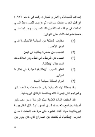 ‫ﺇﺤﺩﺍﻫﻤﺎ ﻟﻠﺼﺩﺍﻗﺔ، ﻭﺍﻷﺨﺭﻯ ﻟﻠﺘﺠﺎﺭﺓ، ﻭﻗﻌﺘﺎ ﻓﻲ ﻋـﺎﻡ ٣٣٩١؛‬
‫ﺃﻱ ﻗﺒل ﺍﻟﺤﺭﺏ ﺒﺜﻼﺙ ﺴﻨﻭﺍﺕ، ﺜﻡ ﻋﺭﻀﻨﺎ ﻟﻠﻀـﻭﺍﺒﻁ ﺍﻟﺘـﻲ‬
‫ﺘﺤﻜﻤﺕ ﻓﻲ ﻤﻭﻗﻑ ﺍﻟﻤﻤﻠﻜﺔ ﻤﻥ ﺘﻠﻙ ﺍﻟﺤـﺭﺏ، ﻭﺠـﺎﺀﺕ ﻓـﻲ‬
                         ‫ﺨﻤﺴﺔ ﻀﻭﺍﺒﻁ ﻜﺎﻨﺕ ﻋﻠﻰ ﺍﻟﺘﻭﺍﻟﻲ:‬
‫ﻤﺨﺎﻭﻑ ﺍﻟﻤﻤﻠﻜﺔ ﻤﻥ ﺍﻟﺴﻴﺎﺴﺔ ﺍﻹﻴﻁﺎﻟﻴـﺔ ﻓـﻲ‬         ‫)١(‬
                             ‫ﺍﻟﺒﺤﺭ ﺍﻷﺤﻤﺭ.‬
      ‫ﺍﻟﺘﺤﺴﺏ ﻤﻥ ﻤﻐﺎﻤﺭﺓ ﺇﻴﻁﺎﻟﻴﺔ ﻓﻲ ﺍﻟﻴﻤﻥ.‬       ‫)٢(‬
‫ـﺎﺕ‬
  ‫ـﺎﻨﻲ ـﻭﻴﺭ ﺍﻟﻌﻼﻗـ‬
            ‫ﻟﺘﻁـ‬ ‫ـﺩﻱ ﺍﻟﺒﺭﻴﻁـ‬
                           ‫ﺍﻟﺘﺼـ‬               ‫)٣(‬
                       ‫ﺍﻟﺴﻌﻭﺩﻴﺔ/ ﺍﻹﻴﻁﺎﻟﻴﺔ.‬
‫ﺍﻟﻨﻅﺭ ﻟﻠﺤﺭﺏ ﺍﻹﻴﻁﺎﻟﻴﺔ/ ﺍﻟﺤﺒﺸﻴﺔ ﻓﻲ ﺇﻁﺎﺭﻫﺎ‬        ‫)٤(‬
                                    ‫ﺍﻟﺩﻭﻟﻲ.‬
               ‫ﺍﻟﺘﺯﺍﻡ ﺍﻟﻤﻤﻠﻜﺔ ﺒﺴﻴﺎﺴﺔ ﺍﻟﺤﻴﺎﺩ.‬   ‫)٥(‬
‫ﻭﻗﺩ ﺒﺴﻁﻨﺎ ﻟﻬﺫﻩ ﺍﻟﻀﻭﺍﺒﻁ ﺒﻘﺩﺭ ﻤﺎ ﺴﻤﺤﺕ ﺒﻪ ﺍﻟﻤﺼـﺎﺩﺭ‬
     ‫ﻭﺍﻟﻤﺭﺍﺠﻊ ﺍﻟﺘﻲ ﺘﻴﺴﺭﺕ ﻟﻨﺎ، ﻭﺒﺨﺎﺼﺔ ﺍﻟﻭﺜﺎﺌﻕ ﺍﻟﺒﺭﻴﻁﺎﻨﻴﺔ.‬
‫ﻓﻘﺩ ﺍﺴﺘﻘﻴﺕ ﺍﻟﻤﺎﺩﺓ ﺍﻟﻌﻠﻤﻴﺔ ﻟﻬﺫﻩ ﺍﻟﺩﺭﺍﺴﺔ ﻤـﻥ ﻤﺼـﺎﺩﺭ‬
‫ﺃﺼﻴﻠﺔ ﻭﻤﺭﺍﺠﻊ ﻤﺘﻌـﺩﺩﺓ، ﻜـﺎﻥ ﺃﻫﻤﻬـﺎ ﻭﺜـﺎﺌﻕ ﺍﻟﺨﺎﺭﺠﻴـﺔ‬
‫ﺍﻟﺒﺭﻴﻁﺎﻨﻴﺔ؛ ﺤﻴﺙ ﺃﻟﻘﺕ ﺍﻟﻀﻭﺀ ﻋﻠﻰ ﻤﻭﻗـﻑ ﺍﻟﻤﻤﻠﻜـﺔ ﻤـﻥ‬
‫ﺍﻟﺤﺭﺏ ﺍﻹﻴﻁﺎﻟﻴﺔ، ﺜﻡ ﻜﺸﻔﺕ ﻋﻥ ﺍﻟﺼﺭﺍﻉ ﺍﻟﺫﻱ ﻜﺎﻥ ﻴﺩﻭﺭ ﺒﻴﻥ‬

‫٨‬
 