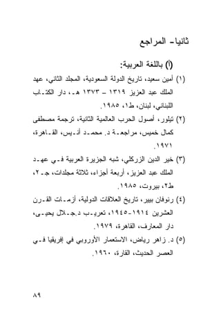 ‫ﺜﺎﻨ ‪‬ﺎ- ﺍﻟﻤﺭﺍﺠﻊ‬
                                                 ‫ﻴ‬

                               ‫)ﺃ( ﺒﺎﻟﻠﻐﺔ ﺍﻟﻌﺭﺒﻴﺔ:‬
‫)١( ﺃﻤﻴﻥ ﺴﻌﻴﺩ، ﺘﺎﺭﻴﺦ ﺍﻟﺩﻭﻟﺔ ﺍﻟﺴﻌﻭﺩﻴﺔ، ﺍﻟﻤﺠﻠﺩ ﺍﻟﺜﺎﻨﻲ، ﻋﻬﺩ‬
‫ﺍﻟﻤﻠﻙ ﻋﺒﺩ ﺍﻟﻌﺯﻴﺯ ٩١٣١ – ٣٧٣١ ﻫـ، ﺩﺍﺭ ﺍﻟﻜﺘـﺎﺏ‬
                        ‫ﺍﻟﻠﺒﻨﺎﻨﻲ، ﻟﺒﻨﺎﻥ، ﻁ١، ٥٨٩١.‬
‫)٢( ﺘﻴﻠﻭﺭ، ﺃﺼﻭل ﺍﻟﺤﺭﺏ ﺍﻟﻌﺎﻟﻤﻴﺔ ﺍﻟﺜﺎﻨﻴﺔ، ﺘﺭﺠﻤﺔ ﻤﺼﻁﻔﻰ‬
‫ﻜﻤﺎل ﺨﻤﻴﺱ، ﻤﺭﺍﺠﻌـﺔ ﺩ. ﻤﺤﻤـﺩ ﺃﻨـﻴﺱ، ﺍﻟﻘـﺎﻫﺭﺓ،‬
                                            ‫١٧٩١.‬
‫)٣( ﺨﻴﺭ ﺍﻟﺩﻴﻥ ﺍﻟﺯﺭﻜﻠﻲ، ﺸﺒﻪ ﺍﻟﺠﺯﻴﺭﺓ ﺍﻟﻌﺭﺒﻴﺔ ﻓـﻲ ﻋﻬـﺩ‬
‫ﺍﻟﻤﻠﻙ ﻋﺒﺩ ﺍﻟﻌﺯﻴﺯ، ﺃﺭﺒﻌﺔ ﺃﺠﺯﺍﺀ، ﺜﻼﺜﺔ ﻤﺠﻠﺩﺍﺕ، ﺠـ٢،‬
                              ‫ﻁ٢، ﺒﻴﺭﻭﺕ، ٥٨٩١.‬
‫)٤( ﺭﻨﻭﻓﺎﻥ ﺒﻴﻴﺭ، ﺘﺎﺭﻴﺦ ﺍﻟﻌﻼﻗﺎﺕ ﺍﻟﺩﻭﻟﻴﺔ، ﺃﺯﻤـﺎﺕ ﺍﻟﻘـﺭﻥ‬
‫ﺍﻟﻌﺸﺭﻴﻥ ٤١٩١-٥٤٩١، ﺘﻌﺭﻴـﺏ ﺩ.ﺠـﻼل ﻴﺤﻴـﻰ،‬
                      ‫ﺩﺍﺭ ﺍﻟﻤﻌﺎﺭﻑ، ﺍﻟﻘﺎﻫﺭﺓ، ٩٧٩١.‬
‫)٥( ﺩ. ﺯﺍﻫﺭ ﺭﻴﺎﺽ، ﺍﻻﺴﺘﻌﻤﺎﺭ ﺍﻷﻭﺭﻭﺒﻲ ﻓﻲ ﺇﻓﺭﻴﻘﻴﺎ ﻓـﻲ‬
                     ‫ﺍﻟﻌﺼﺭ ﺍﻟﺤﺩﻴﺙ، ﺍﻟﻘﺎﺭﺓ، ٠٦٩١.‬




‫٩٨‬
 