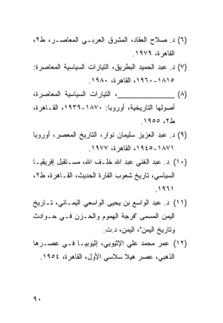 ‫)٦( ﺩ. ﺼﻼﺡ ﺍﻟﻌﻘﺎﺩ، ﺍﻟﻤﺸﺭﻕ ﺍﻟﻌﺭﺒـﻲ ﺍﻟﻤﻌﺎﺼـﺭ، ﻁ٢،‬
                                  ‫ﺍﻟﻘﺎﻫﺭﺓ، ٩٧٩١.‬
‫)٧( ﺩ. ﻋﺒﺩ ﺍﻟﺤﻤﻴﺩ ﺍﻟﺒﻁﺭﻴﻕ، ﺍﻟﺘﻴﺎﺭﺍﺕ ﺍﻟﺴﻴﺎﺴﻴﺔ ﺍﻟﻤﻌﺎﺼﺭﺓ:‬
                   ‫٥١٨١-٠٦٩١، ﺍﻟﻘﺎﻫﺭﺓ، ٠٨٩١.‬
‫)٨( ______________، ﺍﻟﺘﻴﺎﺭﺍﺕ ﺍﻟﺴﻴﺎﺴﻴﺔ ﺍﻟﻤﻌﺎﺼﺭﺓ،‬
‫ﺃﺼﻭﻟﻬﺎ ﺍﻟﺘﺎﺭﻴﺨﻴﺔ، ﺃﻭﺭﻭﺒﺎ: ٠٧٨١-٩٣٩١، ﺍﻟﻘـﺎﻫﺭﺓ،‬
                                     ‫ﻁ٢، ٥٥٩١.‬
‫)٩( ﺩ. ﻋﺒﺩ ﺍﻟﻌﺯﻴﺯ ﺴﻠﻴﻤﺎﻥ ﻨﻭﺍﺭ، ﺍﻟﺘﺎﺭﻴﺦ ﺍﻟﻤﻌﺼﺭ، ﺃﻭﺭﻭﺒﺎ‬
                   ‫١٧٨١-٥٤٩١، ﺍﻟﻘﺎﻫﺭﺓ، ٧٧٩١.‬
‫)٠١( ﺩ. ﻋﺒﺩ ﺍﻟﻐﻨﻲ ﻋﺒﺩ ﺍﷲ ﺨﻠـﻑ ﺍﷲ، ﻤﺴـﺘﻘﺒل ﺇﻓﺭﻴﻘﻴـﺎ‬
‫ﺍﻟﺴﻴﺎﺴﻲ، ﺘﺎﺭﻴﺦ ﺸﻌﻭﺏ ﺍﻟﻘﺎﺭﺓ ﺍﻟﺤﺩﻴﺙ، ﺍﻟﻘـﺎﻫﺭﺓ، ﻁ٢،‬
                                          ‫١٦٩١.‬
‫)١١( ﺩ. ﻋﺒﺩ ﺍﻟﻭﺍﺴﻊ ﺒﻥ ﻴﺤﻴﻰ ﺍﻟﻭﺍﺴﻌﻲ ﺍﻟﻴﻤـﺎﻨﻲ، ﺘـﺎﺭﻴﺦ‬
‫ﺍﻟﻴﻤﻥ ﺍﻟﻤﺴﻤﻰ "ﻓﺭﺠﺔ ﺍﻟﻬﻤﻭﻡ ﻭﺍﻟﺤـﺯﻥ ﻓـﻲ ﺤـﻭﺍﺩﺙ‬
                        ‫ﻭﺘﺎﺭﻴﺦ ﺍﻟﻴﻤﻥ"، ﺍﻟﻴﻤﻥ، ﺩ.ﺕ.‬
‫)٢١( ﻋﻤﺭ ﻤﺤﻤﺩ ﻋﻠﻲ ﺍﻹﺜﻴﻭﺒﻲ، ﺇﺜﻴﻭﺒﻴـﺎ ﻓـﻲ ﻋﺼـﺭﻫﺎ‬
  ‫ﺍﻟﺫﻫﺒﻲ، ﻋﺼﺭ ﻫﻴﻼ ﺴﻼﺴﻲ ﺍﻷﻭل، ﺍﻟﻘﺎﻫﺭﺓ، ٤٥٩١.‬




‫٠٩‬
 